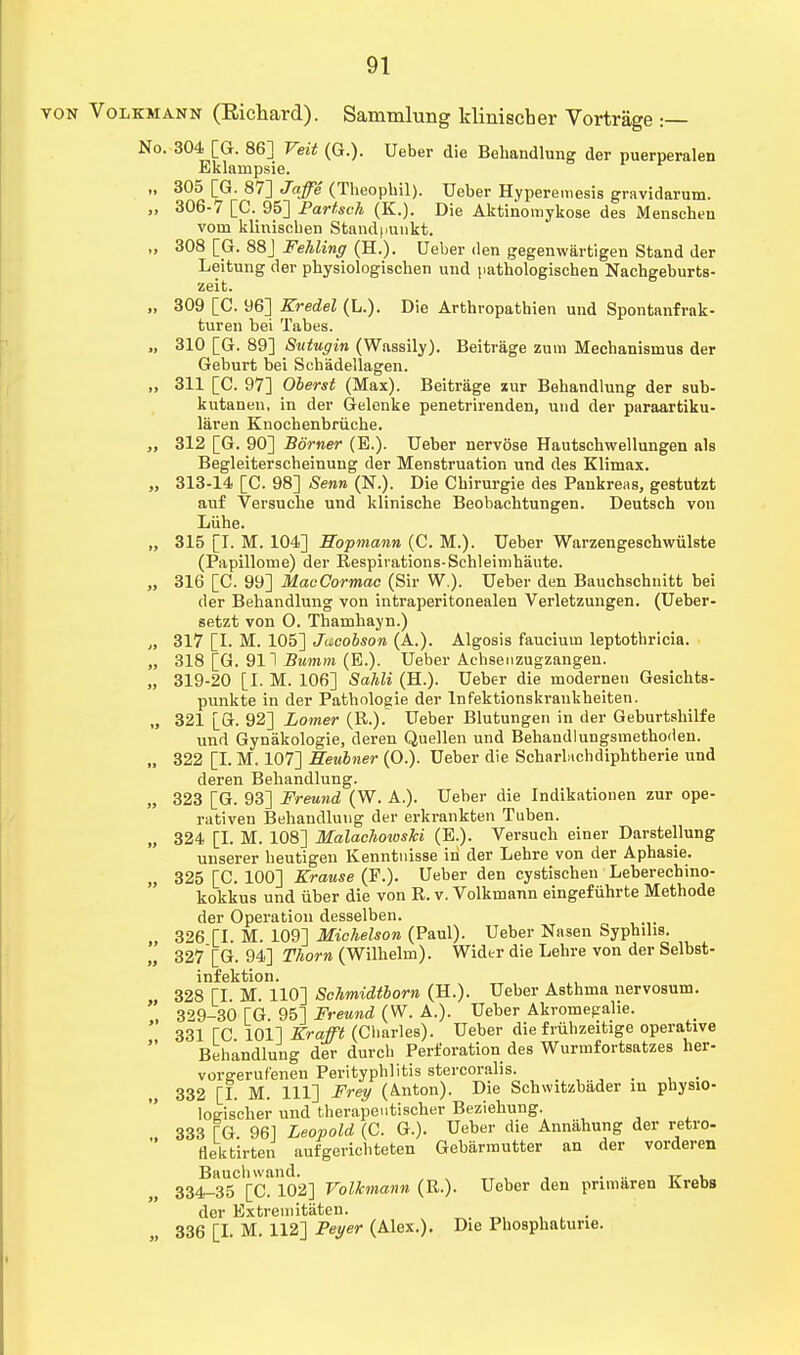 von Volkmann (Richard). Sammlung klinischer Vortrage :— No. 304 [G. 86] Veit (G.). Ueber die Behandlung der puerperalen Eklampsie. „ 305 [G. 87] Jaffe (Theopbil). Ueber Hyperemesis gravidarum. „ 306-7 [C. 95] Partsch (K.). Die Aktinomykose des Menschen voin klinischen Stand |>unkt. „ 308 [G. 88] Fehling (H.). Ueber den gegenwiirtigen Stand der Leitung der physiologischen und pathologischen Nachgeburts- zeit. „ 309 [C. 96] Kredel (L.). Die Arthropathien und Spontanfrak- turen bei Tabes. „ 310 [G. 89] Sutugin (Wassily). Beitrage zum Mechanisuius der Geburt bei Schadellagen. „ 311 [C. 97] Oberst (Max). Beitrage lur Behandlung der sub- kutanen, in der Gelenke penetrirenden, und der paraartiku- laren Knochenbriiche. „ 312 [G. 90] Borner (E.). Ueber nervose Hautschwellungen als Begleiterscheinung der Menstruation und des Klimax. „ 313-14 [C. 98] Senn (N.). Die Cbirurgie des Pankreas, gestutzt auf Versucbe und klinische Beobachtungen. Deutsch von Liihe. „ 315 [I. M. 104] Hoprnann (C. M.). Ueber Warzengescbwiilste (Papillome) der Respirations-Schleimhaute. „ 316 [C. 99] MacCormac (Sir W.). Ueber den Bauchschnitt bei der Bebandlung von intraperitonealen Verletzungen. (Ueber- setzt von O. Thamhayn.) „ 317 [I. M. 105] Jacobson (A.). Algosis fauciuin leptothricia. „ 318 [G. 911 Bumm (E.). Ueber Achsenzugzangen. „ 319-20 [I. M. 106] Sahli (H.). Ueber die modernen Gesicbts- punkte in der Patbologie der Infektionskraukheiten. „ 321 [G. 92] Lomer (R.).~ Ueber Blutungen in der Geburtsbilfe und Gynakologie, deren Quellen und Behandlungsmetboden. „ 322 [I. M. 107] Seubner (O.). Ueber die Scbarbichdiphtherie und deren Bebandlung. „ 323 [G. 93] Freund (W. A.). Ueber die Indikationen zur ope- rativen Behandlung der erkrankten Tuben. „ 324 [I. M. 108] MalachoiosU (E.). Versuch einer Darstellung unserer beutigen Kenntnisse in der Lehre von der Aphasie. 325 [C. 100] Erause (P.). Ueber den cystischen Leberechino- kokkus und iiber die von R. v. Volkmann eingefuhrte Methode der Operation desselben. ,, 326 [I. M. 109] Michelson (Paul). Ueber Nasen Syphilis. 327[G. 94] Thorn (Wilhelm). Wider die Lehre von der Selbst- infektion. „ 328 [I. M. 110] Schmidtborn (H.). Ueber Astbma nervosum. ' 329-30 TG. 95] Freund (W. A.). Ueber Akromepahe. ' 331 TC 101] Krafft (Cbarles). Ueber die friihzeitige operative Behandlung der durcb Perforation des Wurmfortsatzes her- voreerufeneu Perityphlitis stercoralis. 332 [I. M. Ill] Frey (Anton). Die Schwitzbader in physio- loeischer und therapentischer Beziehung. 333 TG. 961 Leopold (C. G.). Ueber die Annahung der retro- flektirten aufgerichteten Gebarmutter an der vorderen Baucbwand. ... T. , 334-35 [C. 102] Volkmann (R.). Ueber den primaren Krebs der Extremitiiten. ... 336 [I. M. 112] Peyer (Alex.). Die Phosphatune.