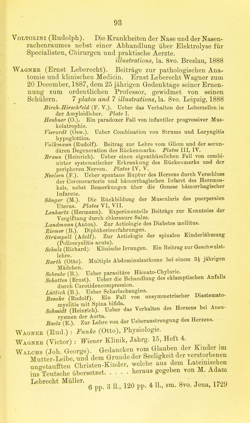 Voltolini (Rudolph). Die Krankheiten der Nase und der Nasen- rachenraumes nebst einer Abhandlung iiber Elektrolyse fur Specialisten, Cbirurgen und praktische Aerzte. illustrations, la. 8vo. Breslau, 1888 Wagner (Ernst Leberecht). Beitrage zur pathologischen Ana- tomie und klinischen Medicin. Ernst Leberecht Wagner zum 20 December, 1887, dem 25 jahrigen Gedenktage seiner Ernen- nung zum ordentlichen Professor, gewidmet von seinen Schiilern. 7 plates and 7 illustrations, la. 8vo. Leipzig, 1888 Birch-Sirschfeld (F. V.). Ueber das Verhalten der Leberzellen in der Amyloidleber. Plate I. Eeubner (0.). Ein paradoxer Pall von infantiler progressiver Mus- kelatrophie. Vierordt (Osw.). Ueber Combination von Struma und Laryngitis hypoglottica. Volkmann (Rudolf). Beitrag zur Lehre vom Gliom und der secun- daren Degeneration des Riickenmarks. Plates III, IV. Braun (Heinricb). Ueber einen eigenthiiralicben Pall von combi- nirter system atischer Erkrankung des Riickenmarks und der peripheren Nerven. Plates IV, V. Neelsen (F.). Ueber spontane Ruptur des Herzens durcb Verscbluss der Coronararterie und hamorrhagischen Infarct des Herzmus- kels, nebst Bemerkungen iiber die Genese hainorrhagischer Infarcte. Sanger (M.). Die Riickbildung der Muscularis des puerperalen Uterus. Plates VI, VII. Lenhartz (Hermann). Experimented Beitrage zur Kenntmss der Vergiftung durch cblorsaure Salze. Landmann (Anton). Zur Aetiologie des Diabetes mellitus. Riemer (B.). Diphtherieerfahrungen. Striimpell (Adolf). Zur Aetiologie der spinalen Einderlahmung (Poliomyelitis acuta). . Schulz (Richard). Klinische Irrungen. Eiu Beitrag zur Geschwulst- Barth (Otto). Multiple Abdominalsarkome bei einem 3| jahrigen Madchen. Scheube (B.). Ueber parasitare Hamato-Chylune. Schotten (Ernst). Ueber die Behandlung des eklamptischen Anfalls durch Carotidencompression. Luttich (B.). Ueber Scbarlacbangina. r>-„=+omnfn Beneke (Rudolf). Ein Fall von unsymmetrischer Diastemato- mvelitis mit Spina bifida. • . Schmidt (Heinrich). Ueber das Verhalten des Herzens bei Aneu- rvsmen der Aorta. TT Baelz (E.). Zur Lehre von der Ueberanstrengung des Herzens. Wagner (Eud.) : Funlce (Otto), Physiologie. Wagner (Victor) : Wiener Klinik, Jahrg. 15, Heft 4. Walchs (Joh George). Gedaucken vom Glauben der Kinder mi Xtter^Leibe^ und dem Grunde der Seeligkeit der verstorbenen ungetaufften Christen-Kinder, welche aus dem Latoiujchen ins Teutsche iibersetzet heraus gegeben von M. Adam Lebrecht Miiller. ^ ^ g ^ m ^ ^ ^ gm gvo ^ mg