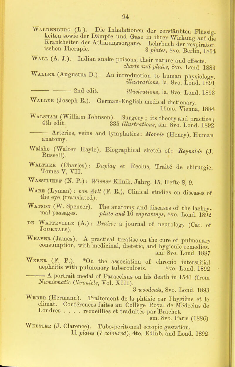 Waldenbttrg (L.). Die Inhalationen der zerstaubten Fliissig- keiten sowie der Darnpfe und Case ia ihrer Wirkuna- auf die Krankheiten der Athinungsorgane. Lehrbuch der respirator ischen Tberapie. 3 plates, 8vo. Berlin, 1864 Wall (A. J.). Indian snake poisons, their nature and effects. charts and plates, 8vo. Lond. 1883 Waller (Augustus D.). Au introduction to human physiology. illustrations, la. 8vo. Lond. 1891 2nd e(Jit- illustrations, la. 8vo. Lond. 1893 Waller (Joseph E.). German-English medical dictionary. 16mo. Vienna, 1884 Walsham (William Johnson). Surgery ; its theory and practice; 4th edit. 335 illustrations, sm. 8vo. Lond. 1892 Arteries, veins and lymphatics: Morris (Henry), Human anatomy. Walshe (Walter Hayle), Biographical sketch of: Reynolds (J Russell). v Walther (Charles): Buplay et Eeclus, Traite de chirumie Tomes V, VII. Wassilieff (N. P.) : Wiener Klinik, Jahrg. 15, Hefte 8, 9. Ware (Lyman) : von Arlt (F. E.), Clinical studies on diseases of the eye (translated). Watson (W. Spencer). The anatomy and diseases of the lachry- mal passages. plate and 10 engravings, 8vo. Lond. 1892 de Watteville (A.): Brain: a journal of neurology (Cat. of Journals). Weaver (James). A practical treatise on the cure of pulmonary consumption, with medicinal, dietetic, and hygienic remedies. sm. 8vo. Lond. 1887 Weber (F. P.). *On the association of chronic interstitial nephritis with pulmonary tuberculosis. 8vo. Lond. 1892 A portrait medal of Paracelsus on his death in 1541 (from Numismatic Chronicle, Vol. XIII). 3 woodcuts, 8vo. Lond. 1893 Weber (Hermann). Traitement de la phtisie par l'hygiene et le climat. Conferences faites au College Eoyal de Medecins de Londres .... recueillies et traduites par Brachet. sm. 8vo. Paris (1886) Webster (J. Clarence). Tubo-peritoneal ectopic gestation. 11 plates (7 coloured), 4to. Edinb. and Lond. 1892