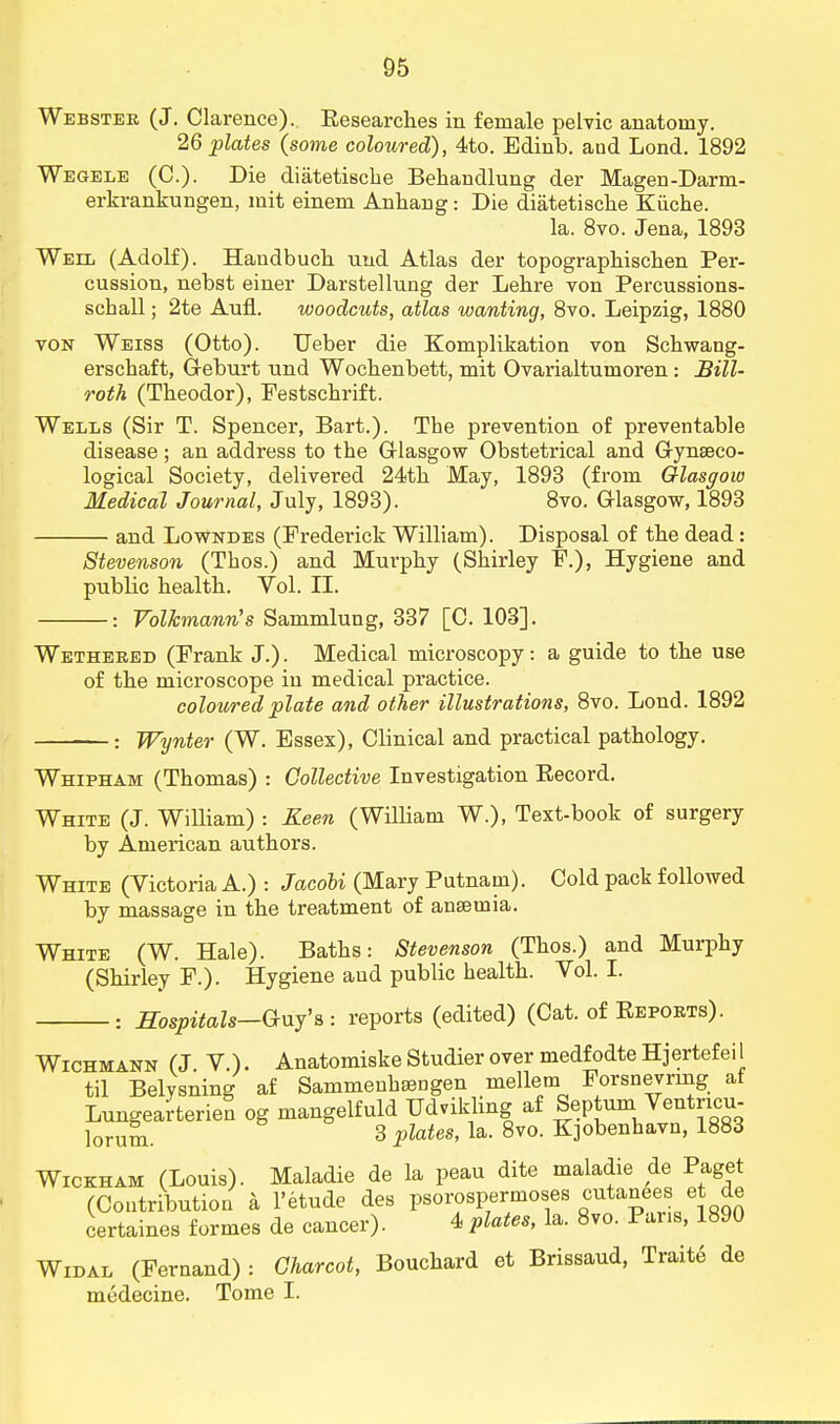 Webster (J. Clarence). Eesearches in female pelvic anatomy. 26 plates (some coloured), 4to. Edinb. and Lond. 1892 Wegele (O). Die diatetiscbe Behandlung der Magen-Darm- erkrankungen, mit einem Anhang: Die diatetische Kiiche. la. 8vo. Jena, 1893 Weil (Adolf). Handbuch uud Atlas der topograpbiscben Per- cussion, nebst einer Darstellung der Lebre von Percussions- scball; 2te Aufl. woodcuts, atlas wanting, 8vo. Leipzig, 1880 von Weiss (Otto). TJeber die Komplikation von Schwang- erscbaft, Geburt nnd Wocbenbett, mit Ovarialturnoren: Bill- roth (Tbeodor), Festschrift. Wells (Sir T. Spencer, Bart.). Tbe prevention of preventable disease; an address to tbe Glasgow Obstetrical and Gynaeco- logical Society, delivered 24th May, 1893 (from Glasgow Medical Journal, July, 1893). 8vo. Glasgow, 1893 and Lowndes (Frederick William). Disposal of tbe dead: Stevenson (Tbos.) and Murpby (Sbirley F.), Hygiene and public bealtb. Vol. II. : Volkmann's Sammlung, 337 [C. 103]. Wethered (Frank J.). Medical microscopy: a guide to tbe use of tbe microscope in medical practice. coloured plate and other illustrations, 8vo. Lond. 1892 : Wynter (W. Essex), Clinical and practical pathology. Whipham (Tbomas) : Collective Investigation Eecord. White (J. WiUiam) : Keen (William W.), Text-book of surgery by American autbors. White (Victoria A.) : Jacobi (Mary Putnam). Cold pack followed by massage in tbe treatment of anaemia. White (W. Hale). Batbs: Stevenson (Tbos.) and Murpby (Sbirley F.). Hygiene and public bealtb. Vol. I. Hospitals—Guy's : reports (edited) (Cat. of Reports). Wichmann (J. V.). Anatomiske Studier over medfodte Hjertefeil til Belysning af Sammenbaangen mellem Forsnevring af Lungearterien og mangelfuld Ddvikbng af Septum Ventncu- ]orum. 3 plates, la. 8vo. Kjobenbavn, 1883 Wickham (Louis). Maladie de la peau dite maladie de Paget (Contribution h l'etude des psorospermosis cutanees et de certaines formes de cancer). 4 plates, la. 8vo. Pans, 1890 Widal (Fernand) : Charcot, Bouchard et Brissaud, Traite de medecine. Tome I.