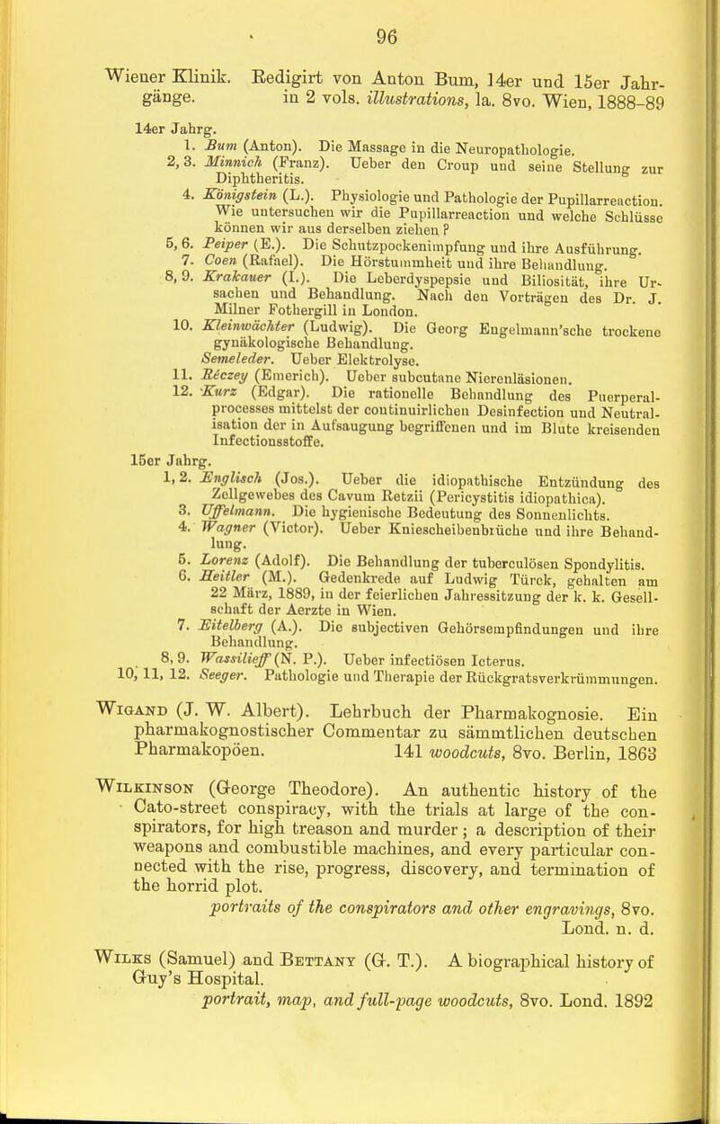 Wiener Klinik. Eedigirt von Anton Bum, Her und 15er Jahr- gange. in 2 vols, illustrations, la. 8vo. Wien, 1888-89 14er Jahrg. 1. Bum (Anton). Die Massage in die Neuropathologie. 2,3. Minnich (Franz). Ueber den Croup und seine Stellung zur Diphtheritis. 4. Eiinigstein (L.). Physiologie und Pathologie der Pupillarreaction. Wie untersuchen wir die Pupillarreaction und welche Schliisse konnen wir aus derselben zieben ? 5, 6. Peiper (E.). Die Scbutzpockeniinpfung und ihre Ausfiibrung. 7. Coen (Rafael). Die Horstummheit und ibre Behandlung. 8,9. Krakauer (I.). Die Leberdyspepsie und Biliositat, ihre Ur- sachen und Bebandlung. Nach den Vortragen des Dr. J. Milner Pothergill in London. 10. Kleinwachter (Ludwig). Die Georg Engelmann'sche trockene gynakologische Bebandlung. Semeleder. Ueber Elektrolyse. 11. Reczey (Emericb). Ueber subcutane Nierenlasionen. 12. Kurz (Edgar). Die rationelle Behandlung des Puerperal- processes mittelst der coutinuirlichen Desinfection und Neutral- isation der in Aufsaugung begriffenen und im Blute kreisenden Infectionsstoffe. 15er Jahrg. 1,2. Englisch (Jos.). Ueber die idiopathiscbe Entziindung des Zellgewebes des Cavum Retzii (Pericystitis idiopathica). 3. Uffelmann. Die hygienische Bedeutung des Sonnenlicbts. 4. Wagner (Victor). Ueber Kniescheibenbiuche und ihre Behand- lung. 5. Lorenz (Adolf). Die Behandlung der tuberculosen Spondylitis. 6. Seitler (M.). Gedenkrede auf Ludwig Tiirck, gehalten am 22 Marz, 1889, in der feierlichen Jahressitzung der lc. k. Gesell- schaft der Aerzte in Wien. 7. Hitelberg (A.). Die subjectiven Gehorsempfindungen und ihre Behandlung. 8,9. Wassilieff}(N. P.). Ueber infectiosen I cterus. 10, 11, 12. Seeger. Pathologie und Therapie der Riickgratsverkriimmungen. Wigand (J. W. Albert). Lehrbuch der Pharmakognosie. Ein pharmakognostiscber Commentar zu sammtlicben deutschen Pharmakopoen. 141 woodcuts, 8vo. Berlin, 1863 Wilkinson (George Tbeodore). An authentic history of the • Cato-street conspiracy, with the trials at large of the con- spirators, for high treason and murder ; a description of their weapons and combustible machines, and every particular con- nected with the rise, progress, discovery, and termination of the horrid plot. portraits of the conspirators and other engravings, 8vo. Lond. n. d. Wilks (Samuel) and Bettany (G-. T.). A biographical history of Guy's Hospital. portrait, map, and full-page woodcuts, 8vo. Lond. 1892