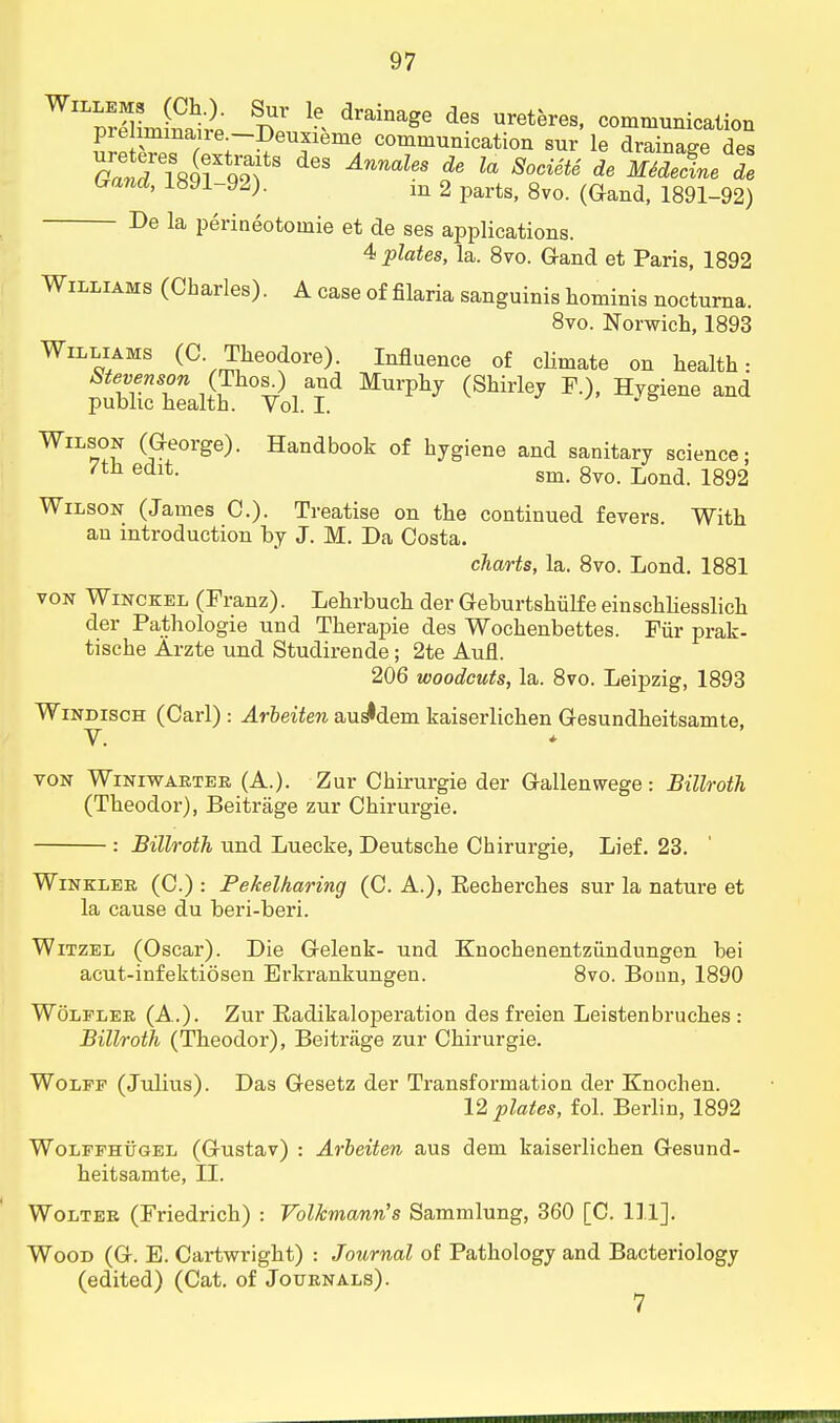 WflSffi £ draiDage d6S ™th™> communication prelimmaire.—Deuxieme communication sur le drainage des G^TlR^* AnnaUs de U Soci6tS SSe 2 (rand, 1HJ1-92). m 2 parts, 8vo. (Gand, 1891-92) De la perineotoinie et de ses applications. 4 plates, la. 8vo. Gand et Paris, 1892 Williams (Charles). A case of filaria sanguinis hominis nocturna. 8vo. Norwich, 1893 Williams (C Theodore). Influence of climate on health: Stevenson (ThosL) and Murphy (Shirley F.), Hygiene and public health. Vol. I. Wilson (George). Handbook of hygiene and sanitary science; 7tn edlt- sm. 8vo. Lond. 1892 Wilson (James C). Treatise on the continued fevers. With an introduction by J. M. Da Costa. charts, la. 8vo. Lond. 1881 von Winckel (Franz). Lehrbuch der Geburtshulfe einschhesslich der Pathologie und Therapie des Wochenbettes. Fur prak- tische Arzte und Studirende; 2te Aufl. 206 woodcuts, la. 8vo. Leipzig, 1893 Windisch (Carl) : Arbeiten aus^dem kaiserlichen Gesundheitsamte, V. von Winiwarter (A.). Zur Chirurgie der Gallenwege : Billroth (Theodor), Beitrage zur Chirurgie. : Billroth und Luecke, Deutsche Chirurgie, Lief. 23. Winkler (C.) : Pekelharing (C. A.), Eecherches sur la nature et la cause du beri-beri. Witzel (Oscar). Die Gelenk- und Knochenentziindungen bei acut-infektiosen Erkrankungen. 8vo. Bonn, 1890 Wolfler (A.). Zur Radikaloperation des freien Leistenbruches : Billroth (Theodor), Beitrage zur Chirurgie. Wolff (Julius). Das Gesetz der Transformation der Knochen. 12 plates, fol. Berlin, 1892 Wolffhugel (Gustav) : Arbeiten aus dem kaiserlichen Gesund- heitsamte, II. Wolter (Friedrich) : Volkmann's Sammlung, 360 [C. 111]. Wood (G. E. Cartwright) : Journal of Pathology and Bacteriology (edited) (Cat. of Journals).