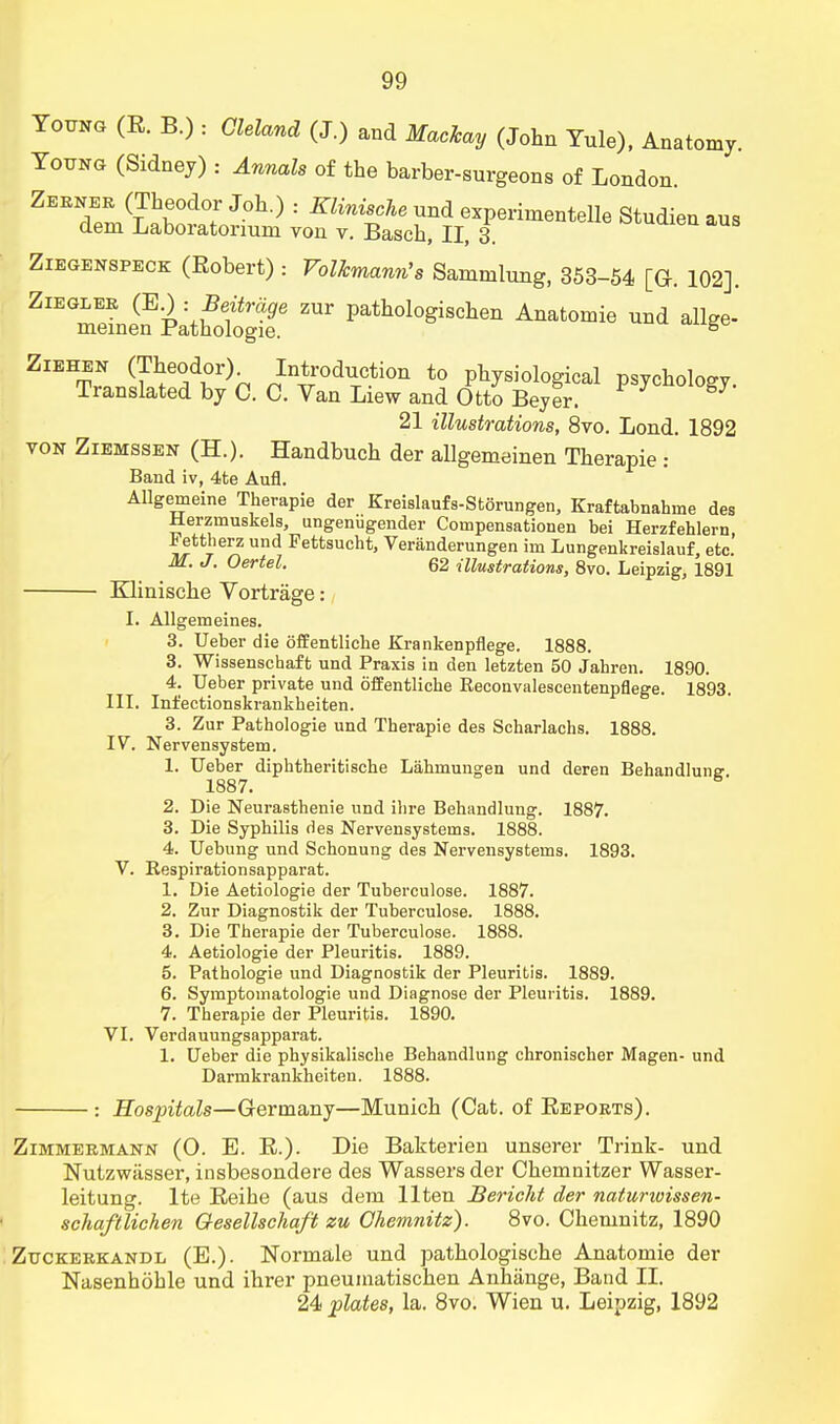 Young (R. B.) : Cleland (J.) and Machay (John Yule), Anatomy. Young (Sidney) : Annals of the barber-surgeons of London. Zerner (Theodor Joh.) : Klinische und experimented Studienaus dem Laboratonum von v. Basch, II, 3. araaien aus Ziegenspeck (Eobert) : Volkmann's Sammlung, 353-54 [Q. 102]. Zieglee (E.) ■ Beitrage zur pathologischen Anatomie und allge- memen Pathologie. g ZlEHST1S^dr)P nIn4roduTcti011 t0 Physiological psychology. Translated by C. C. Van Liew and Otto Beyer. 21 illustrations, 8vo. Lond. 1892 von Ziemssen (H.). Handbuch der allgemeinen Therapie : Band iv, 4te Aufl. Allgemeine Therapie der Kreislaufs-Storungen, Kraftabnahrne des Herzmuskels, ungenugender Compensationen bei Herzfehlern, iettherz und Pettsucht, Veranderungen im Lungenkreislauf, etc. M. J. Oertel. 62 illustrations, 8vo. Leipzig, 1891 Klinische Vortrage: I. Allgemeines. 3. Ueber die ofEentliche Krankenpflege. 1888. 3. Wissenschaft und Praxis in den letzten 50 Jahren. 1890. 4. Ueber private und offentliche Eeconvalescentenpflege. 1893. III. Infectionskrankbeiten. 3. Zur Pathologie und Therapie des Scharlachs. 1888. IV. Nervensystem. 1. Ueber diphtheritische Lahinungen und deren Behandlune 1887. & 2. Die Neurasthenie und ibre Behandlung. 1887. 3. Die Syphilis des Nervensystems. 1888. 4. Uebung und Schonung des Nervensystems. 1893. V. Respirationsapparat. 1. Die Aetiologie der Tuberculose. 1887. 2. Zur Diagnostik der Tuberculose. 1888. 3. Die Therapie der Tuberculose. 1888. 4. Aetiologie der Pleuritis. 1889. 5. Pathologie und Diagnostik der Pleuritis. 1889. 6. Symptomatologie und Diagnose der Pleuritis. 1889. 7. Therapie der Pleuritis. 1890. VI. Verdauungsapparat. 1. Ueber die physikalische Behandlung chronischer Magen- und Darmkrankheiten. 1888. : Hospitals—Germany—Munich (Cat. of Reports). Zimmermann (0. E. R.). Die Bakterien unserer Trink- und Nutzwiisser, insbesondere des Wassers der Chemnitzer Wasser- leitung. lte Reihe (aus dem llten Bericht der naturivissen- schaftlichen Oesellschaft zu Chemnitz). 8vo. Chemnitz, 1890 Zuckerkandl (E.). Normale und pathologische Anatomie der Nasenhohle und ihrer pneumatischen Anhiinge, Band II. 24 plates, la. 8vo. Wien u. Leipzig, 1892