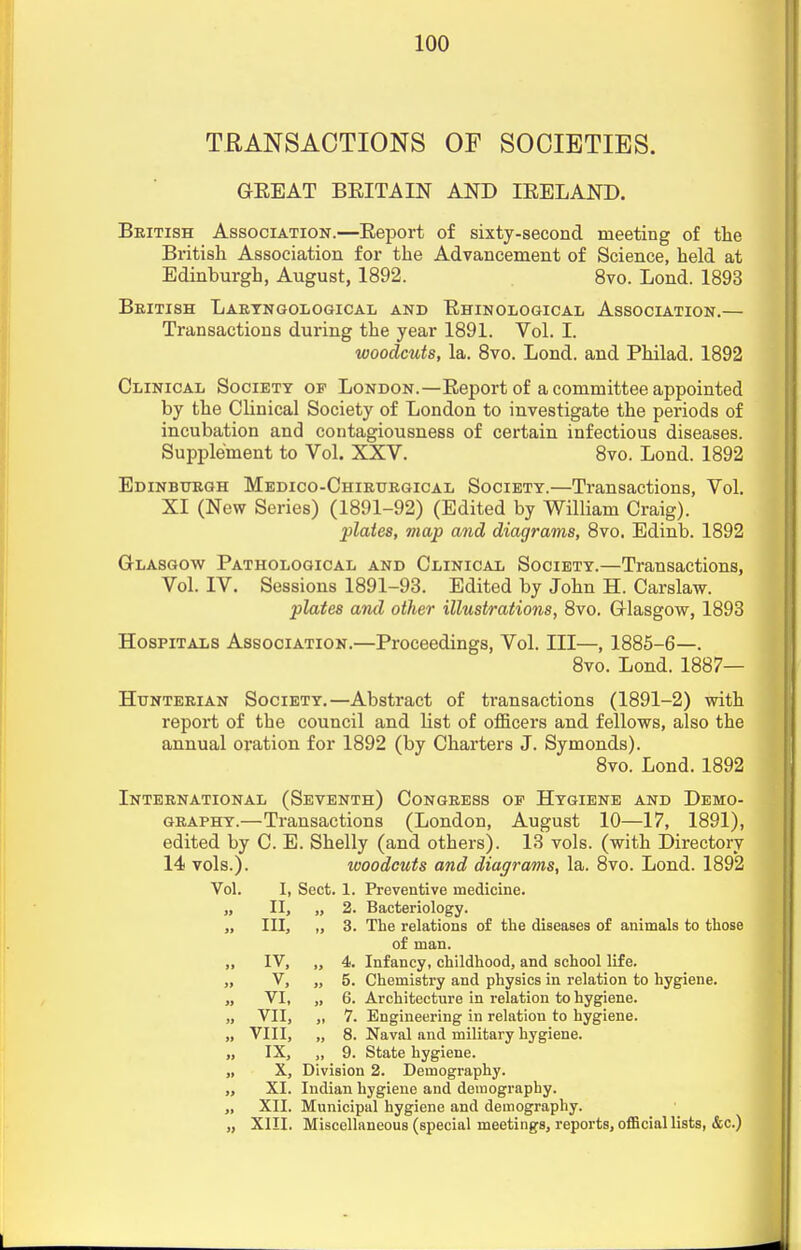 TRANSACTIONS OF SOCIETIES. GEEAT BEIT A IN AND IEELAND. British Association.—Eeport of sixty-second meeting of the British Association for the Advancement of Science, held at Edinburgh, August, 1892. 8vo. Bond. 1893 British Baryngological and Ehinological Association.— Transactions during the year 1891. Vol. I. woodcuts, la. 8vo. Bond, and Philad. 1892 Clinical Society of Bondon.—Eeport of a committee appointed by the Clinical Society of Bondon to investigate the periods of incubation and contagiousness of certain infectious diseases. Supplement to Vol. XXV. 8vo. Bond. 1892 Edinburgh Medico-Chirurgical Society.—Transactions, Vol. XI (New Series) (1891-92) (Edited by William Craig). plates, map and diagrams, 8vo. Edinb. 1892 Glasgow Pathological and Clinical Society.—Transactions, Vol. IV. Sessions 1891-93. Edited by John H. Carslaw. plates and other illustrations, 8vo. Glasgow, 1893 Hospitals Association.—Proceedings, Vol. Ill—, 1885-6—. 8vo. Bond. 1887— Hunterian Society.—Abstract of transactions (1891-2) with report of the council and list of officers and fellows, also the annual oration for 1892 (by Charters J. Symonds). 8vo. Bond. 1892 International (Seventh) Congress op Hygiene and Demo- graphy.—Transactions (Bondon, August 10—17, 1891), edited by C. E. Shelly (and others). 13 vols, (with Directory 14 vols.). woodcuts and diagrams, la. 8vo. Bond. 1892 Vol. I, Sect. 1. Preventive medicine. „ II, „ 2. Bacteriology. „ III, „ 3. The relations of the diseases of animals to those of man. ,, IV, „ 4. Infancy, childhood, and school life. >j V, „ 5. Chemistry and physics in relation to hygiene. „ VI, „ 6. Architecture in relation to hygiene. „ VII, „ 7. Engineering in relation to hygiene. „ VIII, „ 8. Naval and military hygiene. „ IX, „ 9. State hygiene. „ X, Division 2. Demography. „ XI. Indian hygiene and demography. „ XII. Municipal hygiene and demography. „ XIII. Miscellaneous (special meetings, reports, official lists, &c.)