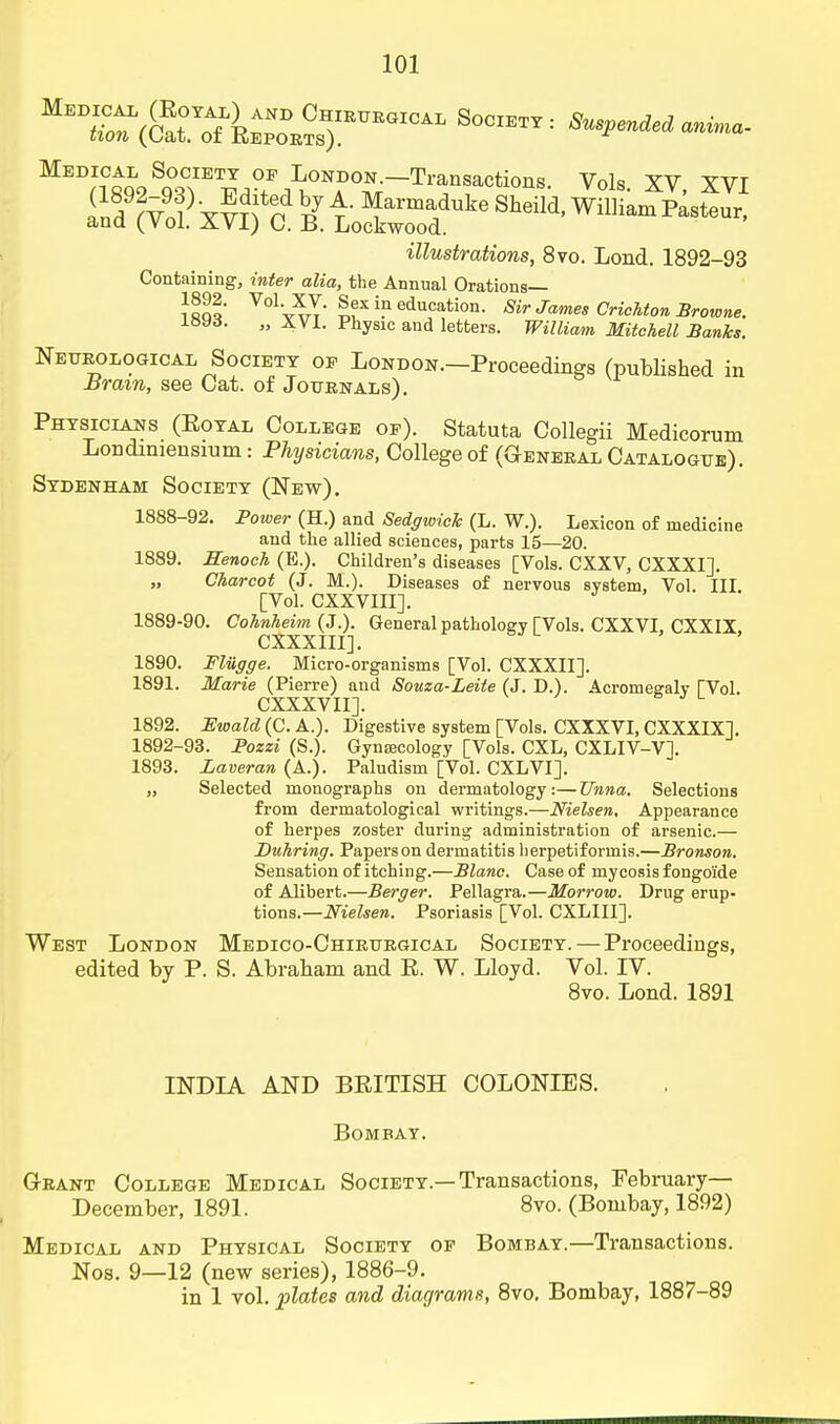 MeD^°o^S^IETT of Loni>on.—Transactions. Vols XV XVI illustrations, 8vo. Lond. 1892-93 Containing, infer aZia, the Annual Orations— i«qq' VolV^rT- ™xi?education- Mr James CricMon Browne. i«yd. „ XVI. Physic and letters. William Mitchell Banks. Neurological Society op London.—Proceedings (published in Brain, see Cat. of Journals). Physicians (Eoyal College op). Statuta Collegii Medicorum Londiniensium: Physicians, College of (G-eneral Catalogue). Sydenham Society (New). 1888- 92. Power (H.) and Sedgwick (L. W.). Lexicon of medicine and the allied sciences, parts 15—20. 1889. Henoch (E.). Children's diseases [Vols. CXXV, CXXXI]. „ Charcot (J. M.). Diseases of nervous system, Vol. III. [Vol. CXXVIII]. 1889- 90. Cohnheim (J.). General pathology TVols. CXXVI, CXXIX CXXXIII]. 1890. Fliigge. Micro-organisms [Vol. CXXXII]. 1891. Marie (Pierre) and Souza-Leite (J. D.). Acromegaly TVol. CXXXVII]. 1892. Ewald (C. A.). Digestive system [Vols. CXXXVI, CXXXIX]. 1892-93. Pozzi (S.). Gynaecology [Vols. CXL, CXLIV-V]. 1893. Laveran (A.). Paludism [Vol. CXLVI]. „ Selected monographs on dermatology:—TJnna. Selections from dermatological writings.—Nielsen. Appearance of herpes zoster during administration of arsenic.— Duhring. Papers on dermatitis herpetiformis.—Bronson. Sensation of itching.—Blanc. Case of mycosis f ongoi'de of Alibert.—Berger. Pellagra.—Morrow. Drug erup- tions.—Nielsen. Psoriasis [Vol. CXLIII]. West London Medico-Chirurgical Society. — Proceedings, edited by P. S. Abraham and R. W. Lloyd. Vol. IV. 8vo. Lond. 1891 INDIA AND BRITISH COLONIES. Bombay. Grant College Medical Society.—Transactions, February- December, 1891. 8vo. (Bombay, 1892) Medical and Physical Society op Bombay.—Transactions. Nos. 9—12 (new series), 1886-9. in 1 vol. plates and diagrams, 8vo. Bombay, 1887-89