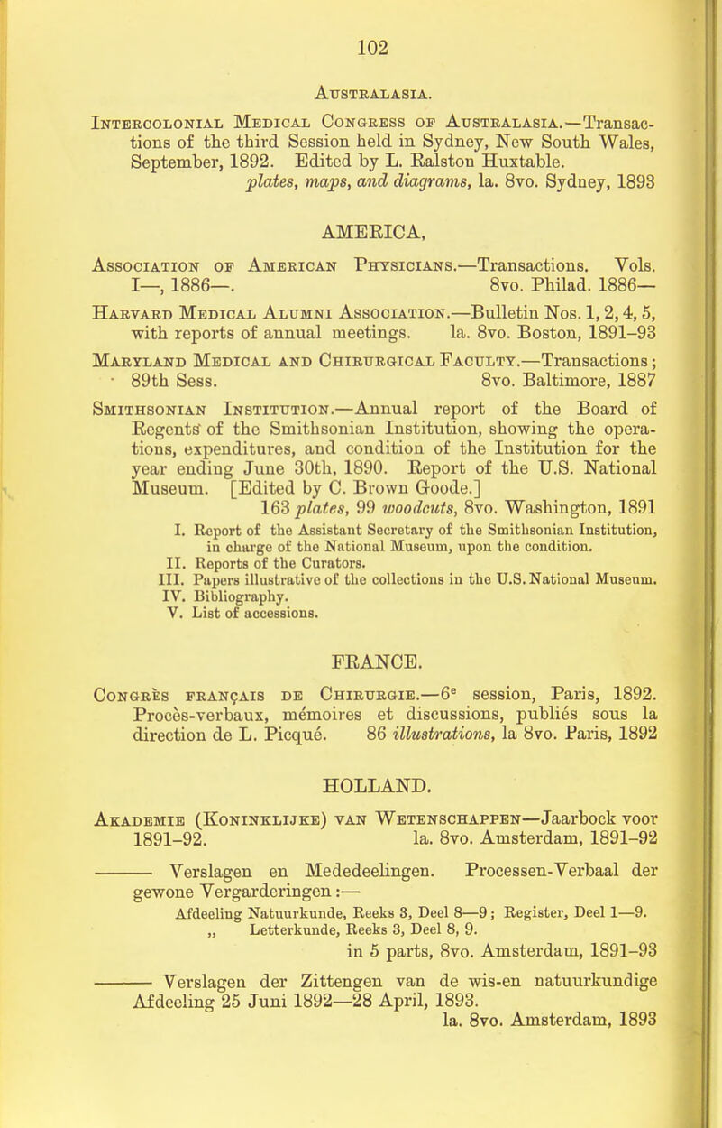 Australasia. Intercolonial Medical Congress op Australasia.—Transac- tions of the third Session held in Sydney, New South Wales, September, 1892. Edited by L. Ralston Huxtable. plates, maps, and diagrams, la. 8vo. Sydney, 1893 AMERICA, Association of American Physicians.—Transactions. Vols. I—, 1886—. 8vo. Philad. 1886— Harvard Medical Alumni Association.—Bulletin Nos. 1,2,4,5, with reports of annual meetings. la. 8vo. Boston, 1891-93 Maryland Medical and Chirurgical Faculty.—Transactions; • 89th Sess. 8vo. Baltimore, 1887 Smithsonian Institution.—Annual report of the Board of Regents' of the Smithsonian Institution, showing the opera- tions, expenditures, and condition of the Institution for the year ending June 30th, 1890. Report of the U.S. National Museum. [Edited by C. Brown Goode.] 163 plates, 99 woodcuts, 8vo. Washington, 1891 I. Report of the Assistant Secretary of the Smithsonian Institution, in charge of the National Museum, upon the condition. II. Reports of the Curators. III. Papers illustrative of the collections in the U.S. National Museum. IV. Bibliography. V. List of accessions. FRANCE. Congres francais de Chirurgie.—6e session, Paris, 1892. Proces-verbaux, memoires et discussions, publies sous la direction de L. Picque. 86 illustrations, la 8vo. Paris, 1892 HOLLAND. Akademie (Koninklijke) van Wetenschappen—Jaarbock voor 1891-92. la. 8vo. Amsterdam, 1891-92 Verslagen en Mededeelingen. Processen-Verbaal der gewone Vergarderingen:— Afdeeling Natuurkunde, Reeks 3, Deel 8—9; Register, Deel 1—9. „ Letterkunde, Reeks 3, Deel 8, 9. in 5 parts, 8vo. Amsterdam, 1891-93 Verslagen der Zittengen van de wis-en natuurkundige Afdeeling 25 Juni 1892—28 April, 1893. la. 8vo. Amsterdam, 1893