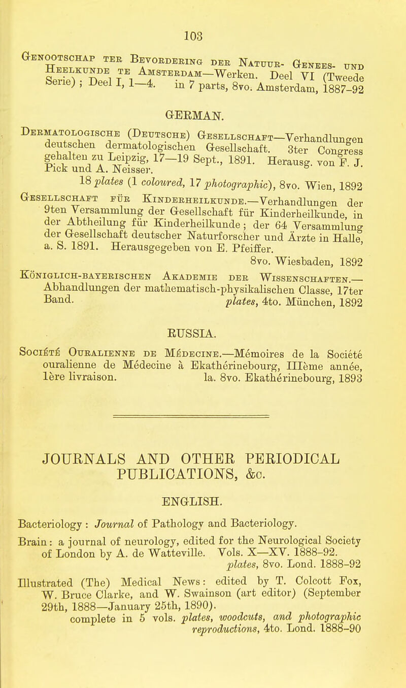 Genootschap tee Bevoedeeing der Nxtuur. Genees. und FerS Seel Ti A^T^M-Werken. Deel VI (Tweede bene) , Deel I, 1-4. in 7 parts, 8vo. Amsterdam, 1887-92 GEKMAN. Deematologische (Deutsche) GESELLSCHAET-Verhandlungen deutschen dermatologischen Gesellschaft. 3ter Congress gehalten zu Leipzig, 17-19 Sept., 1891. Herausg. von F. J. Pick und A. Neisser. 18 plates (1 coloured, 17 photographic), 8vo. Wien, 1892 Gesellschaft eue Kindeeheilkunde.—Verhandlungen der 9ten Versammlung der Gesellschaft fur Kinderheilkunde in der Abtheilung for Kinderheilkunde ; der 64 Versammlung der Gesellschaft deutscher Naturforscher und Arzte in Halle a. S. 1891. Herausgegeben von E. Pfeiffer. 8vo. Wiesbaden, 1892 KQnigligh-bateeischen Akademie dee Wissenschaeten. Abhandlungen der matheniatisch-physikaliscken Classe, 17ter Band, plates, 4to. Miinchen, 1892 EUSSIA. Soci^Tig Otjealienne de M^decine.—Memoires de la Societe ouralienne de Medecine a Ekatherinebourg, ILTeme annee, lere livraison. la. 8vo. Ekatherinebourg, 1893 JOURNALS AND OTHER PERIODICAL PUBLICATIONS, &o. ENGLISH. Bacteriology : Journal of Pathology and Bacteriology. Brain: a journal of neurology, edited for the Neurological Society of London by A. de Watteville. Vols. X—XV. 1888-92. plates, 8vo. Lond. 1888-92 Illustrated (The) Medical News: edited by T. Colcott Fox, W. Bruce Clarke, and W. Swainson (art editor) (September 29th, 1888—January 25th, 1890). complete in 5 vols, plates, woodcuts, and photographic reproductions, 4to. Lond. 1888-90