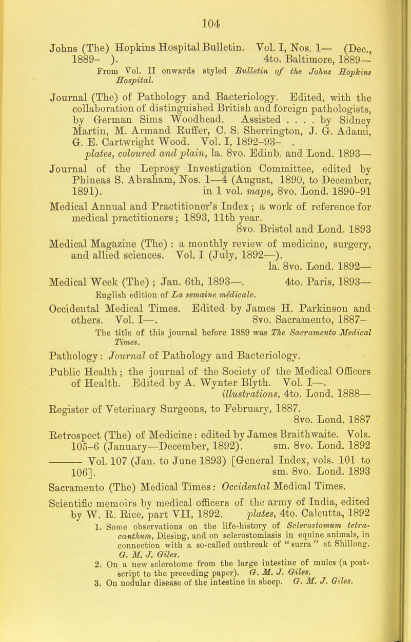 Johns (The) Hopkins Hospital Bulletin. Vol. I, Nos. 1— (Dec, 1889- ). 4to. Baltimore, 1889— From Vol. II onwards styled Bulletin of the Johns Hopkins Hospital. Journal (The) of Pathology and Bacteriology. Edited, with the collaboration of distinguished British and foreign pathologists, by German Sims Woodhead. Assisted .... by Sidney Martin, M. Armand Ruffer, C. S. Sherrington, J. Gr. Adami, Gr. E. Cartwright Wood. Vol. I, 1892-93- . plates, coloured and plain, la. 8vo. Edinb. and. Lond. 1893— Journal of the Leprosy Investigation Committee, edited by Phineas S. Abraham, Nos. 1—4 (August, 1890, to December, 1891). in 1 vol. maps, 8vo. Lond. 1890-91 Medical Annual and Practitioner's Index ; a work of reference for medical practitioners; 1893, 11th year. 8vo. Bristol and Lond. 1893 Medical Magazine (The) : a monthly review of medicine, surgery, and allied sciences. Vol. I (July, 1892—). la. 8vo. Lond. 1892— Medical Week (The) ; Jan. 6th, 1893—. 4to. Paris, 1893— English edition of La semaine medicate. Occidental Medical Times. Edited by James H. Parkinson and others. Vol. I—. 8vo. Sacramento, 1887- The title of this journal before 1889 was The Sacramento Medical Times. Pathology: Journal of Pathology and Bacteriology. Public Health; the journal of the Society of the Medical Officers of Health. Edited by A. Wynter Blyth. Vol. I—. illustrations, 4to. Lond. 1888— Register of Veterinary Surgeons, to February, 1887. 8vo. Lond. 1887 Eetrospect (The) of Medicine: edited by James Braithwaite. Vols. 105-6 (January—December, 1892). sm. 8vo. Lond. 1892 Vol. 107 (Jan. to June 1893) [G-eneral Index, vols. 101 to 106]. sm. 8vo. Lond. 1893 Sacramento (The) Medical Times: Occidental Medical Times. Scientific memoirs by medical officers of the army of India, edited by W. R. Rice, part VII, 1892. plates, 4to. Calcutta, 1892 1. Some observations on the life-history of Sclerostomum tetra- canthum, Diesing, and on sclerostomiasis in equine animals, in connection with a so-called outbreak of  surra at Shillong. O. M. J. Giles. 2. On a new sclerotome from the large intestine of mules (a post- script to the preceding paper). Q. M. J. Giles. 3. On nodular disease of the intestine in sheep. G. M. J. Giles.