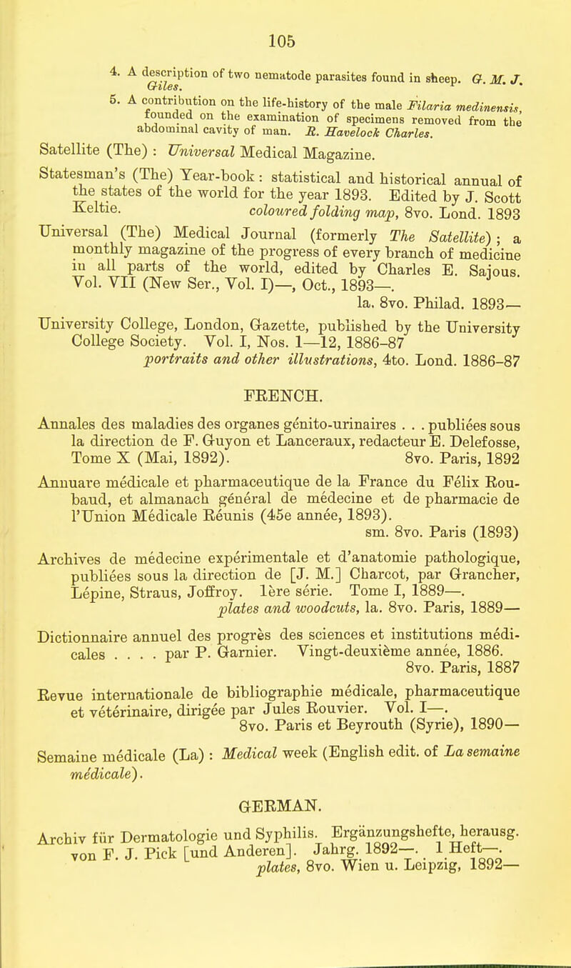 4. A description of two nematode parasites found in sheep. (?. M. J. 5. A contribution on the life-history of the male Filaria medinensis, founded on the examination of specimens removed from the abdominal cavity of man. R. Eavelock Charles. Satellite (The) : Universal Medical Magazine. Statesman's (The) Tear-book : statistical and historical annual of the states of the world for the year 1893. Edited by J. Scott Keltie. coloured folding map, 8vo. Lond. 1893 Universal (The) Medical Journal (formerly The Satellite); a monthly magazine of the progress of every branch of medicine in all parts of the world, edited by Charles E. Saious Vol. VII (New Ser., Vol. I)—, Oct., 1893—. ' la. 8vo. Philad. 1893— University College, London, Gazette, published by the University College Society. Vol. I, Nos. 1—12, 1886-87 portraits and other illustrations, 4to. Lond. 1886-87 FEENCH. Annales des maladies des organes genito-urinaires . . . publiees sous la direction de P. Guy on et Lanceraux, redacteur E. Delefosse, Tome X (Mai, 1892). 8vo. Paris, 1892 Annuare medicale et pharmaceutique de la Prance du Felix Eou- baud, et almanach general de medecine et de pharmacie de l'Union Medicale Eeunis (45e annee, 1893). sm. 8vo. Paris (1893) Archives de medecine experimentale et d'anatomie pathologique, publiees sous la direction de [J. M.] Charcot, par Grancher, Lepine, Straus, Joffroy. lere serie. Tome I, 1889—. plates and woodcuts, la. 8vo. Paris, 1889— Dictionnaire annuel des progres des sciences et institutions medi- cales par P. Gamier. Vingt-deuxieme annee, 1886. 8vo. Paris, 1887 Eevue internationale de bibliographie medicale, pharmaceutique et veterinaire, dirigee par Jules Eouvier. Vol. I—. 8vo. Paris et Beyrouth (Syrie), 1890— Semaine medicale (La) : Medical week (English edit, of Lasemaine medicale). GEEMAN. Archiv fur Dermatologie und Syphilis. Erganzungshefte, herausg. von F. J. Pick [und Anderen]. Jahrg. 1892-. 1 Heft-. plates, 8vo. Wien u. Leipzig, 1892—