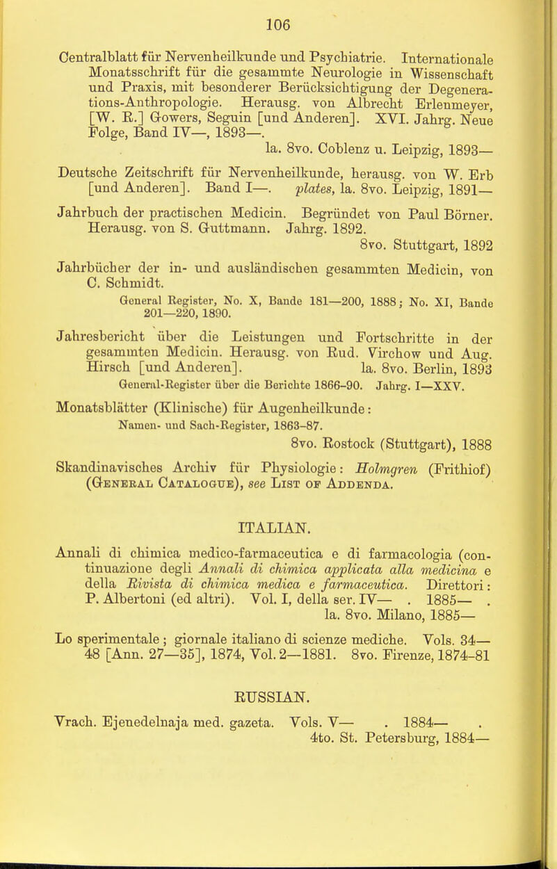 Centralblatt fur Nervenheilkunde und Psychiatric Internationale Monatsschrift fur die gesainmte Neurologie in Wissenschaft und Praxis, mit besonderer Beriicksicktigung der Degenera- tions-Anthropologie. Herausg. von Albrecht Erlenmeyer, [W. R.] G-owers, Seguin [und Anderen]. XVI. Jahrg. Neue Folge, Band IV—, 1893—. la. 8vo. Coblenz u. Leipzig, 1893— Deutsche Zeitscbrift fiir Nervenheilkunde, berausg. von W. Erb [und Anderen]. Band I—. plates, la. 8vo. Leipzig, 1891— Jahrbuch der practiscben Medicin. Begriindet von Paul Borner. Herausg. von S. Guttmann. Jabrg. 1892. 8ro. Stuttgart, 1892 Jabrbiicher der in- und ausliindischen gesananiten Medicin von C. Schmidt. General Register, No. X, Baiide 181—200, 1888; No. XI, Bande 201—220, 1890. Jabresbericbt uber die Leistungen und Fortscbritte in der gesaminten Medicin. Herausg. von Eud. Vircbow und Aug. Hirscb [und Anderen]. la. 8vo. Berlin, 1893 General-Register uber die Berichte 1866-90. Jahrg. I—XXV. Monatsblatter (Kliniscbe) fiir Augenheilkunde: Namen- und Sach-Register, 1863-87. 8vo. Rostock (Stuttgart), 1888 Skandinaviscbes Arcbiv fiir Pkysiologie: Holmgren (Fritbiof) (GENERAL CATALOGUE), See LlST OP ADDENDA. ITALIAN. Annali di cbimica medico-farmaceutica e di farmacologia (con- tinuazione degli Annali di chimica applicata alia medicina e della Bivista di chimica medica e farmaceutica. Direttori: P. Albertoni (ed altri). Vol. I, della ser. IV— . 1885— . la. 8vo. Milano, 1885— Lo sperimentale ; giornale italiano di scienze mediche. Vols. 34— 48 [Ann. 27—35], 1874, Vol. 2—1881. 8vo. Firenze, 1874-81 RUSSIAN. Vracb. Ejenedelnaja med. gazeta. Vols. V— . 1884— 4to. St. Petersburg, 1884—