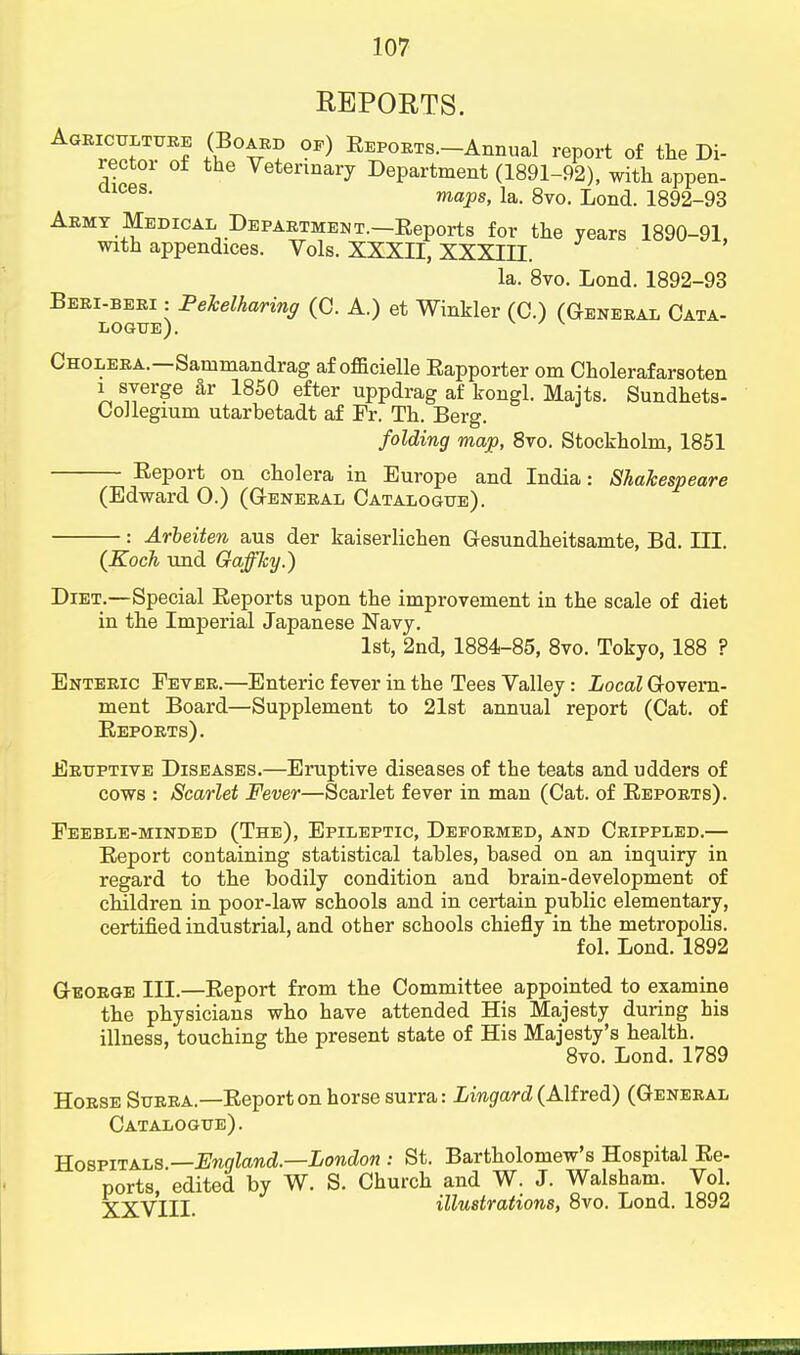 REPORTS. Agriculture (Board of) Eepoets.—Annual report of the Di- rector of the Veterinary Department (1891-92), with appen- maps, la. 8vo. Lond. 1892-93 Army Medical Department.—Reports for the years 1890-91, with appendices. Vols. XXXII, XXXIII. la. 8vo. Lond. 1892-93 Beri-beri : Pekelharing (C. A.) et Winkler (C.) (General Cata- logue). v Cholera.—Sammandrag af officielle Rapporter om Cholerafarsoten i syerge ar 1850 efter uppdrag af kongl. Majts. Sundhets- Collegium utarbetadt af Fr. Th. Berg. folding map, 8vo. Stockholm, 1851 Report on cholera in Europe and India: Shakespeare (Edward 0.) (General Catalogue). : Arbeiten aus der kaiserlichen Gesundheitsamte, Bd. III. (Koch und Gaffky.) Diet.—Special Reports upon the improvement in the scale of diet in the Imperial Japanese Navy. 1st, 2nd, 1884-85, 8vo. Tokyo, 188 ? Enteric Fever.—Enteric fever in the Tees Valley: Local Govern- ment Board—Supplement to 21st annual report (Cat. of Reports). Eruptive Diseases.—Eruptive diseases of the teats and udders of cows : Scarlet Fever—Scarlet fever in man (Cat. of Reports). Feeble-minded (The), Epileptic, Deformed, and Crippled.— Report containing statistical tables, based on an inquiry in regard to the bodily condition and brain-development of children in poor-law schools and in certain public elementary, certified industrial, and other schools chiefly in the metropolis. fol. Lond. 1892 George III.—Report from the Committee appointed to examine the physicians who have attended His Majesty during his illness, touching the present state of His Majesty's health. 8vo. Lond. 1789 Horse Surra.—Report on horse surra: Lingard (Alfred) (General Catalogue). Hospitals —England—London : St. Bartholomew's Hospital Re- ports, edited by W. S. Church and W. J. Walsham Vol. XXVIII. illustrations, 8vo. Lond. 1892