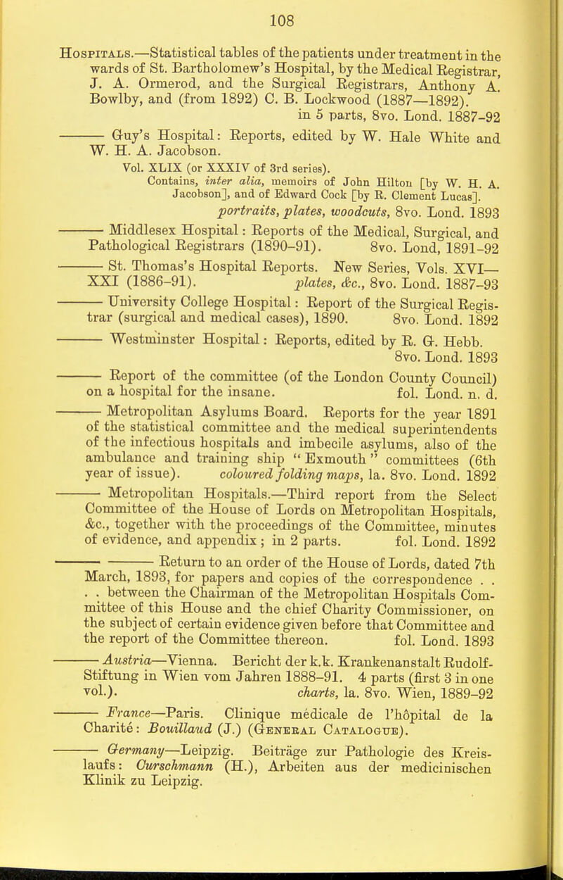 Hospitals.—Statistical tables of the patients under treatment in the wards of St. Bartholomew's Hospital, by the Medical Eegistrar, J. A. Ormerod, and the Surgical Eegistrars, Anthony a' Bowlby, and (from 1892) C. B. Lockwood (1887—1892). in 5 parts, 8vo. Lond. 1887-92 G-uy's Hospital: Eeports, edited by W. Hale White and W. H. A. Jacobson. Vol. XLIX (or XXXIV of 3rd series). Contains, inter alia, memoirs of John Hilton [by W. H. A. Jacobson], and of Edward Cock [by R. Clement Lucas]. portraits, plates, woodcuts, 8vo. Lond. 1893 Middlesex Hospital: Eeports of the Medical, Surgical, and Pathological Eegistrars (1890-91). 8vo. Lond, 1891-92 St. Thomas's Hospital Eeports. New Series, Vols. XVI XXI (1886-91). plates, &c, 8vo. Lond. 1887-93 University College Hospital: Eeport of the Surgical Eegis- trar (surgical and medical cases), 1890. 8vo. Lond. 1892 Westminster Hospital: Eeports, edited by E. Q-. Hebb. 8vo. Lond. 1893 Eeport of the committee (of the London County Council) on a hospital for the insane. fol. Lond. n. d. Metropolitan Asylums Board. Eeports for the year 1891 of the statistical committee and the medical superintendents of the infectious hospitals and imbecile asylums, also of the ambulance and training ship  Exmouth  committees (6th year of issue). coloured folding maps, la. 8vo. Lond. 1892 Metropolitan Hospitals.—Third report from the Select Committee of the House of Lords on Metropolitan Hospitals, &c, together with the proceedings of the Committee, minutes of evidence, and appendix ; in 2 parts. fol. Lond. 1892 Eeturn to an order of the House of Lords, dated 7th March, 1893, for papers and copies of the correspondence . . . . between the Chairman of the Metropolitan Hospitals Com- mittee of this House and the chief Charity Commissioner, on the subject of certain evidence given before that Committee and the report of the Committee thereon. fol. Lond. 1893 Austria—Vienna. Bericht der k.k. Krankenanstalt Eudolf- Stiftung in Wien vom Jahren 1888-91. 4 parts (first 3 in one vol.). charts, la. 8vo. Wien, 1889-92 France—Paris. Clinique medicale de l'hopital de la Charite: Bouillaud (J.) (Geneeal Catalogue). Germany—Leipzig. Beitriige zur Pathologie des Kreis- laufs: Curschmann (H.), Arbeiten aus der medicinischen Klinik zu Leipzig.