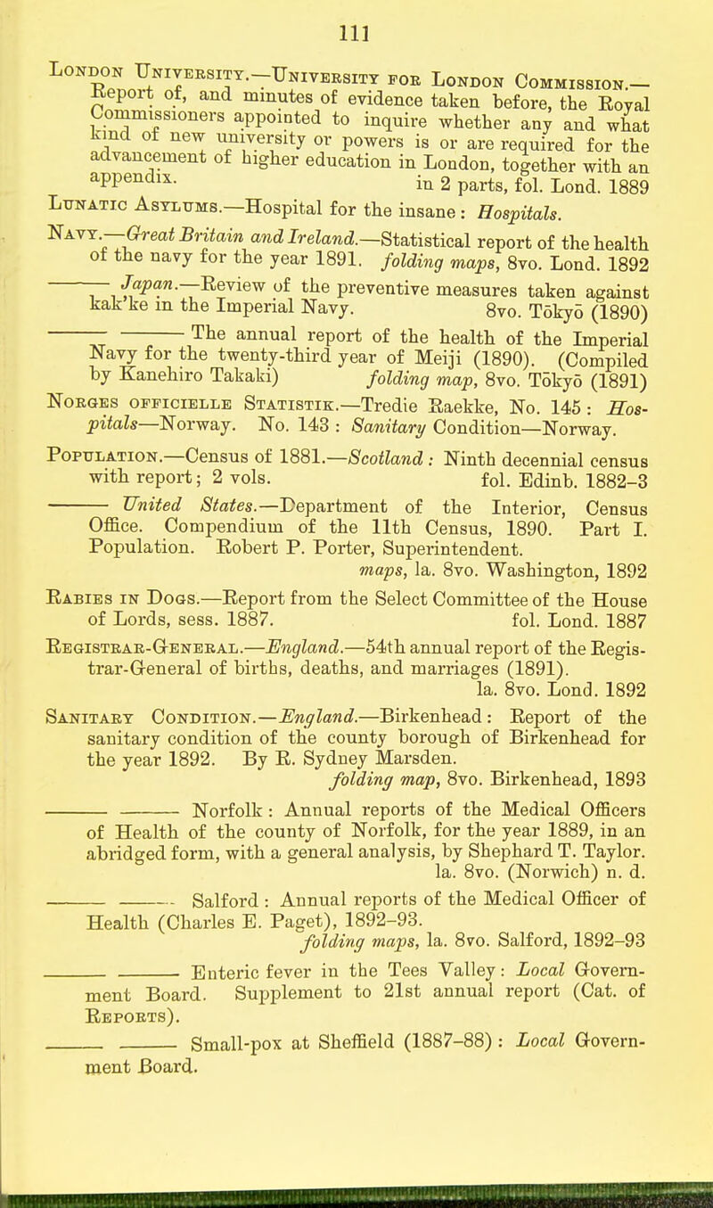 London Unjversity.-IJniversity for London Commission.- Report of, and minutes of evidence taken before, the Eoyal Commissioners appointed to inquire whether any and what kind of new university or powers is or are required for the advancement of higher education in London, together with an aPPendlx- in 2 parts, fol. Lond. 1889 Lunatic Asylums.—Hospital for the insane : Hospitals. NAVY,7~^rea<Ma™ and Ireland.—Statistical report of the health of the navy for the year 1891. folding maps, 8vo. Lond. 1892 — Japan.—Review of the preventive measures taken against kak ke m the Imperial Navy. 8vo. Toky5 (1890) The annual report of the health of the Imperial Navy for the twenty-third year of Meiji (1890). (Compiled by Kanehiro Takaki) folding map, 8vo. Tokyo (1891) Norges officielle Statistik.—Tredie Eaekke, No. 145: Sos- pitals—Norway. No. 143 : Sanitary Condition—Norway. Population.—Census of 1881— Scotland: Ninth decennial census with report; 2 vols. fol. Edinb. 1882-3 United States.—Department of the Interior, Census Office. Compendium of the 11th Census, 1890. Part I. Population. Robert P. Porter, Superintendent. maps, la. 8vo. Washington, 1892 Rabies in Dogs.—Report from the Select Committee of the House of Lords, sess. 1887. fol. Lond. 1887 Registrar-General.—England.—54th annual report of the Regis- trar-General of births, deaths, and marriages (1891). la. 8vo. Lond. 1892 Sanitary Condition.—England.—Birkenhead : Report of the sanitary condition of the county borough of Birkenhead for the year 1892. By R. Sydney Marsden. folding map, 8vo. Birkenhead, 1893 Norfolk : Annual imports of the Medical Officers of Health of the county of Norfolk, for the year 1889, in an abridged form, with a general analysis, by Shephard T. Taylor. la. 8vo. (Norwich) n. d. Salford : Annual reports of the Medical Officer of Health (Charles B. Paget), 1892-93. folding maps, la. 8vo. Salford, 1892-93 . Enteric fever in the Tees Valley: Local Govern- ment Board. Supplement to 21st annual report (Cat. of Reports). Small-pox at Sheffield (1887-88) : Local Govern- ment Board.