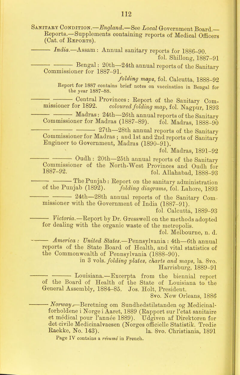 Sanitary Condition.—England.—See Local Government Board.— Reports.—Supplements containing reports of Medical Officers (Cat. of Reports). India.—Assam: Annual sanitary reports for 1886-90. fol. Shillong, 1887-91 Bengal: 20th—24th annual reports of the Sanitary Commissioner for 1887-91. folding maps, fol. Calcutta, 1888-92 Report for 1887 contains brief notes on vaccination in Bengal for the year 1887-88. 6 Central Provinces: Report of the Sanitary Com- missioner for 1892. coloured folding map, fol. Nagpur, 1893 Madras: 24th—26th annual reports of the Sanitary Commissioner for Madras (1887-89). fol. Madras, 1888-90 27th—28th annual reports of the Sanitary Commissioner for Madras ; and 1st and 2nd reports of Sanitary Engineer to Government, Madras (1890-91). fol. Madras, 1891-92 Oudh : 20th—25th annual reports of the Sanitary Commissioner of the North-West Provinces and Oudh for 1887-92. fol. Allahabad, 1888-93 The Punjab: Report on the sanitary administration of the Punjab (1892). folding diagrams, fol. Lahore, 1893 24th—28th annual reports of the Sanitary Com- missioner with the Government of India (1887-91). fol. Calcutta, 1889-93 — Victoria.—Report by Dr. Gresswell on the methods adopted for dealing with the organic waste of the metropolis. fol. Melbourne, n. d. — America : United States.—Pennsylvania : 4th—6th annual reports of the State Board of Health, and vital statistics of the Commonwealth of Pennsylvania (1888-90). in 3 vols, folding plates, charts and maps, la. 8vo. Harrisburg, 1889-91 — Louisiana.—Excerpta from the biennial report of the Board of Health of the State of Louisiana to the General Assembly, 1884-85. Jos. Holt, President. 8vo. New Orleans, 1886 — Norway.i—Beretning om Sundhedstilstanden og Medicinal- forholdene i Norge i Aaret, 1889 (Rapport sur l'etat sanitaire et medical pour l'annee 1889). TJdgiven af Direktoren for det civile Medicinalvaesen (Norges officielle Statistik. Tredie Raekke, No. 143). la. 8vo. Christiania, 1891 Page IV contains a resume in French.