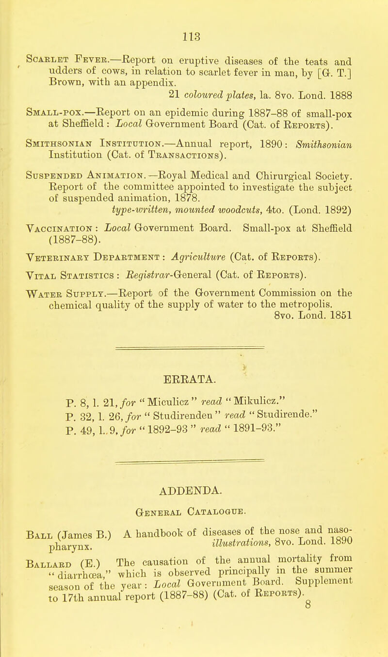 Scarlet Fever.—Report on eruptive diseases of the teats and udders of cows, in relation to scarlet fever in man, by [G. T.] Brown, with an appendix. 21 coloured plates, la. 8vo. Lond. 1888 Small-pox.—Eeport on an epidemic during 1887-88 of small-pox at Sheffield : Local Government Board (Cat. of Reports). Smithsonian Institution.—Annual report, 1890: Smithsonian Institution (Cat. of Transactions). Suspended Animation.—Royal Medical and Chirurgical Society. Report of the committee appointed to investigate the subject of suspended animation, 1878. type-written, mounted woodcuts, 4to. (Lond. 1892) Vaccination : Local Government Board. Small-pox at Sheffield (1887-88). Veterinary Department : Agriculture (Cat. of Reports). Vital Statistics : Registrar-General (Cat. of Reports). Water Supply.—Report of the Government Commission on the chemical quality of the supply of water to the metropolis. 8vo. Lond. 1851 > ERRATA. P. 8, 1. 21, for Miculicz read Mikulicz. P. 32, 1. 26, for  Studirenden  read  Studirende. P. 49,1..9,/or  1892-93  read  1891-93. ADDENDA. General Catalogue. Ball (James B.) A handbook of diseases of the nose and naso- pharynx, illustrations, 8vo. Lond. 1890 Ballard (E) The causation of the annual mortality from  diarrhoea, which is observed principally in the summer season of the year: Local Government Board. Supplement to 17th annual report (1887-88) (Cat. of Reports) o