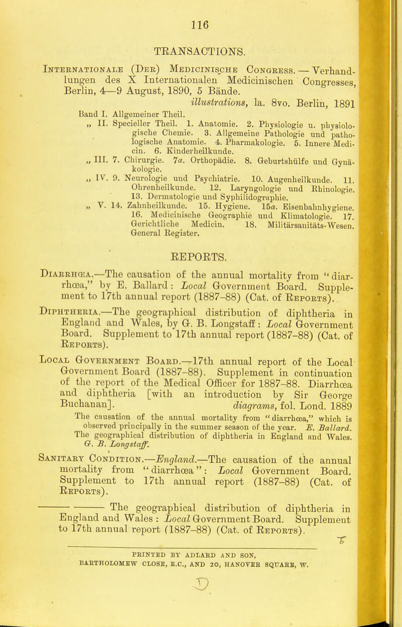 TBANSACTIONS. Internationale (Dee) Medicinische Congress. — Verhand- lungen des X Internatioiialen Medicinischen Congresses Berlin, 4—9 August, 1890, 5 Bande. illustrations, la. 8vo. Berlin, 1891 Band I. Allgeineiner Theil. „ II. Specieller Theil. 1. Anatomie. 2. Physiologie u. physiolo- gische Chemie. 3. Allgeineine Pathologie und patho- logische Anatomie. 4. Pharmakologie. 5. Innere Medi- cin. 6. Kinderheilkunde. „ III. 7. Chirurgie. 7a. Orthopadie. 8. Geburtsliiilfe und Gyna- kologie. „ IV. 9. Neurologie und Psychiatrie. 10. Augenheilkunde. 11. Ohrenheilkunde. 12. Laryngologie und Khinologie. 13. Dermntologie und Syphilidographie. „ V. 14. Zahnheilkunde. 15. Hygiene. 15a. Eisenbahnhygiene. 16. Medicinische Geographie und Klirnatologie. 17. Gerichtliche Mediein. 18. Militiirsanitats-Wesen. General Register. BEPOETS. Diarrhcea.—The causation of the annual mortality from  diar- rhoea, by E. Ballard: Local Government Board. Supple- ment to 17th annual report (1887-88) (Cat. of Beports). Diphtheria.—The geographical distribution of diphtheria in England and Wales, by G. B. Longstaff: Local Government Board. Supplement to 17th annual report (1887-88) (Cat. of Beports). Local Government Board.—17th annual report of the Local Government Board (1887-88). Supplement in continuation of the report of the Medical Officer for 1887-88. Diarrhcea and diphtheria [with an introduction by Sir George Buchanan]. diagrams, fol. Lond. 1889 The causation of the annual mortality from diarrhcea, which is observed principally in the summer season of the year. JE. Ballard. The geographical distribution of diphtheria in England and Wales. G. B. Longstaff. Sanitary Condition.—England.—The causation of the annual mortality from diarrhoea: Local Government Board. Supplement to 17th annual report (1887-88) (Cat. of Beports). The geographical distribution of diphtheria in England and Wales : Local Government Board. Supplement to 17th annual report (1887-88) (Cat. of Beports). PRINTED BY ADLAED AND SON, BARTHOLOMEW CLOSE, E.C., AND 20, HANOVER SQUARE, W.