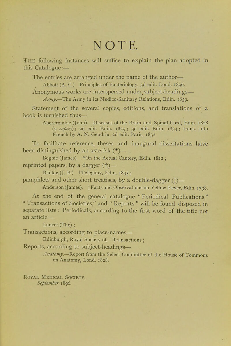 NOTE. THE following instances will suffice to explain the plan adopted in this Catalogue:— The entries are arranged under the name of the author— Abbott (A. C.) Principles of Bacteriology, 3d edit. Lond. 1896. Anonymous works are interspersed under, subject-headings— Army.—The Army in its Medico-Sanitary Relations, Edin. 1859. Statement of the several copies, editions, and translations of a book is furnished thus— Abercrombie (John). Diseases of the Brain and Spinal Cord, Edin. 1828 (2 copies); 2d edit. Edin. 1829; 3d edit. Edin. 1834; trans, into French by A. N. Gendrin, 2d edit. Paris, 1832. To facilitate reference, theses and inaugural dissertations have been distinguished by an asterisk (*)— Begbie (James). *On the Actual Cautery, Edin. 1822 ; reprinted papers, by a dagger (-J-)— Blaikie (J. B.) tTelegony, Edin. 1895 5 pamphlets and other short treatises, by a double-dagger (J)— Anderson (James). |Facts and Observations on Yellow Fever, Edin. 1798. At the end of the general catalogue Periodical Publications,  Transactions of Societies, and  Reports  will be found disposed in separate lists : Periodicals, according to the first word of the title not an article— Lancet (The) ; Transactions, according to place-names— Edinburgh, Royal Society of,—Transactions ; Reports, according to subject-headings— Anatomy.—Report from the Select Committee of the House of Commons on Anatomy, Lond. 1828. Royal Medical Society, September 1896.