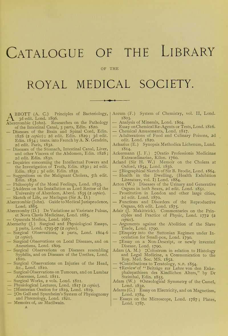 Catalogue of the Library OF THE ROYAL MEDICAL SOCIETY. ABBOTT (A. C.) Principles of Bacteriology, 3d edit. Lond. 1896. Abercrombie (John). Researches on the Pathology of the Intestinal Canal, 3 parts, Edin. 1820. — Diseases of the Brain and Spinal Cord, Edin. 1S28 (2 copies); 2d edit. Edin. 1829 ; 3d edit. Edin. 1S34; trans, into French by A. N. Gendrin, 2d edit. Paris, 1832. — Diseases of the Stomach, Intestinal Canal, Liver, and other Viscera of the Abdomen, Edin. 1828 ; 2d edit. Edin. 1830. — Inquiries concerning the Intellectual Powers and the Investigation of Truth, Edin. 1830; 2d edit. Edin. 1831 ; 3d edit. Edin. 1832. — Suggestions on the Malignant Cholera, 5th edit. Edin. 1832. — Philosophy of the Moral Feelings, Lond. 1833. — ^Address on his Installation as Lord Rector of the University of Aberdeen, Aberd. 1835 (2 copies). — Sketch of Life, see Maclagan (Sir A. D.) Abercrombie (John). Guide to Medical Jurisprudence, Lond. 1885. Abercromby (D.) De Variatione ac Varietate Pulsus, et Nova Clavis Medicinae, Lond. 1685. — Opuscula Medica, Lond. 1687. Abernethy (J.) Surgical and Physiological Essays, 3 parts, Lond. 1793-97 (2 copies). — Surgical Observations, 2 parts, Lond. 1804-6 (2 copies). — Surgical Observations on Local Diseases, and on Aneurisms, Lond. 1809. — Surgical Observations on Diseases resembling Syphilis, and on Diseases of the Urethra, Lond. 1810. — Surgical Observations on Injuries of the Head, &c, Lond. 1810. — Surgical Observations on Tumours, and on Lumbar Abscesses, Lond. 1811. — Surgical Works, 2 vols. Lond. 1811. — Physiological Lectures, Lond. 1817 (2 copies'). — JHunterian Oration for 1819, Lond. 1819. — £On Gall and Spurzheim's System of Physiognomy and Phrenology, Lond. 1821. — Memoirs of, see Macilwain. A Accum (F.) System of Chemistry, vol. II, Lond. 1803. — Analysis of Minerals, Lond. 1804. — Essay on Chemical Re-Agents or Tests, Lond. 1816. — Chemical Amusements, Lond. 1817. — Adulterations of Food and Culinary Poisons, 2d edit. Lond. 1820. Acharius (E.) Synopsis Methodica Lichenum, Lund. 1814. Ackermann (J. F.) JOratio Professionis Medicinae Extraordinariae, Kilon. 1760. Acland (Sir H. W.) Memoir on the Cholera at Oxford, 1854, Lond. 1856. — ^Biographical Sketch of Sir B. Brodie, Lond. 1864. — Health in the Dwelling, (Health Exhibition Literature, vol. I) Lond. 1884. Acton (W.) Diseases of the Urinary and Generative Organs in both Sexes, 2d edit. Lond. 1851. — Prostitution in London and other large cities, 2d edit. Lond. 1870. — Functions and Disorders of the Reproductive Organs, 6th edit. Lond. 1875. Adair (J. Makittrick). Commentaries on the Prin- ciples and Practice of Physic, Lond. 1772 (2 copies). — Arguments against the Abolition of the Slave Trade, Lond. 1790. — ^Enquiry into the Suttonian Regimen under In- oculation for Small-pox, Lond. 1790. — JEssay on a Non-Descript, or newly invented Disease, Lond. 1790. Adam (A. M.) JColostrum in relation to Histology and Legal Medicine, a Communication to the Roy. Med. Soc. MS. 1852. — -(-Contributions to Teratology, n.p. 1854. — +Reviewof Beitrage zur Lehre von den Enke- phalopathieen des Kindlichen Alters, by Dr Steinthal, Edin. 1855. Adam (W.) +Osteological Symmetry of the Camel, Lond. 1832. Adams (G.) Essay on Electricity, and on Magnetism, Lond. 1784. — Essays on the Microscope, Lond. 1787; Plates, Lond. 1787.