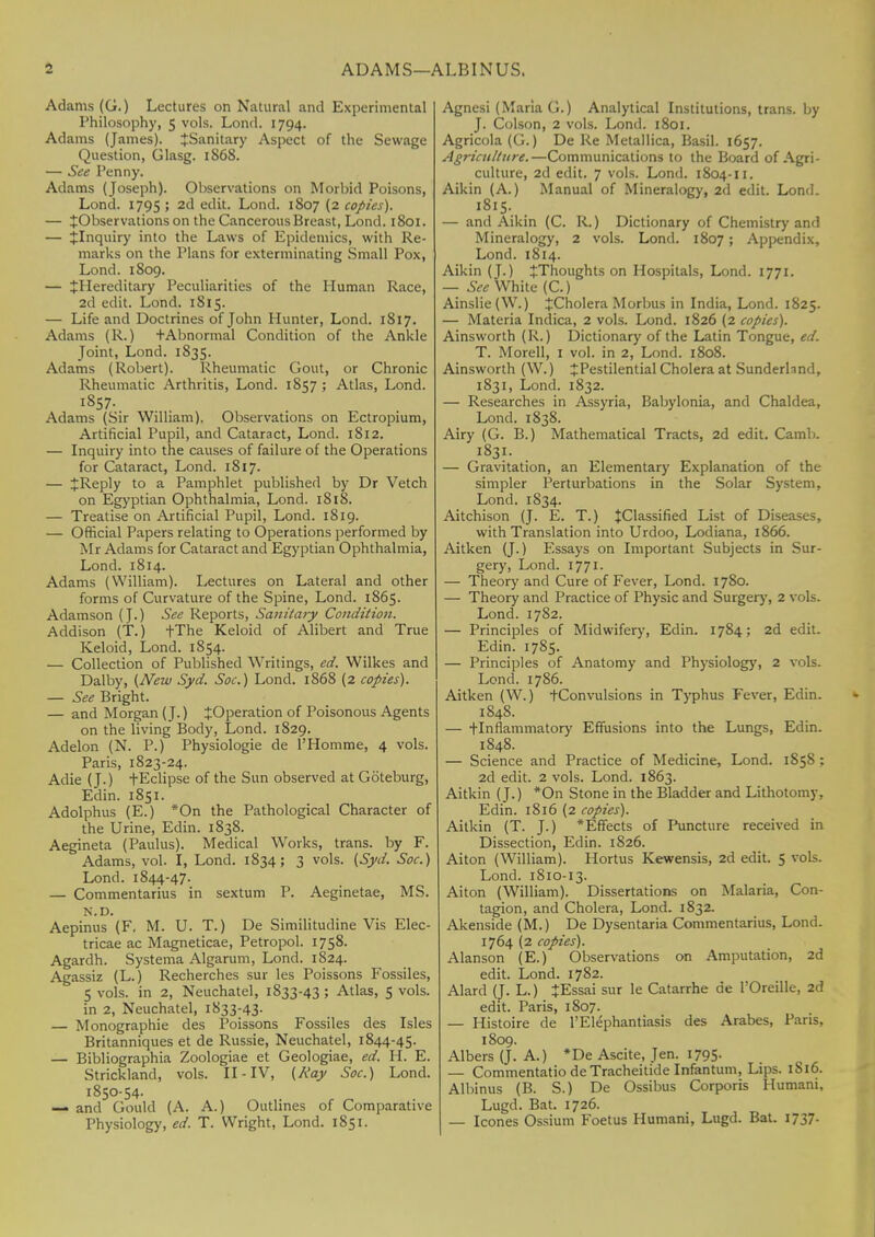 5 ADAMS—ALBINUS. Adams (G.) Lectures on Natural and Experimental Philosophy, 5 vols. Lond. 1794. Adams (James). {Sanitary Aspect of the Sewage Question, Glasg. 1S68. — See Penny. Adams (Joseph). Observations on Morbid Poisons, Lond. 1795 ; 2d edit. Lond. 1807 (2 copies). — ^Observations on the Cancerous Breast, Lond. 1801. — {Inquiry into the Laws of Epidemics, with Re- marks on the Plans for exterminating Small Pox, Lond. 1S09. — ^Hereditary Peculiarities of the Human Race, 2d edit. Lond. 1815. — Life and Doctrines of John Hunter, Lond. 1817. Adams (R.) +Abnormal Condition of the Ankle Joint, Lond. 1835. Adams (Robert). Rheumatic Gout, or Chronic Rheumatic Arthritis, Lond. 1857 ; Atlas, Lond. 1857. Adams (Sir William). Observations on Ectropium, Artificial Pupil, and Cataract, Lond. 1812. — Inquiry into the causes of failure of the Operations for Cataract, Lond. 1817. — JReply to a Pamphlet published by Dr Vetch on Egyptian Ophthalmia, Lond. 1818. — Treatise on Artificial Pupil, Lond. 1819. — Official Papers relating to Operations performed by Mr Adams for Cataract and Egyptian Ophthalmia, Lond. 1814. Adams (William). Lectures on Lateral and other forms of Curvature of the Spine, Lond. 1865. Adamson (J.) See Reports, Sanitary Condition. Addison (T.) fThe Keloid of Alibert and True Keloid, Lond. 1854. — Collection of Published Writings, ed. Wilkes and Dal by, (New Syd. Soc.) Lond. 1868 (2 copies). — See Bright. — and Morgan (J.) JOperation of Poisonous Agents on the living Body, Lond. 1829. Adelon (N. P.) Physiologie de l'Homme, 4 vols. Paris, 1823-24. Adie (J.) fEclipse of the Sun observed at Goteburg, Edin. 1851. Adolphus (E.) *On the Pathological Character of the Urine, Edin. 1838. Aegineta (Paulus). Medical Works, trans, by F. Adams, vol. I, Lond. 1834; 3 vols. (Syd. Soc.) Lond. 1844-47. — Commentarius in sextum P. Aeginetae, MS. N.D. Aepinus (F. M. U. T.) De Similitudine Vis Elec- tricae ac Magneticae, Petropol. 1758. Agardh. Systema Algarum, Lond. 1824. Agassiz (L.) Recherches sur les Poissons Fossiles, 5 vols, in 2, Neuchatel, 1833-43 ; Atlas, 5 vols, in 2, Neuchatel, 1833-43. — Monographic des Poissons Fossiles des Isles Britanniques et de Russie, Neuchatel, 1844-45. — Bibliographia Zoologiae et Geologiae, ed. H. E. Strickland, vols. II-IV, (Kay Soc.) Lond. 1850-54. — and Gould (A. A.) Outlines of Comparative Physiology, ed. T. Wright, Lond. 1851. Agnesi (Maria G.) Analytical Institutions, trans, by J. Colson, 2 vols. Lond. 1801. Agricola (G.) De Re Metallica, Basil. 1657. Agriculture.—Communications to the Board of Agri- culture, 2d edit. 7 vols. Lond. 1804-11. Aikin (A.) Manual of Mineralogy, 2d edit. Lond. 1815. — and Aikin (C. R.) Dictionary of Chemistry and Mineralogy, 2 vols. Lond. 1807 ; Appendix, Lond. 1814. Aikin (J.) ^Thoughts on Hospitals, Lond. 1971. — See White (C.) Ainslie(W.) ^Cholera Morbus in India, Lond. 1825. — Materia Indica, 2 vols. Lond. 1826 (2 copies). Ainsworth (R.) Dictionary of the Latin Tongue, ed. T. Morell, I vol. in 2, Lond. 1808. Ainsworth (W.) J Pestilential Cholera at Sunderhnd, 1831, Lond. 1832. — Researches in Assyria, Babylonia, and Chaldea, Lond. 1838. Airy (G. B.) Mathematical Tracts, 2d edit. Camb. 1831. — Gravitation, an Elementary Explanation of the simpler Perturbations in the Solar System, Lond. 1834. Aitchison (J. E. T.) +Classified List of Diseases, with Translation into Urdoo, Lodiana, 1866. Aitken (J.) Essays on Important Subjects in Sur- gery, Lond. 1771. — Theory and Cure of Fever, Lond. 1780. — Theory and Practice of Physic and Surgery, 2 vols. Lond. 1782. — Principles of Midwifery, Edin. 1784; 2d edit. Edin. 1785. — Principles of Anatomy and Physiology, 2 vols. Lond. 1786. Aitken (W.) -(-Convulsions in Typhus Fever, Edin. 1848. — tlnflammatory Effusions into the Lungs, Edin. 1848. — Science and Practice of Medicine, Lond. 1S5S : 2d edit. 2 vols. Lond. 1863. Aitkin (J.) *On Stone in the Bladder and Lithotomy, Edin. 1816 (2 copies). Aitkin (T. J.) *Effects of Puncture received in Dissection, Edin. 1826. Aiton (William). Hortus Kewensis, 2d edit. 5 vols. Lond. 1810-13. Aiton (William). Dissertations on Malaria, Con- tagion, and Cholera, Lond. 1832. Akenside (M.) De Dysentaria Commentarius, Lond. 1764 (2 copies). Alanson (E.) Observations on Amputation, 2d edit. Lond. 1782. Alard (J. L.) JEssai sur le Catarrhe de TOreille, 2d edit. Paris, 1807. — Histoire de l'Elephantiasis des Arabes, Pans, 1809. Albers (J. A.) *De Ascite, Jen. 1795- — Commentatio deTracheitide Infantum, Lips. 1816. Albinus (B. S.) De Ossibus Corporis Humani, Lugd. Bat. 1726. — Icones Ossium Foetus Humani, Lugd. Bat. 1737-