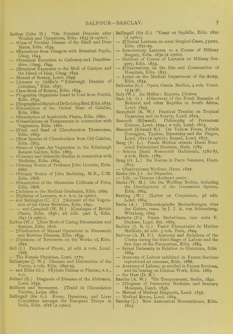 BALFOUR—BARCLAY. Balfour (John H.) *On Purulent Deposits after Wounds and Operations, Edin. 1S33 (2 copies). — fCase of Peculiar Disease of the Skull and Dura Mater, Edin. 1S34. — tExcursions from Glasgow with Botanical Pupils, Glasg. 1S44. — -(-Botanical Excursion to Galloway and Dumfries- shire, Glasg. 1S44. — ^Botanical Excursion to the Mull of Cantyre and the Island of Islay, Glasg. 1845. — Manual of Botany, Lond. 1849. — JAnswer to Griffin's  Edinburgh Practice of Criticism, Edin. 1S51. — Class-Book of Botany, Edin. 1S54. — -(-Vegetable Organisms found in Coal from Fordel, Edin. 1S54. — JBiographicalSketchof DrGolding Bird, Edin. 1S55. — -(-Description of the Ordeal Bean of Calabar, Edin. 1S60. — tDescription of Assafoetida Plants, Edin. i860. — -(-Observations on Temperature in connection with Vegetation, Edin. 1861. — £Fruit and Seed of Clerodendron Thomsonae, Edin. 1863. — £New Species of Clerodendron from Old Calabar, Edin. 1S63. — tState of Open Air Vegetation in the Edinburgh Botanic Garden, Edin. 1863. — -(-Literary and Scientific Studies in connection with Medicine, Edin. 1864. — Obituary Notice of Professor John Goodsir, Edin. 1S67. — Obituary Notice of John Baddeley, M.B., CM. Edin. 1868. — tDescription of the Hieracium Collinum of Fries, Edin. 1868. — ^Address to the Medical Graduates, Edin. 1869. — ^Syllabus of Lectures, n.p. n.d. (2 copies). — and Babington(C. C.) JAccount of the Vegeta- tion of the Outer Hebrides, Edin. 1841. and Campbell (W. H.) JCatalogue of British Plants, Edin. 1836; 2d edit, part I, Edin. 1841 (2 copies). Balfour (W.) +New Mode of Curing Rheumatism and Sprains, Edin. 1816. — ^Vindication of Manual Operations in Rheumatic and Nervous Diseases, Edin. 1834. — JOpinions of Reviewers on the Works of, Edin. 1821. Ball (J.) Practice of Physic, 3d edit. 2 vols. Lond. 1768. — The Female Physician, Lond. 1770. Ballantyne (J. W.) Diseases and Deformities of the Foetus, 2 vols. Edin. 1892-95. — and Elder (G.) -(Tylosis Palmae et Plantae, n.p., n.d. Ballard (E.) Diagnosis of Diseases of the Abdomen, Lond. 1852. Ballhorn and Stromeyer. tTraite de 1'Inoculation Vaccine, Leipz. 1801. Ballingall (Sir G.) Fever, Dysentery, and Liver Complaints amongst the European Troops in India, Edin. 1818 (2 copies). Ballingall (Sir G.) *Essay on Syphilis, Edin. 1820 (2 copies). — ^Clinical Lectures on some Surgical Cases, 3 parts, Edin. 1827-29. — Introductory Lectures to a Course of Military Surgery, Edin. 1830 (2 copies). — Outlines of Course of Lectures on Military Sur- gery, Edin. 1833. — ^Observations on the Site and Construction of Hospitals, Edin. 1851. — Letter on the Medical Department of the Army, Edin. 1854. Ballonius (G.) Opera Omnia Medica, 4 vols. Venet. I734-36- Baly(W.) SeeMuller: Reports, Cholera. Bam (A. G.) -(-Discovery of the Fossil Remains of Bidental and other Reptiles in South Africa, Lond. 1845. Bampfield (R. W.) Practical Treatise on Tropical Dysentery and on Scurvy, Lond. 1819. Bancroft (Edward). Philosophy of Permanent Colours, Lond. 1794; 2 vols. Lond. 1813. Bancroft (Edward N.) On Yellow Fever, Febrile Contagion, Typhus, Dysentery and the Plague, Lond. 1811 (2 copies); Sequel, Lond. 1817. Bang (F. L.) Praxis Medica selectis Diarii Noso- comii Fridericiani illustrata, Hafn. 1789. — Selecta Diarii Nosocomii Hafniensis, 1782-87, 2 vols. Hafn. 1789. Bang (O. L.) De Foetus in Partu Versione, Haun. 1813. — Observationes Medicae, Haun. 1822. Banks (Sir J.) See Dryander. — Life, see Duncan (Andrew) senior. Banks (W. M.) On the Wolffian Bodies, including the Development of the Generative System, Edin. 1864. Banting (W.) ^Letter on Corpulence, 3d edit. Lond. 1864. Barba (A.) £Mikroskopische Beobachtungen iiber das Gehirn, trans, by J. J. A. von Schoenberg, Wurzburg, 1829. Barbette (P.) Praxis Barbettiana, cum notis F. Deckers, Lugd. Bat. 1669. Barbier (J. B. G.) Traite Elementaire de Matiere Medicale, 2d edit. 3 vols. Paris, 1824. Barbour (A. H. F.) Anatomy and Relations of the Uterus during the third Stage of Labour and the first days of the Puerperium, Edin. 1884. — Spinal Deformity in Relation to Obstetrics, Edin 1884. — Anatomy of Labour exhibited in Frozen Sections reproduced ad naturam, Edin. 1886. — Anatomy of Labour, as studied in Frozen Sections, and its bearing on Clinical Work, Edin. 1SS9. — See Hart (D. B.) Barclay (A. W.) *On Temperament, Berlin, 1840. — JProgress of Preventive Medicine and Sanitary Measures, Camb. 1856. — Manual of Medical Diagnosis, Lond. 1857. — Medical Errors, Lond. 1S64. Barclay (J.) New Anatomical Nomenclature, Edin. 1803.