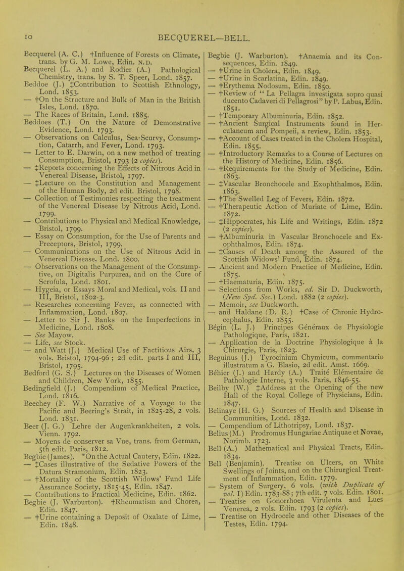 [O BECQUEREL—BELL. Becquerel (A. C.) ^Influence of Forests on Climate, trans, by G. M. Lowe, Edin. N.D. Becquerel (L. A.) and Rodier (A.) Pathological Chemistry, trans, by S. T. Speer, Lond. 1857. Beddoe (J.) ^Contribution to Scottish Ethnology, Lond. 1853. — fOn the Structure and Bulk of Man in the British Isles, Lond. 1870. — The Races of Britain, Lond. 1885. Beddoes (T.) On the Nature of Demonstrative Evidence, Lond. 1793. — Observations on Calculus, Sea-Scurvy, Consump- tion, Catarrh, and Fever, Lond. 1793. — Letter to E. Darwin, on a new method of treating Consumption, Bristol, 1793 (2 copies). — ^Reports concerning the Effects of Nitrous Acid in Venereal Disease, Bristol, 1797. — JLecture on the Constitution and Management of the Human Body, 2d edit. Bristol, 1798. — Collection of Testimonies respecting the treatment of the Venereal Disease by Nitrous Acid, Lond. 1799. — Contributions to Physical and Medical Knowledge, Bristol, 1799. — Essay on Consumption, for the Use of Parents and Preceptors, Bristol, 1799. — Communications on the Use of Nitrous Acid in Venereal Disease, Lond. 1800. — Observations on the Management of the Consump- tive, on Digitalis Purpurea, and on the Cure of Scrofula, Lond. 1801. — Hygeia, or Essays Moral and Medical, vols. II and III, Bristol, 1802-3. — Researches concerning Fever, as connected with Inflammation, Lond. 1807. — Letter to Sir J. Banks on the Imperfections in Medicine, Lond. 1808. — See Mayow. — Life, see Stock. — and Watt (J.) Medical Use of Factitious Airs, 3 vols. Bristol, 1794-96 ; 2d edit, parts I and III, Bristol, 1795. Bedford (G. S.) Lectures on the Diseases of Women and Children, New York, 1855. Bedingfield (J.) Compendium of Medical Practice, Lond. 1816. Beechey (F. W.) Narrative of a Voyage to the Pacific and Beering's Strait, in 1825-28, 2 vols. Lond. 1831. Beer (J. G.) Lehre der Augenkrankheiten, 2 vols. Vienn. 1792. — Moyens de conserver sa Vue, trans, from German, 5th edit. Paris, 1812. Begbie (James). *On the Actual Cautery, Edin. 1822. — tCases illustrative of the Sedative Powers of the Datura Stramonium, Edin. 1823. — +Mortality of the Scottish Widows' Fund Life Assurance Society, 1815-45, Edin. 1847. — Contributions to Practical Medicine, Edin. 1862. Begbie (J. Warburton). ^Rheumatism and Chorea, Edin. 1847. — fUrine containing a Deposit of Oxalate of Lime, Edin. 1848. Begbie (J. Warburton). f Anaemia and its Con- sequences, Edin. 1849. — tUrine in Cholera, Edin. 1849. — tUrine in Scarlatina, Edin. 1849. — fErythema Nodosum, Edin. 1850. — fReview of  La Pellagra investigata sopro quasi ducentoCadaveri di Pellagrosi by P. Labus, Edin. 1851. — tTemporary Albuminuria, Edin. 1852. — t Ancient Surgical Instruments found in Her- culaneum and Pompeii, a review, Edin. 1853. — fAccount of Cases treated in the Cholera Hospital, Edin. 1855. — -(-Introductory Remarks to a Course of Lectures on the History of Medicine, Edin. 1856. — -(-Requirements for the Study of Medicine, Edin. 1863. — tVascular Bronchocele and Exophthalmos, Edin. 1863. — fThe Swelled Leg of Fevers, Edin. 1872. — -(Therapeutic Action of Muriate of Lime, Edin. 1872. — JHippocrates, his Life and Writings, Edin. 1872 (2 copies). — fAlbuminuria in Vascular Bronchocele and Ex- ophthalmos, Edin. 1874. — ^Causes of Death among the Assured of the Scottish Widows' Fund, Edin. 1874. — Ancient and Modern Practice of Medicine, Edin. 1875. — fHaematuria, Edin. 1875. — Selections from Works, ed. Sir D. Duckworth, (New Syd. Soc.) Lond. 1882 (2 copies). — Memoir, see Duckworth. — and Haldane CD. R.) tCase of Chronic Hydro- cephalus, Edin. 1S55. Begin (L. J.) Principes Generaux de Physiologie Pathologique, Paris, 1821. — Application de la Doctrine Physiologique a la Chirurgie, Paris, 1823. Beguinus (J.) Tyrocinium Chymicum, commentario illustratum a G. Blasio, 2d edit. Amst. 1669. Behier (J.) and Hardy (A.) Traite Elementaire de Pathologie Interne, 3 vols. Paris, 1846-55. Beilby (W.) JAddress at the Opening of the new Hall of the Royal College of Physicians, Edin. 1847. Belinaye (H. G.) Sources of Health and Disease in Communities, Lond. 1832. — Compendium of Lithotripsy, Lond. 1837. Belius (M.) Prodromus Hungariae Antiquae et Novae, Norimb. 1723. Bell (A.) Mathematical and Physical Tracts, Edin. 1834. Bell (Benjamin). Treatise on Ulcers, on White Swellings of Joints, and on the Chirurgical Treat- ment of Inflammation, Edin. 1779. — System of Surgery, 6 vols, (with Duplicate of vol. I) Edin. 1783-8S; 7th edit. 7 vols. Edin. 1S01. — Treatise on Gonorrhoea Virulenta and Lues Venerea, 2 vols. Edin. 1793 (2 copies). — Treatise on Hydrocele and other Diseases of the Testes, Edin. 1794.