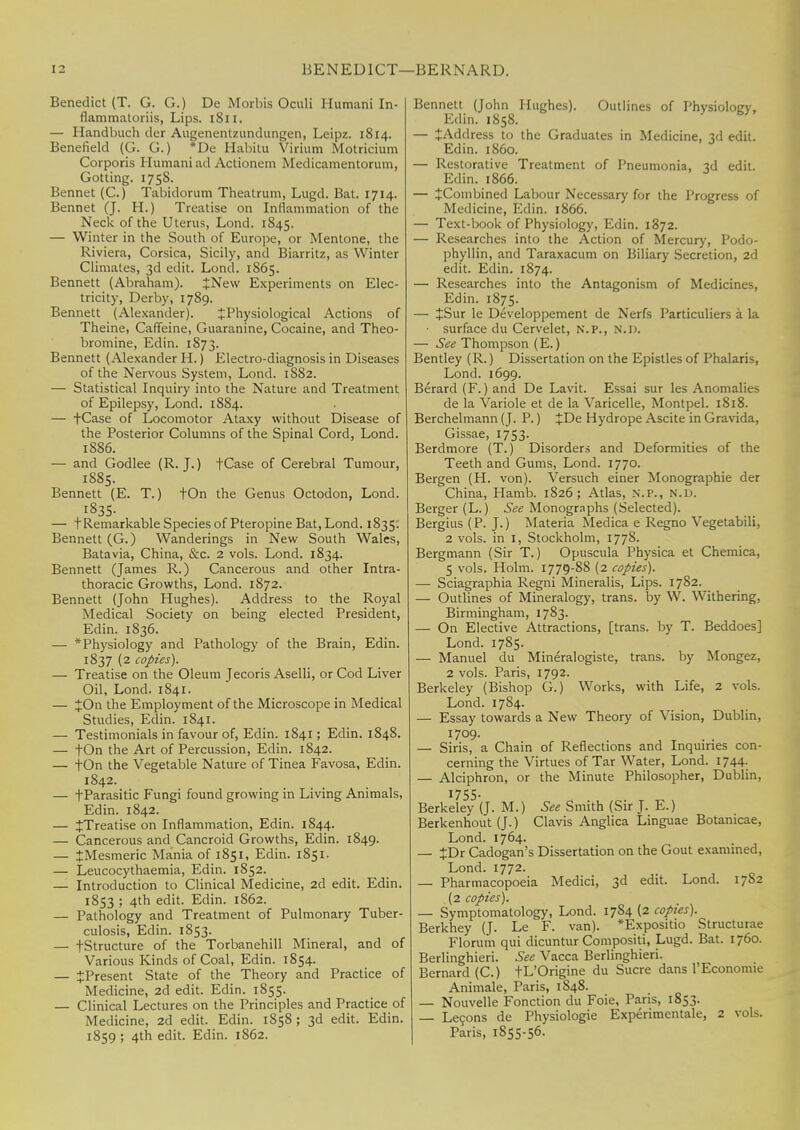 Benedict (T. G. G.) De Morbis Oculi Humani In- flammatoriis, Lips. 1811. — Handbuch der Augenentzundungen, Leipz. 1814. Benefield (G. G.) *De Habitu Virium Motricium Corporis Humani ad Actionem Medicamentorum, Gotting. 1758. Bennet (C.) Tabidorum Theatrum, Lugd. Bat. 1714. Bennet (J. H.) Treatise on Inflammation of the Neck of the Uterus, Lond. 1845. — Winter in the South of Europe, or Mentone, the Riviera, Corsica, Sicily, and Biarritz, as Winter Climates, 3d edit. Lond. 1865. Bennett (Abraham). JNew Experiments on Elec- tricity, Derby, 1789. Bennett (Alexander). JPhysiological Actions of Theine, Caffeine, Guaranine, Cocaine, and Theo- bromine, Edin. 1873. Bennett (Alexander H.) Electro-diagnosis in Diseases of the Nervous System, Lond. 1882. — Statistical Inquiry into the Nature and Treatment of Epilepsy, Lond. 1884. — fCase of Locomotor Ataxy without Disease of the Posterior Columns of the Spinal Cord, Lond. 1886. — and Godlee (R.J.) fCase of Cerebral Tumour, 1885. Bennett (E. T.) tOn the Genus Octodon, Lond. 1835- — t Remarkable Species of Pteropine Bat, Lond. 1835: Bennett (G.) Wanderings in New South Wales, Batavia, China, &c. 2 vols. Lond. 1834. Bennett (James R.) Cancerous and other Intra- thoracic Growths, Lond. 1872. Bennett (John Hughes). Address to the Royal Medical Society on being elected President, Edin. 1836. — * Physiology and Pathology of the Brain, Edin. 1837 (2 copies). — Treatise on the Oleum Jecoris Aselli, or Cod Liver Oil, Lond. 1841. — JOn the Employment of the Microscope in Medical Studies, Edin. 1841. — Testimonials in favour of, Edin. 1841; Edin. 1848. — tOn the Art of Percussion, Edin. 1842. — fOn the Vegetable Nature of Tinea Favosa, Edin. 1842. — t Parasitic Fungi found growing in Living Animals, Edin. 1842. — ^Treatise on Inflammation, Edin. 1844. — Cancerous and Cancroid Growths, Edin. 1849. — ^Mesmeric Mania of 1851, Edin. 1851. — Leucocythaemia, Edin. 1852. — Introduction to Clinical Medicine, 2d edit. Edin. 1853 ; 4th edit. Edin. 1862. — Pathology and Treatment of Pulmonary Tuber- culosis, Edin. 1853. — fStructure of the Torbanehill Mineral, and of Various Kinds of Coal, Edin. 1854. — JPresent State of the Theory and Practice of Medicine, 2d edit. Edin. 1855. — Clinical Lectures on the Principles and Practice of Medicine, 2d edit. Edin. 1858 ; 3d edit. Edin. 1859 ; 4th edit. Edin. 1862. Bennett (John Hughes). Outlines of Physiology, Edin. 1858. — ^Address to the Graduates in Medicine, 3d edit. Edin. i860. — Restorative Treatment of Pneumonia, 3d edit. Edin. 1866. — ^Combined Labour Necessary for the Progress of Medicine, Edin. 1866. — Text-book of Physiology, Edin. 1872. — Researches into the Action of Mercury, Podo- phyllin, and Taraxacum on Biliary Secretion, 2d edit. Edin. 1874. — Researches into the Antagonism of Medicines, Edin. 1875. — JSur le Developpement de Nerfs Particuliers a la • surface du Cervelet, N.P., N.D. — See Thompson (E.) Bentley (R.) Dissertation on the Epistles of Phalaris, Lond. 1699. Berard (F.) and De Lavit. Essai sur les Anomalies de la Variole et de la Varicelle, Montpel. 1818. Berchelmann (J. P.) £De Hydrope Ascite in Gravida, Gissae, 1753. Berdmore (T.) Disorders and Deformities of the Teeth and Gums, Lond. 1770. Bergen (H. von). Versuch einer Monographic der China, Hamb. 1826; Atlas, n.p., n.d. Berger (L.) See Monographs (Selected). Bergius (P. J.) Materia Medica e Regno Vegetabili, 2 vols, in 1, Stockholm, 1778. Bergmann (Sir T.) Opuscula Physica et Chemica, 5 vols. Holm. 1779-88 (2 copies). — Sciagraphia Regni Mineralis, Lips. 1782. — Outlines of Mineralogy, trans, by W. Withering, Birmingham, 1783. — On Elective Attractions, [trans, by T. Beddoes] Lond. 1785. — Manuel du Mineralogiste, trans, by Mongez, 2 vols. Paris, 1792. Berkeley (Bishop G.) Works, with Life, 2 vols. Lond. 1784. — Essay towards a New Theory of Vision, Dublin, — Siris, a Chain of Reflections and Inquiries con- cerning the Virtues of Tar Water, Lond. 1744. — Alciphron, or the Minute Philosopher, Dublin, 1755- Berkeley (J. M.) See Smith (Sir J. E.) Berkenhout (J.) Clavis Anglica Linguae Botanicae, Lond. 1764. — JDr Cadogan's Dissertation on the Gout examined, Lond. 1772. — Pharmacopoeia Medici, 3d edit. Lond. 17S2 (2 copies). — Symptomatology, Lond. 17S4 (2 copies). Berkhey (J. Le F. van). *Expositio Structurae Florum qui dicuntur Compositi, Lugd. Bat. 1760. Berlinghieri. See Vacca Berlinghieri. Bernard (C.) tL'Origine du Sucre dans l'Economie Animale, Paris, 1848. — Nouvelle Fonction du Foie, Paris, 1853. — Lecons de Physiologie Experimentale, 2 vols. Paris, 1855-56.