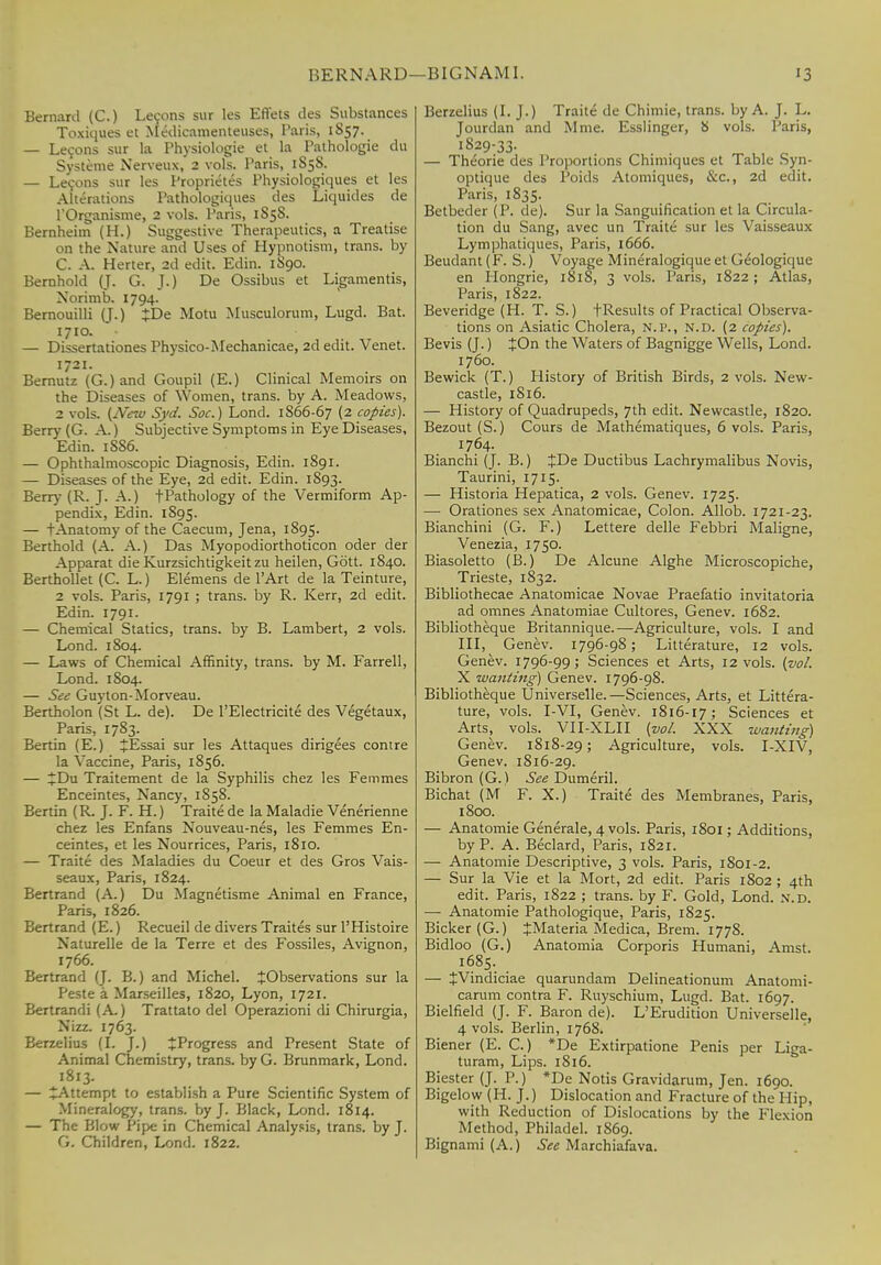 Bernard (C.) Lemons sur les Effets des Substances Toxiques et Medicamenteuses, Paris, 1857. — Lecons sur la Physiolugie et la Pathologie du Systeme Nerveux, 2 vols. Paris, 1858. — Lecons sur les Proprietes Physiologiques et les Alterations Pathologiques des Liquides de l'Organisme, 2 vols. Paris, 1S5S. Bernheim (H.) Suggestive Therapeutics, a Treatise on the Nature and Uses of Hypnotism, trans, by C. A. Herter, 2d edit. Edin. 1890. Bernhold (J. G. J.) De Ossibus et Ligamentis, Norimb. 1794. Bernouilli (J.) JDe Motu Musculorum, Lugd. Bat. 1710. — Dissertationes Physico-Mechanicae, 2d edit. Venet. 1721. Bernutz (G.) and Goupil (E.) Clinical Memoirs on the Diseases of Women, trans, by A. Meadows, 2 vols. (New Syd. Soc.) Lond. 1S66-67 (2 copies). Berry (G. A.) Subjective Symptoms in Eye Diseases, Edin. 1SS6. — Ophthalmoscopic Diagnosis, Edin. 1891. — Diseases of the Eye, 2d edit. Edin. 1893. Berry (R. J. A.) t Pathology of the Vermiform Ap- pendix, Edin. 1S95. — I Anatomy of the Caecum, Jena, 1895. Berthold (A. A.) Das Myopodiorthoticon oder der Apparat die Kurzsichtigkeitzu heilen, Gott. 1840. Berthollet (C. L.) Elemens de l'Art de la Teinture, 2 vols. Paris, 1791 ; trans, by R. Kerr, 2d edit. Edin. 1791. — Chemical Statics, trans, by B. Lambert, 2 vols. Lond. 1804. — Laws of Chemical Affinity, trans, by M. Farrell, Lond. 1804. — See Guyton-Morveau. Bertholon (St L. de). De l'Electricite des Vegetaux, Paris, 17S3. Bertin (E.) JEssai sur les Attaques dirigees conire la Vaccine, Paris, 1856. — £Du Traitement de la Syphilis chez les Femmes Enceintes, Nancy, 1858. Bertin (R. J. F. H.) Traite de la Maladie Venerienne chez les Enfans Nouveau-nes, les Femmes En- ceintes, et les Nourrices, Paris, 1810. — Traite des Maladies du Coeur et des Gros Vais- seaux, Paris, 1824. Bertrand (A.) Du Magnetisme Animal en France, Paris, 1826. Bertrand (E.) Recueil de divers Traites sur l'Histoire Naturelle de la Terre et des Fossiles, Avignon, 1766. Bertrand (J. B.) and Michel. ^Observations sur la Peste a Marseilles, 1820, Lyon, 1721. Bertrandi (A.) Trattato del Operazioni di Chirurgia, Nizz. 1763. Berzelius (I. J.) ^Progress and Present State of Animal Chemistry, trans, by G. Brunmark, Lond. 1813. — ^Attempt to establish a Pure Scientific System of Mineralogy, trans, by J. Black, Lond. 1814. — The Plow Pipe in Chemical Analysis, trans, by J. G. Children, Lond. 1822. Berzelius (I. J.) Traite de Chimie, trans, by A. J. L. Jourdan and Mme. Esslinger, 8 vols. Paris, 1829-33. „ — Theorie des Proportions Chimiques et Table Syn- optique des Poids Atomiques, &c, 2d edit. Paris, 1835. Betbeder (P. de). Sur la Sanguification et la Circula- tion du Sang, avec un Traite sur les Vaisseaux Lymphatiques, Paris, 1666. Beudant (F. S.) Voyage Mineralogique et Geologique en Hongrie, 1818, 3 vols. Paris, 1822; Atlas, Paris, 1822. Beveridge (H. T. S.) fResults of Practical Observa- tions on Asiatic Cholera, N.P., N.D. (2 copies). Bevis (J.) JOn the Waters of Bagnigge Wells, Lond. 1760. Bewick (T.) History of British Birds, 2 vols. New- castle, 1S16. — History of Quadrupeds, 7th edit. Newcastle, 1820. Bezout (S.) Cours de Mathematiques, 6 vols. Paris, 1764. Bianchi (J. B.) JDe Ductibus Lachrymalibus Novis, Taurini, 1715. — Historia Hepatica, 2 vols. Genev. 1725. — Orationes sex Anatomicae, Colon. Allob. 1721-23. Bianchini (G. F.) Lettere delle Febbri Maligne, Venezia, 1750. Biasoletto (B.) De Alcune Alghe Microscopiche, Trieste, 1832. Bibliothecae Anatomicae Novae Praefatio invitatoria ad omnes Anatomiae Cultores, Genev. 1682. Bibliotheque Britannique.—Agriculture, vols. I and III, Genev. 1796-98; Litterature, 12 vols. Genev. 1796-99; Sciences et Arts, 12 vols. (vol. X wanting) Genev. 1796-98. Bibliotheque Universale.—Sciences, Arts, et Littera- ture, vols. I-VI, Genev. 1816-17; Sciences et Arts, vols. VII-XLII (vol. XXX wanting) Genev. 1818-29; Agriculture, vols. I-XIV, Genev. 1816-29. Bibron (G.) See Dumeril. Bichat (M F. X.) Traite des Membranes, Paris, 1800. — Anatomie Generate, 4 vols. Paris, 1801; Additions, by P. A. Beclard, Paris, 1821. — Anatomie Descriptive, 3 vols. Paris, 1S01-2. — Sur la Vie et la Mort, 2d edit. Paris 1802 ; 4th edit. Paris, 1822 ; trans, by F. Gold, Lond. N.D. — Anatomie Pathologique, Paris, 1825. Bicker (G.) £Materia Medica, Brem. 1778. Bidloo (G.) Anatomia Corporis Humani, Amst. 1685. — JVindiciae quarundam Delineationum Anatomi- carum contra F. Ruyschium, Lugd. Bat. 1697. Bielfield (J. F. Baron de). L'Erudition Universelle, 4 vols. Berlin, 1768. Biener (E. C.) *De Extirpatione Penis per Liga- turam, Lips. 1816. Biester (J. P.) *De Notis Gravidarum, Jen. 1690. Bigelow (H. J.) Dislocation and Fracture of the Hip, with Reduction of Dislocations by the Flexion Method, Philadel. 1S69. Bignami (A.) See Marchiafava.