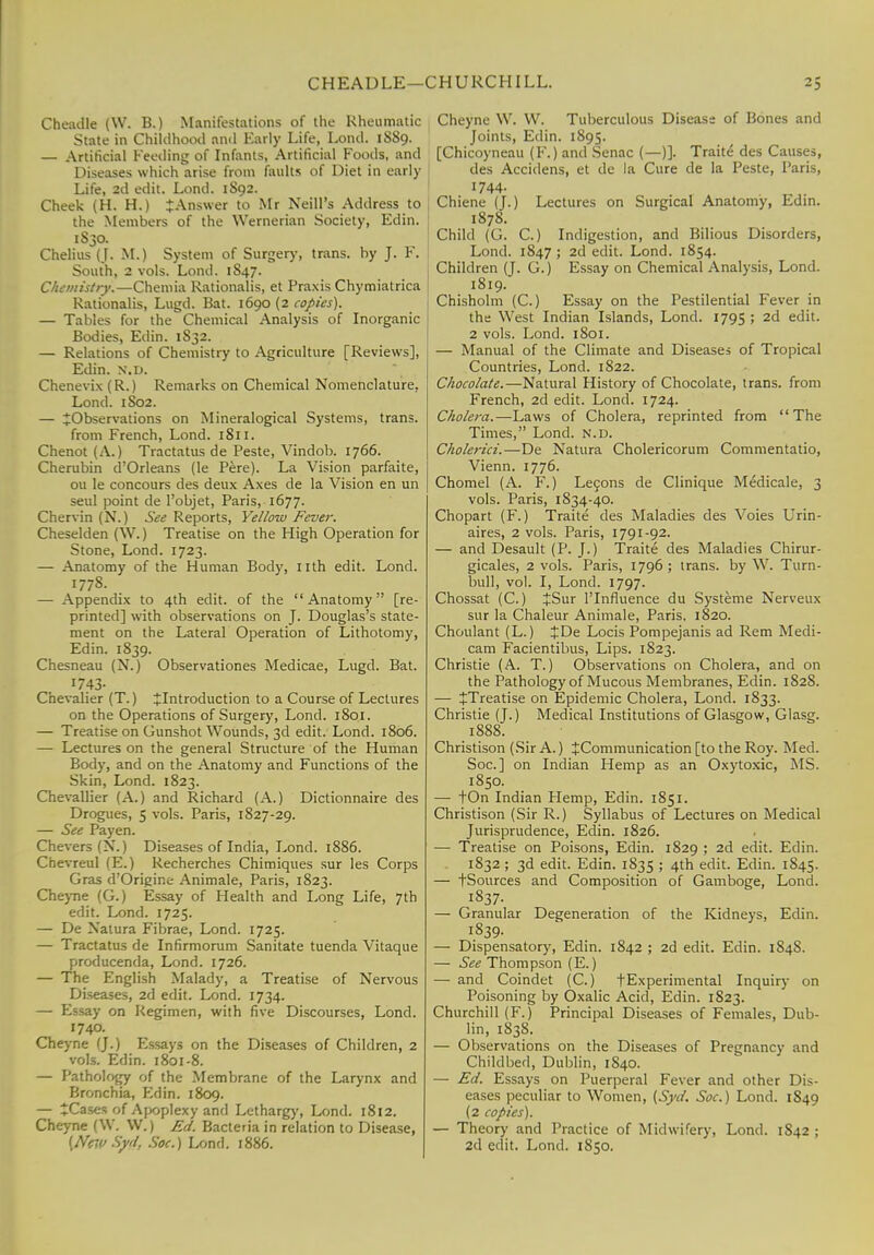 CHEADLE—CHURCHILL. ^5 Cheadle (W. B.) Manifestations of the Rheumatic State in Childhood anil Early Life, Lond. 1889. — Artificial Feeding of Infants, Artificial Foods, and Diseases which arise from faults of Diet in early Life, 2d edit. Lond. 1S92. Cheek (H. H.) ^Answer to Mr Neill's Address to the Members of the Wernerian Society, Edin. 1830. Chelius (J. M.) System of Surgery, trans, by J. F. South, 2 vols. Lond. 1847. Chemistry.—Chemia Rationalis, et Praxis Chymiatrica Rationalis, Lugd. Bat. 1690 (2 copies). — Tables for the Chemical Analysis of Inorganic Bodies, Edin. 1S32. — Relations of Chemistry to Agriculture [Reviews], Edin. N.D. Chenevix (R.) Remarks on Chemical Nomenclature. Lond. 1S02. — ^Observations on Mineralogical Systems, trans. from French, Lond. 1811. Chenot (A.) Tractatus de Peste, Vindob. 1766. Cherubin d Orleans (le Pere). La Vision parfaite, ou le concours des deux Axes de la Vision en un seul point de 1'objet, Paris, 1677. Chervin (N.) See Reports, Yellow Fever. Cheselden (W.) Treatise on the High Operation for Stone, Lond. 1723. — Anatomy of the Human Body, nth edit. Lond. 1778. — Appendix to 4th edit, of the Anatomy [re- printed] with observations on J. Douglas's state- ment on the Lateral Operation of Lithotomy, Edin. 1839. Chesneau (N.) Observationes Medicae, Lugd. Bat. 1743- Chevalier (T.) ^Introduction to a Course of Lectures on the Operations of Surgery, Lond. 1801. — Treatise on Gunshot Wounds, 3d edit. Lond. 1806. — Lectures on the general Structure of the Human Body, and on the Anatomy and Functions of the Skin, Lond. 1823. Chevallier (A.) and Richard (A.) Dictionnaire des Drogues, 5 vols. Paris, 1827-29. — See Payen. Chevers(N.) Diseases of India, Lond. 1886. Chevreul (E.) Recherches Chimiques sur les Corps Gras d'Origine Animale, Paris, 1823. Cheyne (G.) Essay of Health and Long Life, 7th edit. Lond. 1725. — De Xatura Fibrae, Lond. 1725. — Tractatus de Infirmorum Sanitate tuenda Vitaque producenda, Lond. 1726. — The English Malady, a Treatise of Nervous Diseases, 2d edit. Lond. 1734. — Essay on Regimen, with five Discourses, Lond. 1740. Cheyne (J.) Essays on the Diseases of Children, 2 vols. Edin. 1801-8. — Pathology of the Membrane of the Larynx and Bronchia, Edin. 1809. — *Cases of Apoplexy and Lethargy, Lond. 1812. Cheyne (W. W.) Ed. Bacteria in relation to Disease, (NejySyd, Soc.) Lond. 1886. Cheyne \V. W. Tuberculous Disease of Bones and Joints, Edin. 1895. [Chicoyneau (F.) and Senac (—)]. Traite des Causes, des Accidens, et de la Cure de la Peste, Paris, 1744. Chiene (J.) Lectures on Surgical Anatomy, Edin. 1878. Child (G. C.) Indigestion, and Bilious Disorders, Lond. 1847 ; 2d edit. Lond. 1854. Children (J. G.) Essay on Chemical Analysis, Lond. 1819. Chisholm (C.) Essay on the Pestilential Fever in the West Indian Islands, Lond. 1795 ; 2d edit. 2 vols. Lond. 1801. — Manual of the Climate and Diseases of Tropical Countries, Lond. 1822. Chocolate.—Natural History of Chocolate, trans, from French, 2d edit. Lond. 1724. Cholera.—Laws of Cholera, reprinted from The Times, Lond. n.d. Cholerici.—De Natura Cholericorum Commentatio, Vienn. 1776. Chomel (A. F.) Lecons de Clinique Medicale, 3 vols. Paris, 1834-40. Chopart (F.) Traite des Maladies des Voies Urin- aires, 2 vols. Paris, 1791-92. — and Desault (P. J.) Traite des Maladies Chirur- gicales, 2 vols. Paris, 1796 ; trans, by W. Turn- bull, vol. I, Lond. 1797. Chossat (C.) +Sur l'lnfluence du Systeme Nerveux sur la Chaleur Animale, Paris. 1820. Choulant (L.) £De Locis Pompejanis ad Rem Medi- cam Facientibus, Lips. 1823. Christie (A. T.) Observations on Cholera, and on the Pathology of Mucous Membranes, Edin. 182S. — JTreatise on Epidemic Cholera, Lond. 1833. Christie (J.) Medical Institutions of Glasgow, Glasg. 1888. Christison (Sir A.) ^Communication [to the Roy. Med. Soc] on Indian Hemp as an Oxytoxic, MS. 1850. — tOn Indian Plemp, Edin. 1851. Christison (Sir R.) Syllabus of Lectures on Medical Jurisprudence, Edin. 1826. — Treatise on Poisons, Edin. 1829 ; 2d edit. Edin. 1832 ; 3d edit. Edin. 1835 ; 4th edit. Edin. 1845. — tSources and Composition of Gamboge, Lond. 1837. — Granular Degeneration of the Kidneys, Edin. 1839. — Dispensatory, Edin. 1842 ; 2d edit. Edin. 1S4S. — See Thompson (E.) — and Coindet (C.) tExperimental Inquiry on Poisoning by Oxalic Acid, Edin. 1823. Churchill (F.) Principal Diseases of Females, Dub- lin, 1838. — Observations on the Diseases of Pregnancy and Childbed, Dublin, 1840. — Ed. Essays on Puerperal Fever and other Dis- eases peculiar to Women, (Syd. Soc.) Lond. 1849 (2 copies). — Theory and Practice of Midwifery, Lond. 1S42 ; 2d edit. Lond. 1850.