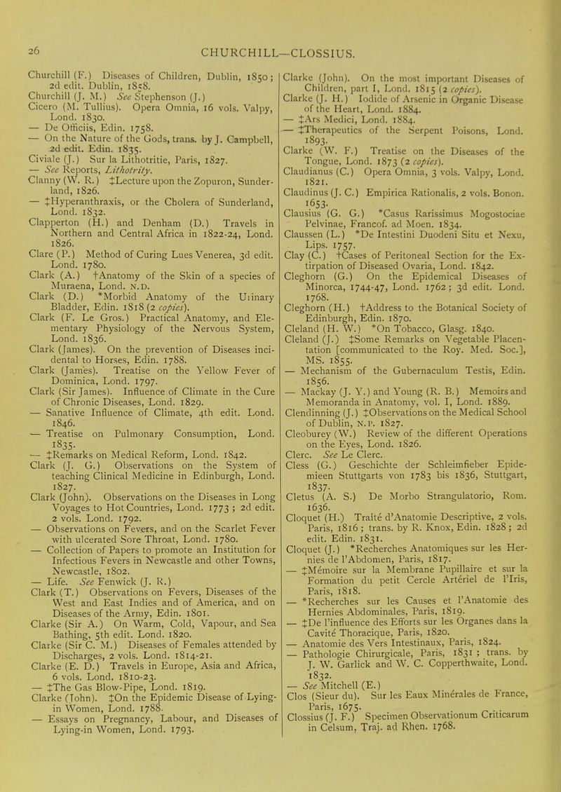 Churchill (F.) Diseases of Children, Dublin, 1850; 2d edit. Dublin, 1S5S. Churchill (J. M.) See Stephenson (J.) Cicero (M. Tullius). Opera Omnia, 16 vols. Valpy, Lond. 1830. — De Omciis, Edin. 1758. — On the Nature of the Gods, trans, by J. Campbell, 2d edit. Edin. 1835. Civiale (J.) Sur la Lithotritie, Paris, 1827. — See Reports, Lithotrity. Clanny (W. R.) JLecture upon the Zopuron, Sunder- land, 1S26. — JHyperanthraxis, or the Cholera of Sunderland, Lond. 1S32. Clapperton (H.) and Denham (D.) Travels in Northern and Central Africa in 1822-24, Lond. 1826. Clare (P.) Method of Curing Lues Venerea, 3d edit. Lond. 1780. Clark (A.) f Anatomy of the Skin of a species of Muraena, Lond. n.d. Clark (D.) * Morbid Anatomy of the Uiinary Bladder, Edin. 1S18 (2 copies). Clark (F. Le Gros.) Practical Anatomy, and Ele- mentary Physiology of the Nervous System, Lond. 1836. Clark (James). On the prevention of Diseases inci- dental to Horses, Edin. 1788. Clark (James). Treatise on the Yellow Fever of Dominica, Lond. 1797. Clark (Sir James). Influence of Climate in the Cure of Chronic Diseases, Lond. 1829. — Sanative Influence of Climate, 4th edit. Lond. 1846. — Treatise on Pulmonary Consumption, Lond. I83S- — ^Remarks on Medical Reform, Lond. 1842. Clark (J. G.) Observations on the System of teaching Clinical Medicine in Edinburgh, Lond. 1827. Clark (John). Observations on the Diseases in Long Voyages to Hot Countries, Lond. 1773 ; 2d edit. 2 vols. Lond. 1792. — Observations on Fevers, and on the Scarlet Fever with ulcerated Sore Throat, Lond. 1780. — Collection of Papers to promote an Institution for Infectious Fevers in Newcastle and other Towns, Newcastle, 1802. — Life. See Fenwick (J. R.) Clark (T.) Observations on Fevers, Diseases of the West and East Indies and of America, and on Diseases of the Army, Edin. 1801. Clarke (Sir A.) On Warm, Cold, Vapour, and Sea Bathing, 5th edit. Lond. 1820. Clarke (Sir C. M.) Diseases of Females attended by Discharges, 2 vols. Lond. 1814-21. Clarke (E. D.) Travels in Europe, Asia and Africa, 6 vols. Lond. 1810-23. — JThe Gas Blow-Pipe, Lond. 1819. Clarke (John). JOn the Epidemic Disease of Lying- in Women, Lond. 1788. — Essays on Pregnancy, Labour, and Diseases of Lying-in Women, Lond. 1793. Clarke (John). On the most important Diseases of Children, part I, Lond. 1815 (2 copies). Clarke (J. II.) Iodide of Arsenic in Organic Disease of the Heart, Lond. 1884. — £Ars Medici, Lond. 1884. — ^Therapeutics of the Serpent Poisons, Lond. 1893- Clarke (W. F.) Treatise on the Diseases of the Tongue, Lond. 1873 (2 copies). Claudianus (C.) Opera Omnia, 3 vols. Valpy, Lond. 1821. Claudinus (J. C.) Empirica Rationalis, 2 vols. Bonon. 1.653- Clausius (G. G.) *Casus Rarissimus Mogostociae Pelvinae, Francof. ad Moen. 1834. Claussen (L.) *De Intestini Duodeni Situ et Nexu, Lips. 1757. Clay (C.) tCases of Peritoneal Section for the Ex- tirpation of Diseased Ovaria, Lond. 1842. Cleghorn (G.) On the Epidemical Diseases of Minorca, 1744-47, Lond. 1762; 3d edit. Lond. 1768. Cleghorn (H.) tAddress to the Botanical Society of Edinburgh, Edin. 1870. Cleland (H. W.) *On Tobacco, Glasg. 1840. Cleland (J.) £Some Remarks on Vegetable Placen- tation [communicated to the Roy. Med. Soc], MS. 1855. — Mechanism of the Gubernaculum Testis, Edin. 1856. — Mackay (J. Y.) and Young (R. B.) Memoirs and Memoranda in Anatomy, vol. I, Lond. 1889. Clendinning (J.) ^Observationson the Medical School of Dublin, N.P. 1827. Cleoburey (W.) Review of the different Operations on the Eyes, Lond. 1826. Clerc. See Le Clerc. Cless (G.) Geschichte der Schleimfieber Epide- mieen Stuttgarts von 1783 bis 1836, Stuttgart, 1837. Cletus (A. S.) De Morbo Strangulators, Rom. 1636. Cloquet (H.) Traite d'Anatomie Descriptive, 2 vols. Paris, 1816 ; trans, by R. Knox, Edin. 1828 ; 2d edit. Edin. 1831. Cloquet (J.) *Recherches Anatomiques sur les Her- nies de l'Abdomen, Paris, 1817. — JMemoire sur la Membrane Pupillaire et sur la Formation du petit Cercle Arteriel de l'lris, Paris, 1818. — *Recherches sur les Causes et l'Anatomie des Hemies Abdominales, Paris, 1819. — JDe Pinfluence des Efforts sur les Organes dans la Cavite Thoracique, Paris, 1820. — Anatomie des Vers Intestinaux, Paris, 1824. — Pathologie Chirurgicale, Paris, 1831 ; trans, by J. W. Garlick and W. C. Copperthwaite, Lond. 1832. — See Mitchell (E.) Clos (Sieur du). Sur les Eaux Minerales de France, Paris, 1675. Clossius (J. F.) Specimen Observationum Cnticarum in Celsum, Traj. ad Rhen. 1768.