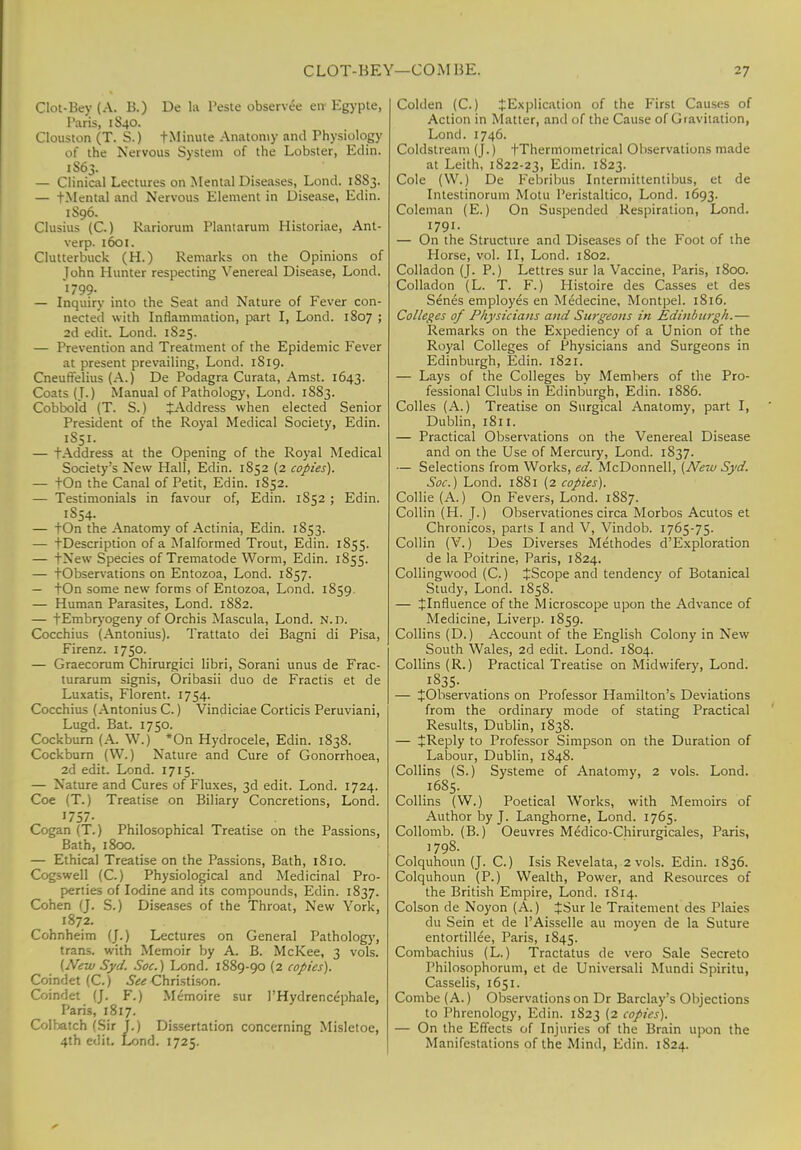 CLOT-BEY—COM BE. -7 Clot-Bey (A. B.) De la Peste observee en Egypte, Paris, 1S40. Clouston (T. S.) fMinute Anatomy and Physiology of the Nervous System of the Lobster, Edin. 1S63. — Clinical Lectures on Mental Diseases, Lond. 1SS3. — tMental and Nervous Element in Disease, Edin. 1S96. Clusius (C.) Rariorum Plantarum Historiae, Ant- verp. 1601. Clutterbuck (H.) Remarks on the Opinions of John Hunter respecting Venereal Disease, Lond. 1799- — Inquiry into the Seat and Nature of Fever con- nected with Inflammation, part I, Lond. 1807 ; 2d edit. Lond. 1825. — Prevention and Treatment of the Epidemic Fever at present prevailing, Lond. 1819. Cneuffelius (A.) De Podagra Curata, Amst. 1643. Coats (J.) Manual of Pathology, Lond. 1883. Cobbold (T. S.) {Address when elected Senior President of the Royal Medical Society, Edin. 1S51. — tAddress at the Opening of the Royal Medical Society's New Hall, Edin. 1852 (2 copies). — tOn the Canal of Petit, Edin. 1852. — Testimonials in favour of, Edin. 1852 ; Edin. 1854. — tOn the Anatomy of Actinia, Edin. 1853. — tDescription of a Malformed Trout, Edin. 1855. — tNew Species of Trematode Worm, Edin. 1855. — tObservations on Entozoa, Lond. 1857. — tOn some new forms of Entozoa, Lond. 1859. — Human Parasites, Lond. 1882. — fEmbryogeny of Orchis Mascula, Lond. N. n. Cocchius (Antonius). Trattato dei Bagni di Pisa, Firenz. 1750. — Graecorum Chirurgici libri, Sorani unus de Frac- turarum signis, Oribasii duo de Fractis et de Luxatis, Florent. 1754. Cocchius (Antonius C.) Vindiciae Corticis Peruviani, Lugd. Bat. 1750. Cockbum (A. W.) *On Hydrocele, Edin. 1838. Cockbum (W.) Nature and Cure of Gonorrhoea, 2d edit. Lond. 1715. — Nature and Cures of Fluxes, 3d edit. Lond. 1724. Coe (T.) Treatise on Biliary Concretions, Lond. 1757. Cogan (T.) Philosophical Treatise on the Passions, Bath, 1800. — Ethical Treatise on the Passions, Bath, 1810. Cogswell (C.) Physiological and Medicinal Pro- perties of Iodine and its compounds, Edin. 1837. Cohen (J. S.) Diseases of the Throat, New York, 1872. Cohnheim (].) Lectures on General Pathology, trans, with Memoir by A. B. McKee, 3 vols. (New Syd. Soc.) Lond. 1889-90 (2 copies). Coindet (C.) See Christison. Coindet (J. F.) Memoire sur l'Hydrencephale, Paris, 1817. Colbatch (Sir j.) Dissertation concerning Misletoe, 4th edit. Lond. 1725. Coklen (C.) {Explication of the First Causes of Action in Matter, and of the Cause of Gravitation, Lond. 1746. Coldstream (J.) fThermometrical Observations made at Leith, 1822-23, Edin. 1823. Cole (\V.) De Febribus Intermittentibus, et de Intestinorum Motu Peristaltico, Lond. 1693. Coleman (E.) On Suspended Respiration, Lond. 1791. — On the Structure and Diseases of the Foot of the Horse, vol. II, Lond. 1802. Colladon (J. P.) Lettres sur la Vaccine, Paris, 1800. Colladon (L. T. F.) Histoire des Casses et des Senes employes en Medecine, Montpel. 1816. Colleges of Physicians and Surgeons in Edinburgh.— Remarks on the Expediency of a Union of the Royal Colleges of Physicians and Surgeons in Edinburgh, Edin. 1821. — Lays of the Colleges by Members of the Pro- fessional Clubs in Edinburgh, Edin. 1886. Colles (A.) Treatise on Surgical Anatomy, part I, Dublin, 1811. — Practical Observations on the Venereal Disease and on the Use of Mercury, Lond. 1837. — Selections from Works, ed. McDonnell, (New Syd. Soc.) Lond. 1881 (2 copies). Collie (A.) On Fevers, Lond. 1887. Collin (H. J.) Observationes circa Morbos Acutos et Chronicos, parts I and V, Vindob. 1765-75. Collin (V.) Des Diverses Methodes d'Exploration de la Poitrine, Paris, 1824. Collingwood (C.) {Scope and tendency of Botanical Study, Lond. 1858. — {Influence of the Microscope upon the Advance of Medicine, Liverp. 1859. Collins (D.) Account of the English Colony in New South Wales, 2d edit. Lond. 1804. Collins (R.) Practical Treatise on Midwifery, Lond. 1835- — {Observations on Professor Hamilton's Deviations from the ordinary mode of stating Practical Results, Dublin, 183S. — {Reply to Professor Simpson on the Duration of Labour, Dublin, 1848. Collins (S.) Systeme of Anatomy, 2 vols. Lond. 1685. Collins (W.) Poetical Works, with Memoirs of Author by J. Langhorne, Lond. 1765. Collomb. (B.) Oeuvres Medico-Chirurgicales, Paris, 1798. Colquhoun (J. C.) Isis Revelata, 2 vols. Edin. 1S36. Colquhoun (P.) Wealth, Power, and Resources of the British Empire, Lond. 1S14. Colson de Noyon (A.) {Sur le Traitement des Plaies du Sein et de l'Aisselle au moyen de la Suture entortillee, Paris, 1845. Combachius (L.) Tractatus de vero Sale Secreto Philosophorum, et de Universali Mundi Spiritu, Casselis, 1651. Combe (A.) Observations on Dr Barclay's Objections to Phrenology, Edin. 1823 (2 copies). — On the Effects of Injuries of the Brain upon the Manifestations of the Mind, Edin. 1S24.