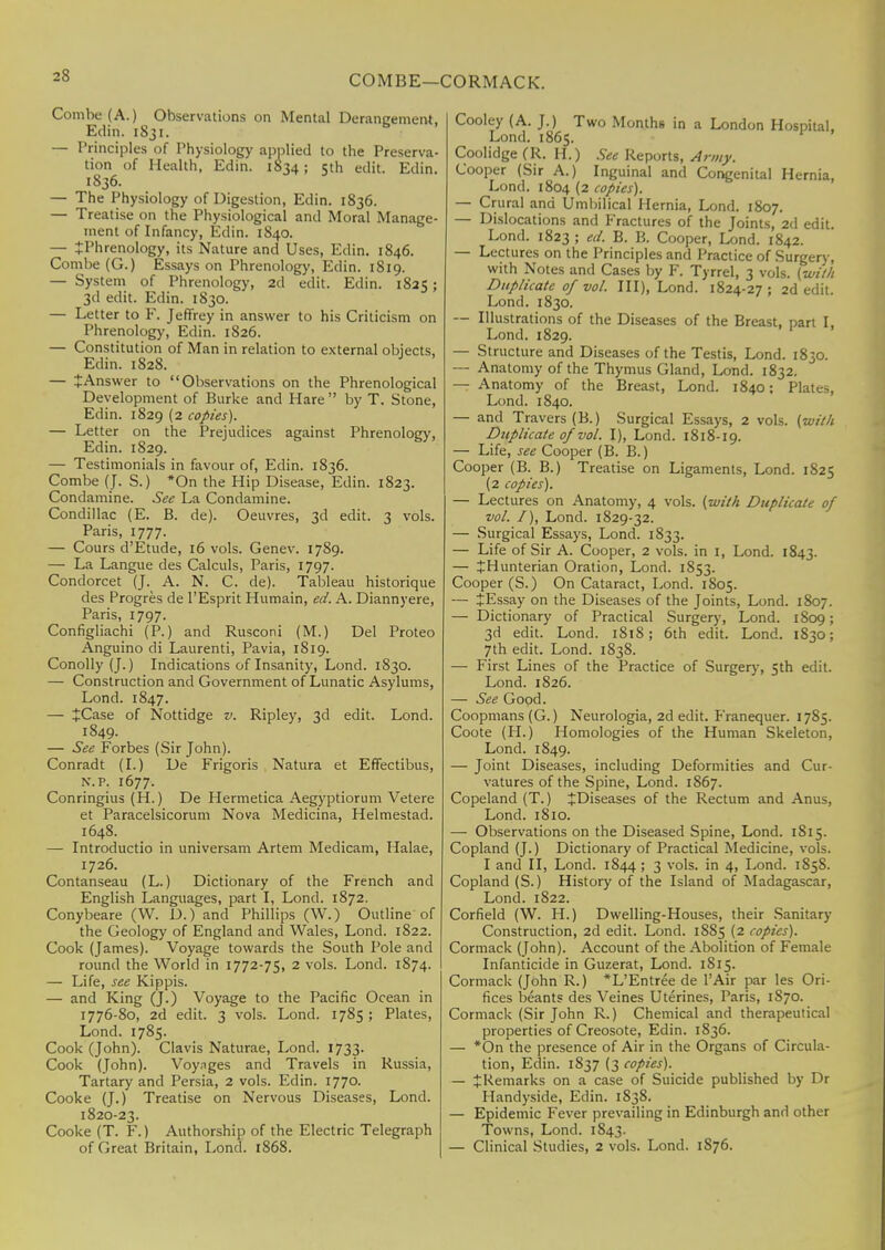 COMBE—CORMACK. Combe (A.) Observations on Mental Deraneement. Edin. 1831. — Principles of Physiology applied to the Preserva- tion of Health, Edin. 1834; 5th edit. Edin. 1836. — The Physiology of Digestion, Edin. 1836. — Treatise on the Physiological and Moral Manage- ment of Infancy, Edin. 1840. — JPhrenology, its Nature and Uses, Edin. 1846. Combe (G.) Essays on Phrenology, Edin. 1819. — System of Phrenology, 2d edit. Edin. 1825; 3d edit. Edin. 1830. — Letter to F. Jeffrey in answer to his Criticism on Phrenology, Edin. 1826. — Constitution of Man in relation to external objects, Edin. 1828. — tAnswer to Observations on the Phrenological Development of Burke and Hare  by T. Stone, Edin. 1829 (2 copies). — Letter on the Prejudices against Phrenology, Edin. 1829. — Testimonials in favour of, Edin. 1836. Combe (J. S.) *On the Hip Disease, Edin. 1823. Condamine. See La Condamine. Condillac (E. B. de). Oeuvres, 3d edit. 3 vols. Paris, 1777. — Cours d'fitude, 16 vols. Genev. 1789. — La Langue des Calculs, Paris, 1797. Condorcet (J. A. N. C. de). Tableau historique des Progres de l'Esprit Humain, ed. A. Diannyere, Paris, 1797. Configliachi (P.) and Rusconi (M.) Del Proteo Anguino di Laurenti, Pavia, 1819. Conolly (J.) Indications of Insanity, Lond. 1830. — Construction and Government of Lunatic Asylums, Lond. 1847. — JCase of Nottidge v. Ripley, 3d edit. Lond. 1849. — See Forbes (Sir John). Conradt (I.) De Frigoris Natura et Effectibus, n.p. 1677. Conringius (H.) De Hermetica Aegyptiorum Vetere et Paracelsicorum Nova Medicina, Helmestad. 1648. — Introductio in universam Artem Medicam, Halae, 1726. Contanseau (L.) Dictionary of the French and English Languages, part I, Lond. 1872. Conybeare (W. D.) and Phillips (W.) Outline'of the Geology of England and Wales, Lond. 1822. Cook (James). Voyage towards the South Pole and round the World in 1772-75, 2 vols. Lond. 1874. — Life, see Kippis. — and King (J.) Voyage to the Pacific Ocean in 1776-80, 2d edit. 3 vols. Lond. 1785; Plates, Lond. 1785. Cook (John). Clavis Naturae, Lond. 1733. Cook (John). Voyages and Travels in Russia, Tartary and Persia, 2 vols. Edin. 1770. Cooke (J.) Treatise on Nervous Diseases, Lond. 1820-23. Cooke (T. F.) Authorship of the Electric Telegraph of Great Britain, Lond. 1868. Cooley (A. J.) Two Months in a London Hospital, Lond. 1865. Coolidge (R. H.) See Reports, A rmy. Cooper (Sir A.) Inguinal and Congenital Hernia, Lond. 1804 (2 copies). — Crural and Umbilical Hernia, Lond. 1807. — Dislocations and Fractures of the Joints, 2d edit. Lond. 1823 ; ed. B. B. Cooper, Lond. 1842. — Lectures on the Principles and Practice of Surgery, with Notes and Cases by F. Tyrrel, 3 vols, [with Duplicate of vol. Ill), Lond. 1824-27 ; 2d edit. Lond. 1830. — Illustrations of the Diseases of the Breast, part I, Lond. 1829. — Structure and Diseases of the Testis, Lond. 1830. — Anatomy of the Thymus Gland, Lond. 1832. — Anatomy of the Breast, Lond. 1840: Plates, Lond. 1840. — and Travers(B.) Surgical Essays, 2 vols, (with Duplicate 0/vol. I), Lond. 1818-19. — Life, see Cooper (B. B.) Cooper (B. B.) Treatise on Ligaments, Lond. 1825 (2 copies). — Lectures on Anatomy, 4 vols, [with Duplicate of vol. I), Lond. 1829-32. — Surgical Essays, Lond. 1833. — Life of Sir A. Cooper, 2 vols, in 1, Lond. 1843. — +Hunterian Oration, Lond. 1853. Cooper (S.) On Cataract, Lond. 1805. — tEssay on the Diseases of the Joints, Lond. 1807. — Dictionary of Practical Surgery, Lond. 1809; 3d edit. Lond. 1818; 6th edit. Lond. 1830; 7th edit. Lond. 1838. — First Lines of the Practice of Surgery, 5th edit. Lond. 1826. — See Good. Coopmans (G.) Neurologia, 2d edit. Franequer. 1785. Coote (H.) Homologies of the Human Skeleton, Lond. 1849. — Joint Diseases, including Deformities and Cur- vatures of the Spine, Lond. 1867. Copeland (T.) ^Diseases of the Rectum and Anus, Lond. 1810. — Observations on the Diseased Spine, Lond. 1815. Copland (J.) Dictionary of Practical Medicine, vols. I and II, Lond. 1844 ; 3 vols, in 4, Lond. 1858. Copland (S.) History of the Island of Madagascar, Lond. 1822. Corfield (W. H.) Dwelling-Houses, their Sanitary- Construction, 2d edit. Lond. 1885 (2 copies). Cormack (John). Account of the Abolition of Female Infanticide in Guzerat, Lond. 1S15. Cormack (John R.) *L'Entree de l'Air par les Ori- fices beants des Veines Uterines, Paris, 1S70. Cormack (Sir John R.) Chemical and therapeutical properties of Creosote, Edin. 1836. — *On the presence of Air in the Organs of Circula- tion, Edin. 1837 (3 copies). — JRemarks on a case of Suicide published by Dr Handyside, Edin. 1838. — Epidemic Fever prevailing in Edinburgh and other Towns, Lond. 1843. — Clinical Studies, 2 vols. Lond. 1876.