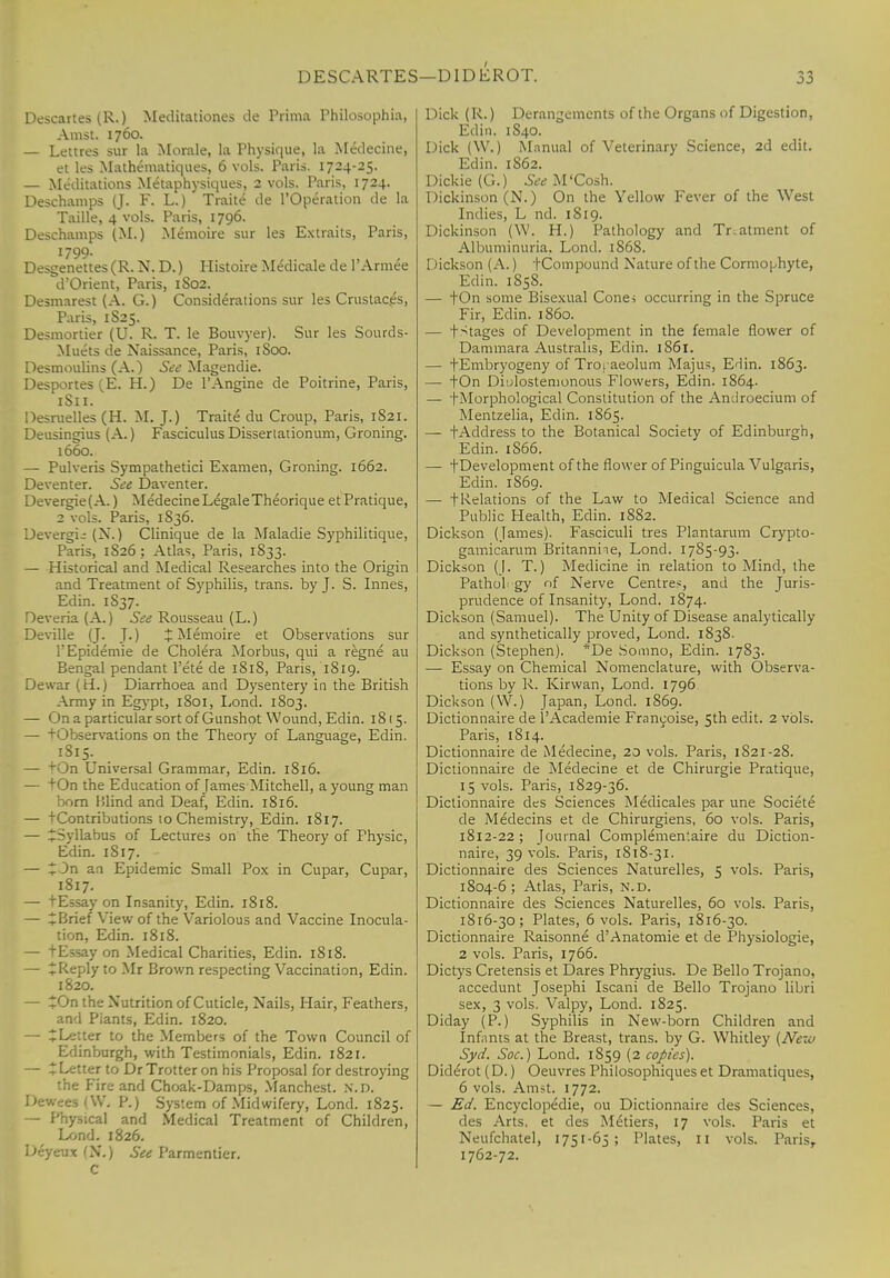Descartes (R.) Meditationes de Prima Philosophia, Amst. 1760. — Lettres sur la Morale, la Physique, la Medecine, et les Mathematiques, 6 vols. Paris. 1724-25. — Meditations Metaphysiques, 2 vols. Paris, 1724. Deschamps (J. F. L.) Traite de l'Operation de la Taille, 4vols. Paris, 1796. Deschamps (M.) Memoire sur les Extraits, Paris, 1799- Desgenettes (R. N, D.) Histoire Medicale de l'Armee d'Orient, Paris, 1S02. Desmarest (A. G.) Considerations sur les Crustacps, Paris, 1S25. Desmortier (U. R. T. le Bouvyer). Sur les Sourds- Muets de Naissance, Paris, 1800. Desmoulins (A.) See Magendie. Desportes (E. H.) De l'Angine de Poitrine, Paris, 1S11. Desruelles (H. M. J.) Traite du Croup, Paris, 1S21. Deusingius (A.) Fasciculus Disseriationum, Groning. 1660. — Pulveris Sympathetici Examen, Groning. 1662. Deventer. See Daventer. Devergie(A.) Medecine Legale Theorique etPratique, 2 vols. Paris, 1S36. DevergL- (N.) Clinique de la Maladie Syphilitique, Paris, 1S26 ; Atlas, Paris, 1833. — Historical and Medical Researches into the Origin and Treatment of Syphilis, trans, by J. S. Innes, Edin. 1837. Deveria(A.) See Rousseau (L.) Deville (J. J.) J Memoire et Observations sur l'Epidemie de Cholera Morbus, qui a regne au Bengal pendant l'ete de 1818, Paris, 1819. Dewai (H.) Diarrhoea and Dysentery in the British Army in Egypt, 1801, Lond. 1803. — On a particular sort of Gunshot Wound, Edin. 18(5. ibservations on the Theory of Language, Edin. 1815. — 'On Universal Grammar, Edin. 1816. — tOn the Education of James Mitchell, a young man born lilind and Deaf, Edin. 1816. — tContributions to Chemistry, Edin. 1817. — ^Syllabus of Lectures on the Theory of Physic, Edin. 1S17. — 13n an Epidemic Small Pox in Cupar, Cupar, 1817. — tEssay on Insanity, Edin. 1818. — £Brief View of the Variolous and Vaccine Inocula- tion, Edin. 1818. — tEssay on Medical Charities, Edin. 1818. — ^Keply to Mr Brown respecting Vaccination, Edin. 1820. — On the Nutrition of Cuticle, Nails, Hair, Feathers, and Piants, Edin. 1820. — ^Letter to the Members of the Town Council of Edinburgh, with Testimonials, Edin. 1821. — ^Letter to Dr Trotter on his Proposal for destroying the Fire and Choak-Damps, Manchest. n.d. Dewees (W„ P.) System of Midwifery, Lond. 1825. — Physical and Medical Treatment of Children, Lond. 1826. Deyeux (N.) See Parmentier. C Dick (R.) Derangements of the Organs of Digestion, Edin. 1S40. Dick (\V.) Manual of Veterinary Science, 2d edit. Edin. 1862. Dickie (G.) See M'Cosh. Dickinson (N.) On the Yellow Fever of the West Indies, L nd. 1819. Dickinson (W. H.) Pathology and Treatment of Albuminuria, Lond. 186S. Dickson (A.) tCompound Nature of the Cormophyte, Edin. 1858. — fOn some Bisexual Cone; occurring in the Spruce Fir, Edin. i860. — fStages of Development in the female flower of Dammara Austrahs, Edin. 1861. — fEmbryogeny of Troraeolum Majus, Edin. 1863. — tOn Di'jlostemonous Flowers, Edin. 1864. — fMorphological Constitution of the Androecium of Mentzelia, Edin. 1865. — fAddress to the Botanical Society of Edinburgh, Edin. 1866. — fDevelopment of the flower of Pinguicula Vulgaris, Edin. 1869. — filiations of the Law to Medical Science and Public Health, Edin. 1882. Dickson (James). Fasciculi tres Plantarum Crypto- gamicarum Britannhe, Lond. 1785-93. Dickson (J. T.) Medicine in relation to Mind, the Pathol gy rif Nerve Centre*, and the Juris- prudence of Insanity, Lond. 1874. Dickson (Samuel). The Unity of Disease analytically and synthetically proved, Lond. 1838. Dickson (Stephen). *De Somno, Edin. 1783. — Essay on Chemical Nomenclature, with Observa- tions by R. Kirwan, Lond. 1796 Dickson (W.) Japan, Lond. 1869. Dictionnaire de l'Academie Franeoise, 5th edit. 2 vols. Paris, 1814. Dictionnaire de Medecine, 20 vols. Paris, 1821-28. Dictionnaire de Medecine et de Chirurgie Pratique, 15 vols. Paris, 1S29-36. Dictionnaire des Sciences Medicales par une Societe de Medecins et de Chirurgiens, 60 vols. Paris, 1812-22; Journal Complemen'.aire du Diction- naire, 39 vols. Paris, 1818-31. Dictionnaire des Sciences Naturelles, 5 vols. Paris, 1804-6; Atlas, Paris, N.D. Dictionnaire des Sciences Naturelles, 60 vols. Paris, 1816-30; Plates, 6 vols. Paris, 1S16-30. Dictionnaire Raisonne d'Anatomie et de Physiologie, 2 vols. Paris, 1766. Dictys Cretensis et Dares Phrygius. De Bello Trojano, accedunt Josephi Iscani de Bello Trojano libri sex, 3 vols. Valpy, Lond. 1S25. Diday (P.) Syphilis in New-born Children and Infants at the Breast, trans, by G. Whitley (Nexo Syd. Soc.) Lond. 1859 (2 copies). Diderot (D.) Oeuvres Philosophiques et Dramatiques, 6 vols. Amst. 1772. — Ed. Encyclopedie, ou Dictionnaire des Sciences, des Arts, et des Metiers, 17 vols. Paris et Neufchatel, 1751-65; Plates, 11 vols. Paris, 1762-72.