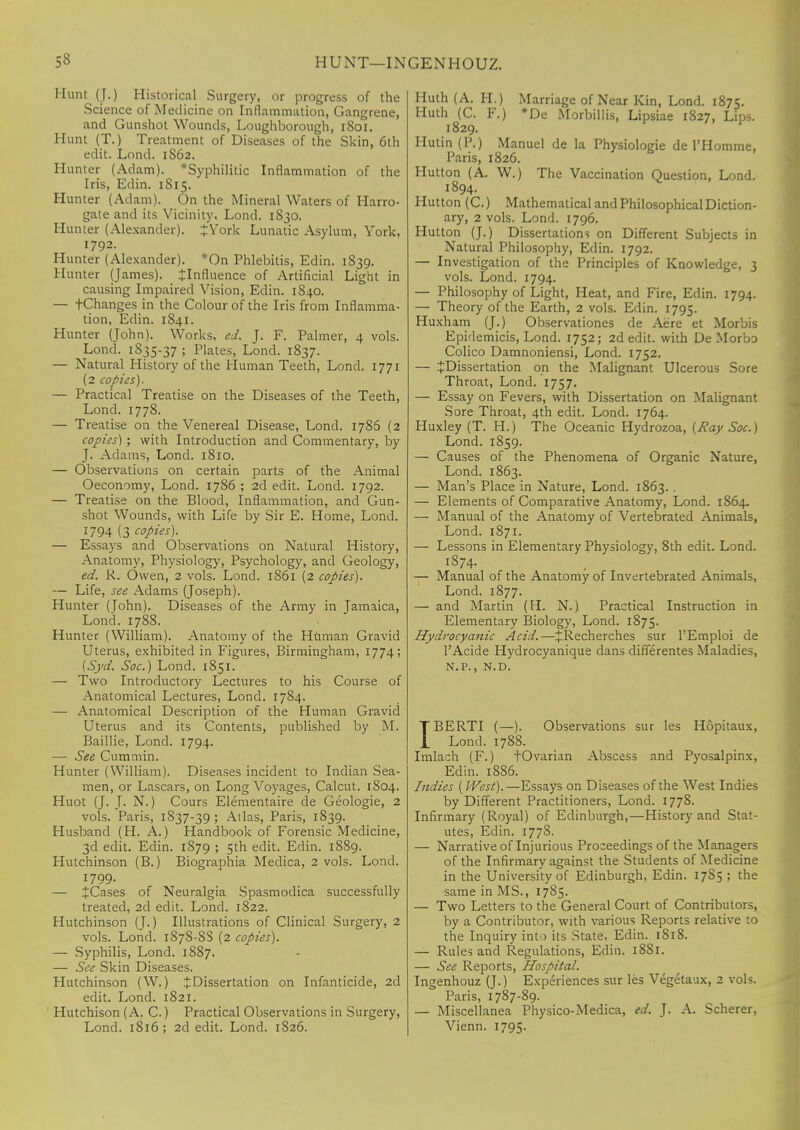 Hunt (J.) Historical Surgery, or progress of the Science of Medicine on Inflammation, Gangrene, and Gunshot Wounds, Loughborough, 1801. Hunt (T.) Treatment of Diseases of the Skin, 6th edit. Lond. 1S62. Hunter (Adam). ^Syphilitic Inflammation of the Iris, Edin. 1 Si5. Hunter (Adam). On the Mineral Waters of Harro- gate and its Vicinity. Lond. 1830. Hunter (Alexander). J York Lunatic Asylum, York, 1792. Hunter (Alexander). *On Phlebitis, Edin. 1839. Hunter (James), Jlnfluence of Artificial Light in causing Impaired Vision, Edin. 1840. — tChanges in the Colour of the Iris from Inflamma- tion, Edin. 1S41. Hunter (John). Works, ed. J. F. Palmer, 4 vols. Lond. 1S35-37 ; Plates, Lond. 1837. — Natural History of the Human Teeth, Lond. 1771 (2 copies). — Practical Treatise on the Diseases of the Teeth, Lond. 1778. — Treatise on the Venereal Disease, Lond. 1786 (2 copies); with Introduction and Commentary, by J. Adams, Lond. 1810. — Observations on certain parts of the Animal Oeconomy, Lond. 1786 ; 2d edit. Lond. 1792. — Treatise on the Blood, Inflammation, and Gun- shot Wounds, with Life by Sir E. Home, Lond. 1794 (3 copies). — Essays and Observations on Natural History, Anatomy, Physiology, Psychology, and Geology, ed. R. Owen, 2 vols. Lond. 1861 (2 copies). — Life, see Adams (Joseph). Hunter (John). Diseases of the Army in Jamaica, Lond. 1788. Hunter (William). Anatomy of the Human Gravid Uterus, exhibited in Figures, Birmingham, 1774; (Syd. Soc.) Lond. 1S51. — Two Introductory Lectures to his Course of Anatomical Lectures, Lond. 1784. — Anatomical Description of the Human Gravid Uterus and its Contents, published by M. Baillie, Lond. 1794. — See Cummin. Hunter (William). Diseases incident to Indian Sea- men, or Lascars, on Long Voyages, Calcut. 1S04. Huot (J. J. N.) Cours Elementaire de Geologie, 2 vols. Paris, 1837-39; Alias, Paris, 1839. Husband (H. A.) Handbook of Forensic Medicine, 3d edit. Edin. 1879 ; 5th edit. Edin. 1889. Hutchinson (B.) Biographia Medica, 2 vols. Lond. 1799. — ^Cases of Neuralgia Spasmodica successfully treated, 2d edit. Lond. 1822. Hutchinson (J.) Illustrations of Clinical Surgery, 2 vols. Lond. 1878-8S (2 copies). — Syphilis, Lond. 1887. — See Skin Diseases. Hutchinson (W.) £ Dissertation on Infanticide, 2d edit. Lond. 1821. Hutchison (A. C.) Practical Observations in Surgery, Huth (A. H.) Marriage of Near Kin, Lond. 1875. Huth (C. F.) *De Morbillis, Lipsiae 1827, Lips. 1829. Ilutin (P.) Manuel de la Physiologie de l'Homme, Paris, 1826. Hutton (A. W.) The Vaccination Question, Lond. 1894. Hutton (C.) Mathematical and Philosophical Diction- ary, 2 vols. Lond. 1796. Hutton (J.) Dissertations on Different Subjects in Natural Philosophy, Edin. 1792. — Investigation of the Principles of Knowledge, 3 vols. Lond. 1794. — Philosophy of Light, Heat, and Fire, Edin. 1794. — Theory of the Earth, 2 vols. Edin. 1795. Huxham (J.) Observationes de Acre et Morbis Epidemicis, Lond. 1752; 2d edit, with De Morbo Colico Damnoniensi, Lond. 1752. — JDissertation on the Malignant Ulcerous Sore Throat, Lond. 1757. — Essay on Fevers, with Dissertation on Malignant Sore Throat, 4th edit. Lond. 1764. Huxley (T. H.) The Oceanic Hydrozoa, (Ray Soc.) Lond. 1859. — Causes of the Phenomena of Organic Nature, Lond. 1863. — Man's Place in Nature, Lond. 1863. . — Elements of Comparative Anatomy, Lond. 1864. — Manual of the Anatomy of Vertebrated Animals, Lond. 1871. — Lessons in Elementary Physiology, 8th edit. Lond. 1874. — Manual of the Anatomy of Invertebrated Animals, Lond. 1877. — and Martin (H. N.) Practical Instruction in Elementary Biology, Lond. 1875. .Hydrocyanic Acid.—JRecherches sur l'Emploi de l'Acide Hydrocyanique dans differentes Maladies, N.P., N.D. IBERTI (—). Observations sur les Hopitaux, Lond. 1788. Imlach (F.) fOvarian Abscess and Pyosalpinx, Edin. 1886. Indies ( West).—Essays on Diseases of the West Indies by Different Practitioners, Lond. 1778. Infirmary (Royal) of Edinburgh,—History and Stat- utes, Edin. 1778. — Narrative of Injurious Proceedings of the Managers of the Infirmary against the Students of Medicine in the University of Edinburgh, Edin. 17S5 ; the same in MS., 1785. — Two Letters to the General Court of Contributors, by a Contributor, with various Reports relative to the Inquiry into its State. Edin. 1818. — Rules and Regulations, Edin. 18S1. — See Reports, Hospital. Ingenhouz (J.) Experiences sur les Vegetaux, 2 vols. Paris, 1787-89. — Miscellanea Physico-Medica, ed. J. A. Scherer,