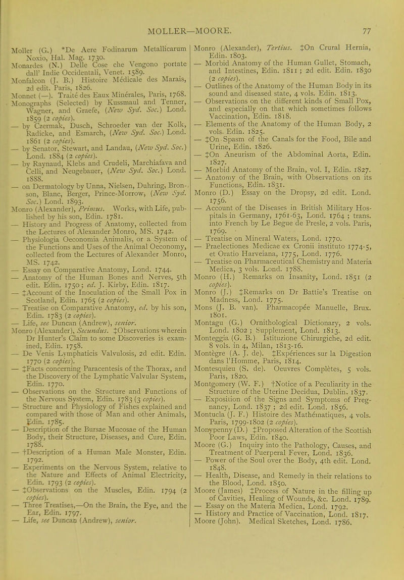 Moller (G.) *De Aere Fodinarum Metallicarum Noxio, Hal. Mag. 1730. Monardes (N.) Delle Cose che Vengono portate dall' Indie Occidental^ Venet. 15S9. Monfalcon (J. B.) Histoire Medicale des Marais, 2d edit. 'Paris, 1S26. Monnet (—). Traitc des Eaux Minerales, Paris, 176S. Monographs (Selected) by Kussmaul and Tenner, Wagner, and Graefe, (New Syd. Soc.) Lond. 1859 (2 copies). — by Czermak, Dusch, Schroeder van der Kolk, Radicke, and Esmarch, (New Syd. Soc.) Lond. 1S61 (2 copies). — by Senator, Stewart, and Landau, (New Syd. Soc.) Lond. 1SS4 (2 copies). — by Raynaud, Klebs and Crudeli, Marchiafava and Celli,' and Neugebauer, (New Syd. Soc.) Lond. iSSS. — on Dermatology by Unna, Nielsen, Duhring, Bron- son, Blanc, Berger, Prince-Morrow, (New Syd. Soc.) Lond. 1S93. Monro (Alexander), Primus. Works, with Life, pub- lished by his son, Edin. 1781. — History and Progress of Anatomy, collected from the Lectures of Alexander Monro, MS. 1742. — Physiologia Oeconomia Animalis, or a System of the Functions and Uses of the Animal Oeconomy, collected from the Lectures of Alexander Monro, MS. 1742. — Essay on Comparative Anatomy, Lond. 1744. — Anatomy of the Human Bones and Nerves, 5th edit. Edin. 1750; ed. J. Kirby, Edin. 1817. — ^Account of the Inoculation of the Small Pox in Scotland, Edin. 1765 (2 copies). — Treatise on Comparative Anatomy, ed. by his son, Edin. 1783 (2 copies). — Life, see Duncan (Andrew), senior. Monro (Alexander), Secundus. ^Observations wherein Dr Hunter's Claim to some Discoveries is exam- ined, Edin. 1758. — De Venis Lymphaticis Volvulosis, 2d edit. Edin. 1770 (2 copies). — ^Facts concerning Paracentesis of the Thorax, and the Discovery of the Lymphatic Valvular System, Edin. 1770. — Observations on the Structure and Functions of the Nervous System, Edin. 1783 (3 copies). — Structure and Physiology of Fishes explained and compared with those of Man and other Animals, Edin. 1785. — Description of the Bursae Mucosae of the Human Body, their Structure, Diseases, and Cure, Edin. 1788. — tDescription of a Human Male Monster, Edin. 1792. — Experiments on the Nervous System, relative to the Nature and Effects of Animal Electricity, Edin. 1793 (2 copies). — ^Observations on the Muscles, Edin. 1794 (2 copies). — Three Treatise.-,,—On the Brain, the Eye, and the Ear, Edin. 1797. — Life, see DuncaD (Andrew), senior. Monro (Alexander), Tertius. £On Crural Hernia, Edin. 1803. — Morbid Anatomy of the Human Gullet, Stomach, and Intestines, Edin. 1811 ; 2d edit. Edin. 1830 (2 copies). — Outlines of the Anatomy of the Human Body in its sound and diseased state, 4 vols. Edin. 1813. — Observations on the different kinds of Small Pox, and especially on that which sometimes follows Vaccination, Edin. 1818. — Elements of the Anatomy of the Human Body, 2 vols. Edin. 1825. — %On Spasm of the Canals for the Food, Bile and Urine, Edin. 1826. — %On Aneurism of the Abdominal Aorta, Edin. 1827. — Morbid Anatomy of the Brain, vol. I, Edin. 1827. — Anatomy of the Brain, with Observations on its Functions, Edin. 1831. Monro (D.) Essay on the Dropsy, 2d edit. Lond. — Account of the Diseases in British Military Hos- pitals in Germany, 1761-63, Lond. 1764 ; trans, into French by Le Begue de Presle, 2 vols. Paris, 1769. • — Treatise on Mineral Waters, Lond. 1770. — Praelectiones Medicae ex Cronii instituto 1774-5, et Oratio Harveiana, 1775, Lond. 1776. — Treatise on Pharmaceutical Chemistry and Materia Medica, 3 vols. Lond. 178S. Monro (H.) Remarks on Insanity, Lond. 1851 (2 copies). Monro (J.) ^Remarks on Dr Batlie's Treatise on Madness, Lond. 1775. Mons (J. B. van). Pharmacopee Manuelle, Brux. 1801. Montagu (G.) Ornithological Dictionary, 2 vols. Lond. 1802 ; Supplement, Lond. 1813. Monteggia (G. B.) Istituzione Chirurgiche, 2d edit. 8 vols, in 4, Milan, 1813-16. Montegre (A. J. de). JExperiences sur la Digestion dans l'Homme, Paris, 1S14. Montesquieu (S. de). Oeuvres Completes, 5 vols. Paris, 1820. Montgomery (W. F.) fNotice of a Peculiarity in the Structure of the Uterine Decidua, Dublin. 1S37. — Exposition of the Signs and Symptoms of Preg- nancy, Lond. 1837 ; 2d edit. Lond. 1856. Montucla (J. F.) Histoire des Mathematiques, 4 vols. Paris, 1799-1802 (2 copies). Monypenny (D.) ^Proposed Alteration of the Scottish Poor Laws, Edin. 1840. Moore (G.) Inquiry into the Pathology, Causes, and Treatment of Puerperal Fever, Lond. 1836. — Power of the Soul over the Body, 4th edit. Lond. 1848. — Health, Disease, and Remedy in their relations to the Blood, Lond. 1850. Moore (James) ^Process of Nature in the filling up of Cavities, Healing of Wounds, &c. Lond. 17S9. — Essay on the Materia Medica, Lond. 1792. — History and Practice of Vaccination, Lond. 1S17. Moore (John). Medical Sketches, Lond. 17S6.