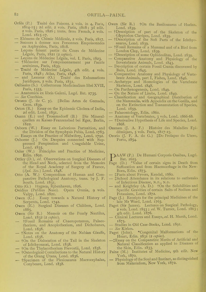 ORFILA—PAINE. Orfila (P.) Traite des l'oisons, 2 vols, in 4, Paris, 1814-15; 2d edit. 2 vols. Paris, 1818 ; 3d edit. 2 vols. Paris, 1826 ; trans, from French, 2 vols. Lond. 1815-17. — Elemens de Chimie Medicale, 2 vols. Paris, 1817. — Secours a donner aux Personnes Empoisonnees ou Asphyxiees, Paris, 1818. — Le9ons faisant partie du Cours de Medecine Legale, Paris, 1821 (2 copies). — Lecons de Medecine Legale, vol. I, Paris, 1823. — fMemoire sur l'empoisonnenient par l'acide arsenieux, Paris, 1839. — Traite de Medecine Legale, 4th edit. 4 vols. Paris, 1848; Atlas, Paris, 1848. — and Lesueur (O.) Traite des Exhumations Juridiques, 2 vols. Paris, 1831. Oribasius (S.) Collectorum Medicinalium libri XVII, Paris, 1555. — Anatomica ex libris Galeni, Lugd. Bat. 1735. — See Cocchius. Orozco (J. de C. y). JBellas Artes de Grenada, Gren. 1839. Orton (R.) Essay on the Epidemic Cholera of India, 2d edit. Lond. 1831. Osann (E.) und Trommsdorff (B.) Die Mineral- quellen zu Kaiser-Franzensbad bei Eger, Berlin, 1822. Osborn (VV.) Essay on Laborious Parturition, and the Division of the Symphysis Pubis, Lond. 1783. — Essays on the Practice of Midwifery, Lond. 1792. Osborne (J.) On Dropsies connected with Sup- pressed Perspiration and Coagulable Urine, Lond. 1835. Osier (W.) Principles and Practice of Medicine, Edin. 1892. Ottley (D.), ed. Observations on Surgical Diseases of the Head and Neck, selected from the Memoirs of the Royal Academy of Surgery of France, (Syd. Soc.) Lond. 1848. Otto (A. W.) Compendium of Human and Com- parative Pathological Anatomy, trans, by J. F. South, Lond. 1831. Otto (G.) Hygaea, Rjbenhaven, 1826. Ovidius (Publius Naso). Opera Omnia, 9 vols. Valpy, Lond. 1821. Owen (C.) Essay towards a Natural History of Serpents, Lond. 1742. Owen (E.) Surgical Diseases of Children, Lond. 1885. Owen (Sir R.) Memoir on the Pearly Nautilus, Lond. 1832 (2 copies). — fFossil Remains of Chaeropotamus, Palaeo- therium, and Anoplotherium, and Dichobunes, Lond. 1838. — fNotes on the Anatomy of the Nubian Giraffe, Lond. 1838. — fOn the Dislocation of the Tail in the Skeleton of Ichthyosauri, Lond. 1838. — tOn the Thylacotberium Prevostii, Lond. 1838. — f Osteological Contributions to the Natural History of the Orang Utans, Lond. 1836. ■— fSpecimen of the Plesiosaurus Macrocephalus, Conybeare, Lond. 1838. Owen (Sir R.) fOn the Basilosaurus uf Harlan, Lond. 1839. — -[Description of part of the Skeleton cf the Glyptodon Clavipes, Lond. 1839. — fDescription of the Soft Parts of the Ichthyo- saurus, Lond. 1839. — fFossil Remains of a Mammal and of a Bird from London Clay, Lond. 1839. — fDescription of some Ophideolites, Lond. 1839. — Comparative Anatomy and Physiology of the Invertebrate Animals, Lond. 1843. — De.-cription of certain Fossil Crania discovered by Bain, Lond. 1845. — Comparative Anatomy and Physiology of Verte- brate Animals, part I, Fishes, Lond. 1846. — Archetype and Homologies of the Vertebrate Skeleton, Lond. 1848. — On Parthenogenesis, Lond. 1849. — On the Nature of Limbs, Lond. 1849. — Classification and Geographical Distribution of the Mammalia, with Appendix on the Gorilla, and on the Extinction and Transmutation of Species, Lond. 1859. — Palaeontology, Edin. i860. — Anatomy of Vertebrates, 3 vols, Lond. 1866-6S. — f Derivative Hypothesis of Life and Species, Lond. 1868. Ozanam (J. A. F.) Histoire des Maladies Epi- demiques, 5 vols. Paris, 1817-23. Ozorio (J. F. A. do G.) JDo Prolapso do Utero, Porto, 1854. PAAW (P.) De Humani Corporis Ossibus, Lugd. Bat. 1615. Page (D.) * Value of certain signs in Death from Suffocation and from Haemorrhage in the New- Born, Edin. 1873. — JFacts about Fevers, Kendal, 1880. — JSchool Attendance in its relations to outbreaks of Infectious Disease, N.P., N.D. — and Keightley (A. D.) fOn the Solubilities and Specific Gravities of certain Salts of Sodium and Potassium, Lond. 1872. Page (J.) Receipts for the principal Medicines of the • late Mr Ward, Lond. 1763. Paget (Sir James). Lectures on Surgical Pathology, 2 vols. Lond. 1853 ; ed. W. Turner, Lond. 1863 ; 4th edit. Lond. 1876. — Clinical Lectures and Essays,*/. H. Marsh, Lond. 1875. —■ Studies in Old Case-Books, Lond. 1S91. — See Kirkes. Paget (John). *Congenital Malformations of the Heart, Edin. 1831 (2 copies). —JEssay on the Comparative Merits of Artificial and Natural Classification as applied to Diseases of the Skin, Edin. 1S33. Paine (M.) Institutes of Medicine, 9th edit. New York, 1870. — Physiology of the Soul and Instinct, as distinguished from Materialism, New York, 1872.