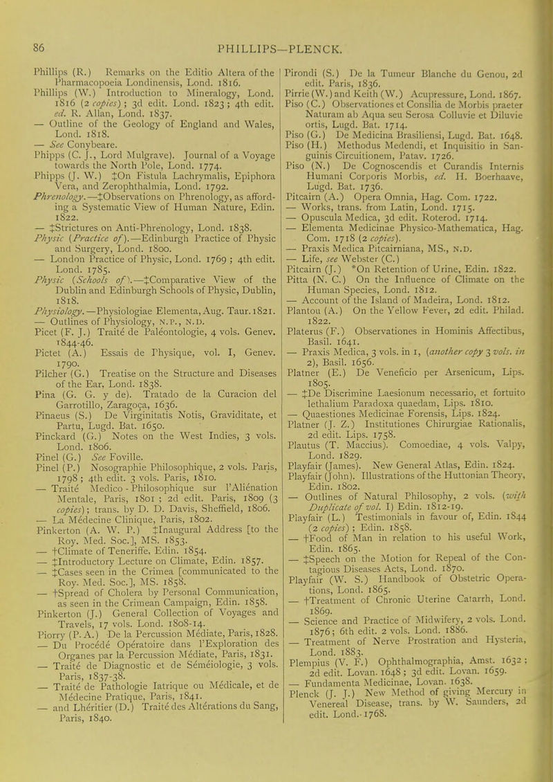 Phillips (R.) Remarks on the Editio Altera of the Pharmacopoeia Londinensis, Lond. 1816. Phillips (W.) Introduction to Mineralogy, Lond. 1816 (2 copies) ; 3d edit. Lond. 1823 ; 4th edit. ed. R. Allan, Lond. 1S37. — Outline of the Geology of England and Wales, Lond. 1818. — See Conybeare. Phipps (C. ]., Lord Mulgrave). Journal of a Voyage towards the North Pole, Lond. 1774. Phipps (J. W.) £On Fistula Lachrymalis, Epiphora Vera, and Zerophthalmia, Lond. 1792. Phrenology.—^Observations on Phrenology, as afford- ing a Systematic View of Human Nature, Edin. 1822. — ^Strictures on Anti-Phrenology, Lond. 1838. Physic (Practice of).—Edinburgh Practice of Physic and Surgery, Lond. 1800. — London Practice of Physic, Lond. 1769 ; 4th edit. Lond. 17S5. Physic (Schools of).—^Comparative View of the Dublin and Edinburgh Schools of Physic, Dublin, 1818. Physiology.—Physiologiae Elementa, Aug. Taur. 1821. — Outlines of Physiology, N.P., N.D. Picet (F. J.) Traite de Paleontologie, 4 vols. Genev. 1844-46. Pictet (A.) Essais de Thysique, vol. I, Genev. 1790. Pilcher (G.) Treatise on the Structure and Diseases of the Ear, Lond. 1838. Pina (G. G. y de). Tratado de la Curacion del Garrotillo, Zaragoca, 1636. Pinaeus (S.) De Virginitatis Notis, Graviditate, et Partu, Lugd. Bat. 1650. Pinckard (G.) Notes on the West Indies, 3 vols. Lond. 1806. Pinel (G.) See Foville. Pinel (P.) Nosographie Philosophique, 2 vols. Paris, 1798 ; 4th edit. 3 vols. Paris, 1810. — Traite Medico - Philosophique sur l'Alienation Mentale, Paris, 1801 ; 2d edit. Paris, 1809 (3 copies); trans, by D. D. Davis, Sheffield, 1806. — La Medecine Clinique, Paris, 1802. Pinkerton (A. W. P.) ^Inaugural Address [to the Roy. Med. Soc], MS. 1853. — fClimate of Teneriffe, Edin. 1854. — ^Introductory Lecture on Climate, Edin. 1857. — JCases seen in the Crimea [communicated to the Roy. Med. Soc], MS. 1858. — tSpread of Cholera by Personal Communication, as seen in the Crimean Campaign, Edin. 1858. Pinkerton (J.) General Collection of Voyages and Travels, 17 vols. Lond. 1808-14. Piorry (P. A.) De la Percussion Mediate, Paris, 1828. — Du Procede Operatoire dans l'Exploration des Organes par la Percussion Mediate, Paris, 1831. — Traite de Diagnostic et de Semeiologie, 3 vols. Paris, 1837-38. — Traite de Pathologie Iatrique 011 Medicale, et de Medecine Pratique, Paris, 1841. — and Lheritier (D.) Traite des Alterations du Sang, Paris, 1840. Tirondi (S.) De la Tumeur Blanche du Genou, 2d edit. Paris, 1836. Pirrie(W.)and Keith (W.) Acupressure, Lond. 1867. Piso (C.) Observationes et Consilia de Morbis praeter Naturam ab Aqua seu Serosa Colluvie et Diluvie ortis, Lugd. Bat. 1714. Piso (G.) De Medicina Brasiliensi, Lugd. Bat. 1648. Piso (II.) Methodus Medendi, et Inquisitio in San- guinis Circuitionem, Patav. 1726. Piso (N.) De Cognoscendis et Curandis Internis Humani Corporis Morbis, ed. II. Boerhaave, Lugd. Bat. 1736. Pitcairn (A.) Opera Omnia, Hag. Com. 1722. — Works, trans, from Latin, Lond. 1715. — Opuscula Medica, 3d edit. Roterod. 1714. — Elementa Medicinae Physico-Mathematica, Hag. Com. 1718 (2 copies). — Praxis Medica Pitcairniana, MS., N.D. — Life, see Webster (C.) Pitcairn (J.) *On Retention of Urine, Edin. 1822. Pitta (N. C.) On the Influence of Climate on the Human Species, Lond. 1812. — Account of the Island of Madeira, Lond. 1812. Plantou (A.) On the Yellow Fever, 2d edit. Philad. 1822. Platerus(F.) Observationes in Hominis Affectibus, Basil. 1641. — Praxis Medica, 3 vols, in I, (another copy 3 vols, in 2), Basil. 1656. Platner (E.) De Veneficio per Arsenicum, Lips. 1805. — JDe Discrimine Laesionum necessario, et fortuito lethalium Paradoxa quaedam, Lips. 1810. — Quaestiones Medicinae Forensis, Lips. 1824. Platner (J. Z.) Institutiones Chirurgiae Rationalis, 2d edit. Lips. 1758. Plautus (T. Maccius). Comoediae, 4 vols. Valpy, Lond. 1829. Playfair (James). New General Atlas, Edin. 1824. Playfair (John). Illustrations of the Huttonian Theory, Edin. 1802. — Outlines of Natural Philosophy, 2 vols, (with Duplicate of vol. I) Edin. 1S12-19. Playfair (L.) Testimonials in favour of, Edin. 1S44 (2 copies) ; Edin. 1S58. — fFood of Man in relation to his useful Work, Edin. 1865. — JSpeech on the Motion for Repeal of the Con- tagious Diseases Acts, Lond. 1870. Playfair (W. S.) Handbook of Obstetric Opera- tions, Lond. 1865. — fTreatment of Chronic Uterine Catarrh, Lond. 1869. — Science and Practice of Midwifery, 2 vols. Lond. 1876; 6th edit. 2 vols. Lond. 1886. — Treatment of Nerve Prostration and Hysteria, Lond. 1883. Plempius (V. F.) Ophthalmographia, Amst. 1632 : 2d edit. Lovan. 164S ; 3d edit. Lovan. 1659. — Fundamenta Medicinae, Lovan. 163S. Plenck (J. J.) New Method of giving Mercury m Venereal Disease, trans, by W. Saunders, 2d edit. Lond.-1768.