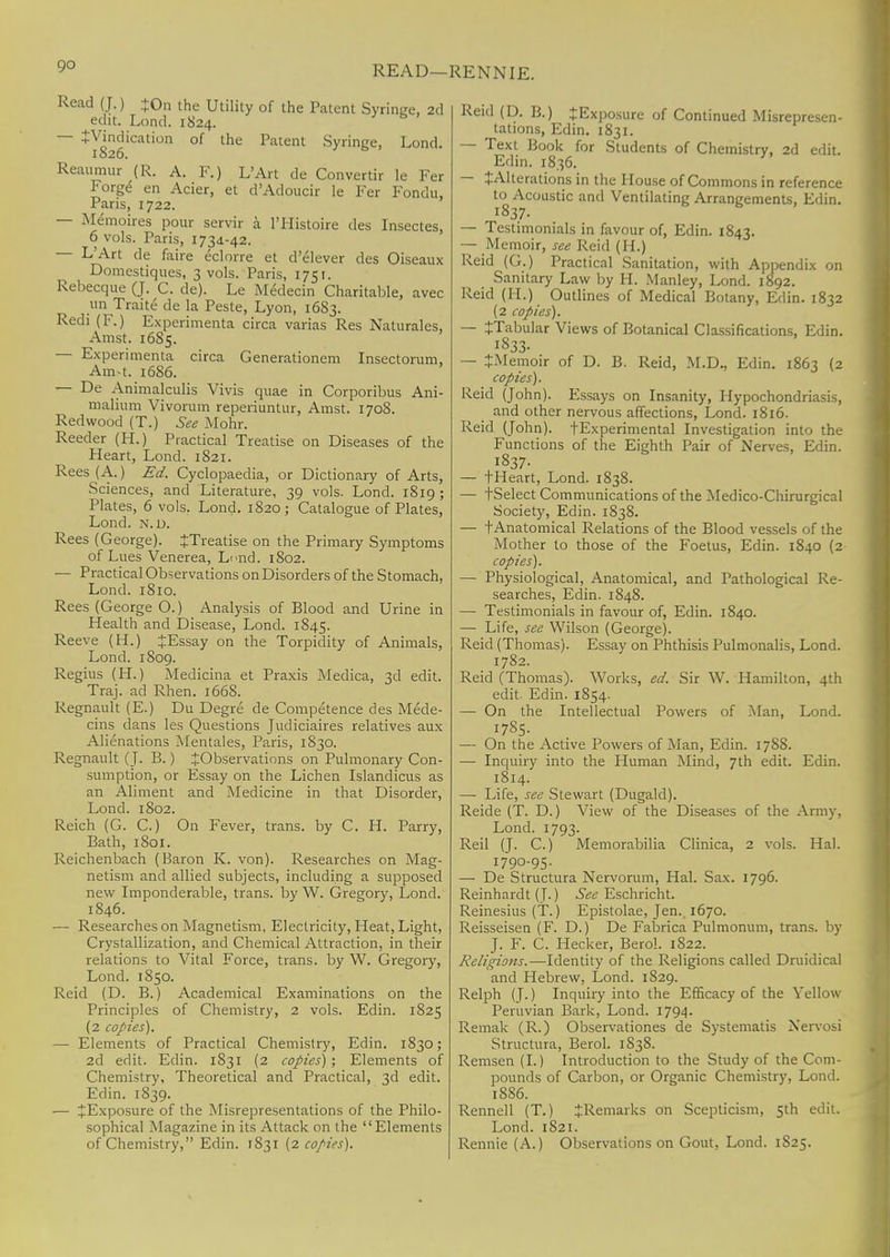 READ—RENNIE. Read (J.) +0n the Utility of the Patent Syringe, 2d edit. Lond. 1824. — tVindication of the Patent Syringe, Lond. 1826. Reaumur (R. A. F.) L'Art de Convertir le Fer Forge en Acier, et d'Adoucir le Fer Fondu, Paris, 1722. — Memoires pour servir a l'Histoire des Insectes, 6 vols. Paris, 173,1-42. L'Art de faire eclorre et d'elever des Oiseaux Domestiques, 3 vols. Paris, 1751. Rebecque (J. C. de). Le Medecin Charitable, avec un Traite de la Peste, Lyon, 1683. Redi (F.) Experimenta circa varias Res Naturales, Amst. 1685. — Experimenta circa Generationem Insectorum, Ain-t. 16S6. — De Animalculis Vivis quae in Corporibus Ani- malium Vivorum reperiuntur, Amst. 1708. Redwood (T.) See Mohr. Reeder (H.) Practical Treatise on Diseases of the Heart, Lond. 1821. Rees (A.) Ed. Cyclopaedia, or Dictionary of Arts, Sciences, and Literature, 39 vols. Lond. 1819 ; Plates, 6 vols. Lond. 1820; Catalogue of Plates, Lond. n. d. Rees (George). JTreatise on the Primary Symptoms of Lues Venerea, L<>nd. 1802. — Practical Observations on Disorders of the Stomach, Lond. 1810. Rees (George O.) Analysis of Blood and Urine in Health and Disease, Lond. 1845. Reeve (H.) JEssay on the Torpidity of Animals, Lond. 1809. Regius (H.) Medicina et Praxis Medica, 3d edit. Traj. ad Rhen. 1668. Regnault (E.) Du Degre de Competence des Mede- cins dans les Questions Judiciaires relatives aux Alienations Mentales, Paris, 1830. Regnault (J. B.) ^Observations on Pulmonary Con- sumption, or Essay on the Lichen Islandicus as an Aliment and Medicine in that Disorder, Lond. 1802. Reich (G. C.) On Fever, trans, by C. H. Parry, Bath, 1801. Reichenbach (Baron K. von). Researches on Mag- netism and allied subjects, including a supposed new Imponderable, trans, by W. Gregory, Lond. 1846. — Researches on Magnetism, Electricity, Heat, Light, Crystallization, and Chemical Attraction, in their relations to Vital Force, trans, by W. Gregory, Lond. 1850. Reid (D. B.) Academical Examinations on the Principles of Chemistry, 2 vols. Edin. 1825 (2 copies). — Elements of Practical Chemistry, Edin. 1830; 2d edit. Edin. 1831 (2 copies) ; Elements of Chemistry, Theoretical and Practical, 3d edit. Edin. 1839. — ^Exposure of the Misrepresentations of the Philo- sophical Magazine in its Attack on the Elements of Chemistry, Edin. 1831 (2 copies). Reid (D. B.) ^Exposure of Continued Misrepresen- tations, Edin. 1831. — Text Book for Students of Chemistry, 2d edit. Edin. 1836. — J Alterations in the House of Commons in reference to Acoustic and Ventilating Arrangements, Edin. — Testimonials in favour of, Edin. 1843. — Memoir, see Reid (H.) Reid (G.) Practical Sanitation, with Appendix on Sanitary Law by II. Manley, Lond. 1892. Reid (H.) Outlines of Medical Botany, Edin. 1832 (2 copies). — ^Tabular Views of Botanical Classifications, Edin. I833- — JMemoir of D. B. Reid, M.D., Edin. 1863 (2 copies). Reid (John). Essays on Insanity, Hypochondriasis, and other nervous affections, Lond. 1816. Reid (John). tExperimental Investigation into the Functions of the Eighth Pair of Nerves, Edin. i837- — tHeart, Lond. 1838. — tSelect Communications of the Medico-Chirurgical Society, Edin. 1838. — t Anatomical Relations of the Blood vessels of the Mother to those of the Foetus, Edin. 1840 (2 copies). — Physiological, Anatomical, and Pathological Re- searches, Edin. 1848. — Testimonials in favour of, Edin. 1840. — Life, see Wilson (George). Reid (Thomas). Essay on Phthisis Pulmonalis, Lond. 1782. Reid (Thomas). Works, ed. Sir W. Hamilton, 4th edit. Edin. 1854. — On the Intellectual Powers of Man, Lond. 1785. — On the Active Powers of Man, Edin. 1788. — Inquiry into the Human Mind, 7th edit. Edin. 1814. — Life, see Stewart (Dugald). Reide (T. D.) View of the Diseases of the Army. Lond. 1793. Reil (J. C.) Memorabilia Clinica, 2 vols. Hal. 1790-95. — De Structura Nervorum, Hal. Sax. 1796. Reinhardt (J.) See Eschricht. Reinesius (T.) Epistolae, Jen.. 1670. Reisseisen (F. D.) De Fabrica Pulmonum, trans, by J. F. C. Hecker, Berol. 1822. Religions.—Identity of the Religions called Druidical and Hebrew, Lond. 1829. Relph (J.) Inquiry into the Efficacy of the Yellow Peruvian Bark, Lond. 1794. Remak (R.) Observations de Systematis Nervosi Structura, Berol. 1838. Remsen (I.) Introduction to the Study of the Com- pounds of Carbon, or Organic Chemistry, Lond. 1886. Rennell (T.) ^Remarks on Scepticism, 5th edit. Lond. 1821. Rennie (A.) Observations on Gout, Lond. 1S25.