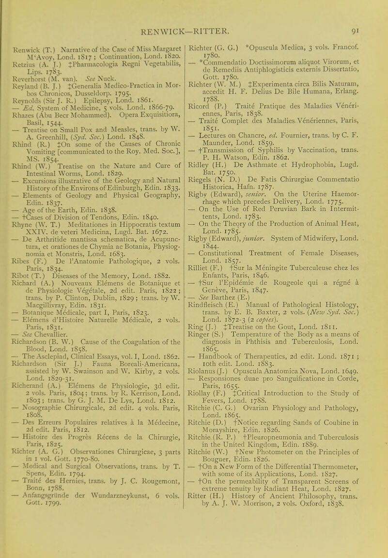 REN WICK—HITTER. 9' Renwick (T.) Narrative of the Case of Miss Margaret M-Avoy, Loml. 1S17 ; Continuation, Lond. 1820. Retails (A. J.) JPharmacologia Regni Vegetabilis, Lips. 1783. Reverhorst (M. van). See Nuck. Reykind (B. J.) JGeneralia Medico-Practica in Mor- bos Chronicos, Dusseldorp. 1795- Reynolds (Sir J. R.) Epilepsy, Lond. 1S61. — Ed. System of Medicine, 5 vols. Lond. 1S66-79. Rhazes (Abu Beer Mohammed). Opera Exquisitiora, Basil, 1544. — Treatise on Small Pox and Measles, trans, by W. A. Greenhill, (Syd. Soc.) Lond. 184S. Rhind (R.) £On some of the Causes of Chronic Vomiting [communicated to the Roy. Med. Soc], MS. 1S54. Rhind (\V.) Treatise on the Nature and Cure of Intestinal Worms, Lond. 1829. — Excursions illustrative of the Geology and Natural History of the Environs of Edinburgh, Edin. 1S33. — Elements of Geology and Physical Geography, Edin. 1S37. — Age of the Earth, Edin. 1S38. — tCases of Division of Tendons, Edin. 1840. Rhyne (YV. T.) Meditationes in Hippocratis textum XXIV. de veteri Medicina, Lugd. Bat. 1672. — De Axthritide mantissa schematica, de Acupunc- tura, et orationes de Chymia ac Botania, Physiog- nomia et Monstris, Lond. 1683. Ribes (F.) De l'Anatomie Pathologique, 2 vols. Paris, 1834. Ribot (T.) Diseases of the Memory, Lond. 1882. Richard (A.) Nouveaux Elemens de Botanique et de Physiologie Vegetale, 2d edit. Paris, 1822 ; trans, by P. Clinton, Dublin, 1829 ; trans, by W. Macgillivray, Edin. 1831. — Botanique Medicale, part I, Paris, 1S23. — Elemens d'Histoire Naturelle Medicale, 2 vols. Paris, 1831. — See Chevallier. Richardson (B. W.) Cause of the Coagulation of the Blood, Lond. 1858. — The Asclepiad, Clinical Essays, vol. I, Lond. 1862. Richardson (Sir JO Fauna Boreali-Americana, assisted by W. Swainson and W. Kirby, 2 vols. Lond. 1829-31. Richerand (A.) Elemens de Physiologie, 3d edit. 2 vols. Paris, 1804; trans, by R. Kerrison, Lond. 1803 ; trans, by G. J. M. De Lys, Lond. 1812. — Nosographie Chirurgicale, 2d edit. 4 vols. Paris, 1808. — Des Erreurs Populaires relatives a la Medecine, 2d edit. Paris, 1812. — Histoire des Progres Re'cens de la Chirurgie, Paris, 1825. Richter (A. G.) Observationes Chirurgicae, 3 parts in 1 vol. Gott. 1770-80. — Medical and Surgical Observations, trans, by T. Spens, Edin. 1794. — Traite des Hernies, trans, by J. C. Rougemont, Bonn, 1788. — Anfangsgriinde der Wundarzneykunst, 6 vols. Gott. 1799. Richter (G. G.) *Opuscula Medica, 3 vols. Francof. 1780. — *Commendatio Doctissimorum aliquot Virorum, et de Remediis Antiphlogisticis externis Dissertatio, Gott. 1780. Richter (W. M.) JExperimenta circa Bilis Naturam, accedit H. F. Delius De Bile Humana, Erlang. 1788. Ricord (P.) Traite Pratique des Maladies Vencri- ennes, Paris, 1838. — Traite Complet des Maladies Veneriennes, Paris, 1851. — Lectures on Chancre, ed. Fournier, trans, by C. F. Maunder, Lond. 1859. — ^-Transmission of Syphilis by Vaccination, trans. P. H. Watson, Edin. 1862. Ridley (H.) De Asthmate et Hydrophobia, Lugd. Bat. 1750. Riegels (N. D.) De Fatis Chirurgiae Commentatio Historica, Hafn. 1787. Rigby (Edward), senior. On the Uterine Haemor- rhage which precedes Delivery, Lond. 1775. — On the Use of Red Peruvian Bark in Intermit- tents, Lond. 1783. — On the Theory of the Production of Animal Heat, Lond. 1785. Rigby (Edward), junior. System of Midwifery, Lond. 1844. — Constitutional Treatment of Female Diseases, Lond. 1S57. Rilliet (F.) fSur la Meningite Tuberculeuse chez les Enfants, Paris, 1846. — fSur l'Epidemie de Rougeole qui a regne a Geneve, Paris, 1847. — See Barthez (E.) Rindfleisch (E.) Manual of Pathological Histology, trans, by E. B. Baxter, 2 vols. (Neiu Syd. Soc.) Lond. 1872-3 (2 copies). Ring (J-) JTreatise on the Gout, Lond. 1S11. Ringer (S.) Temperature of the Body as a means of diagnosis in Phthisis and Tuberculosis, Lond. 1S65. — Handbook of Therapeutics, 2d edit. Lond. 1871 ; 10th edit. Lond. 1SS3. Riolanus (J.) Opuscula Anatomica Nova, Lond. 1649. — Responsiones duae pro Sanguificatione in Corde, Paris, 1655. Riollay (F.) ^Critical Introduction to the Study of Fevers, Lond. 1788. Ritchie (C. G.) Ovarian Physiology and Pathology, Lond. 1865. Ritchie (D.) fNotice regarding Sands of Coubine in Morayshire, Edin. 1826. Ritchie (R. P.) fPleuropneumonia and Tuberculosis in the United Kingdom, Edin. 1889. Ritchie (W.) fNew Photometer on the Principles of Bouguer, Edin. 1S26. — tOn a New Form of the Differential Thermometer, with some of its Applications, Lond. 1S27. — tOn the permeability of Transparent Screens of extreme tenuity by Radiant Meat, Lond. 1827. Ritter (H.) History of Ancient Philosophy, trans, by A. J. W. Morrison, 2 vols. Oxford, 1S3S.