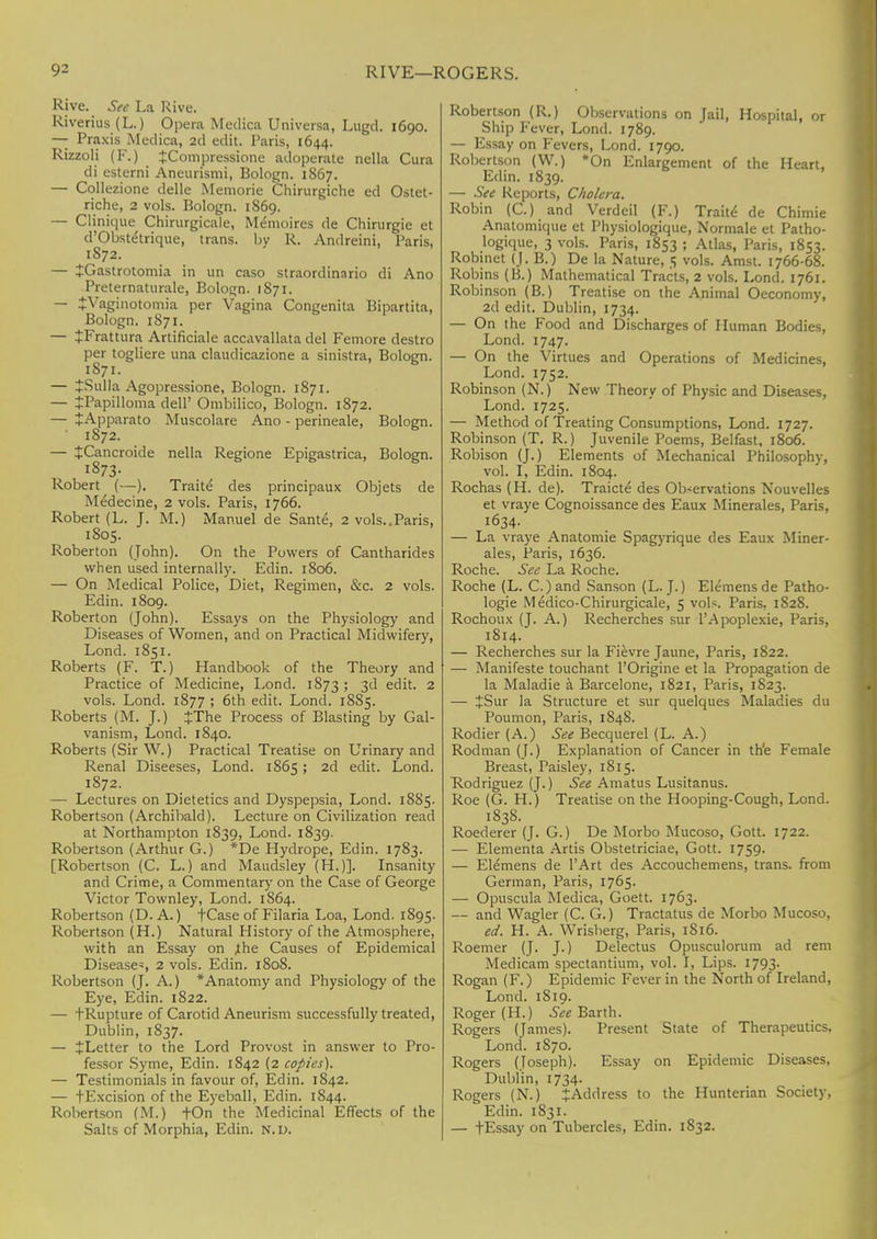 Rive. See La Rive. Riverius (L.) Opera Medica Universa, Lugd. 1690. — Praxis Medica, 2d edit. Paris, 1644. Rizzoli (F.) JCompressione adoperate nella Cura di esterni Aneurismi, Bologn. 1867. — Collezione delle Memorie Chirurgiche ed Ostet- riche, 2 vols. Bologn. 1869. — Clinique Chirurgicale, Memoires de Chirurgie et d'Obstetrique, trans, by R. Andreini, Paris, 1872. — £Gastrotomia in un caso straordinario di Ano Preternaturale, Bologn. 1871. — JVaginotomia per Vagina Congenita Bipartita, Bologn. 1871. — JFrattura Artificiale accavallata del Femore destro per togliere una claudicazione a sinistra, Bologn. 1871. — JSulla Agopressione, Bologn. 1871. — tPapilloma dell' Ombilico, Bologn. 1872. — +Apparato Muscolare Ano - perineale, Bologn. ' 1872. — JCancroide nella Regione Epigastrica, Bologn. 1873. Robert (—). Traite des principaux Objets de Medecine, 2 vols. Paris, 1766. Robert (L. J. M.) Manuel de Sante, 2 vols..Paris, 1805. Roberton (John). On the Powers of Cantharides when used internally. Edin. 1806. — On Medical Police, Diet, Regimen, &c. 2 vols. Edin. 1809. Roberton (John). Essays on the Physiology and Diseases of Women, and on Practical Midwifery, Lond. 1851. Roberts (F. T.) Handbook of the Theory and Practice of Medicine, Lond. 1873 ; 3d edit. 2 vols. Lond. 1877 ; 6th edit. Lond. 1885. Roberts (M. J.) JThe Process of Blasting by Gal- vanism, Lond. 1840. Roberts (Sir W.) Practical Treatise on Urinary and Renal Diseeses, Lond. 1865; 2d edit. Lond. 1872. — Lectures on Dietetics and Dyspepsia, Lond. 1885. Robertson (Archibald). Lecture on Civilization read at Northampton 1839, Lond. 1839. Robertson (Arthur G.) *De Hydrope, Edin. 1783. [Robertson (C. L.) and Maudsley (H.)]. Insanity and Crime, a Commentary on the Case of George Victor Townley, Lond. 1S64. Robertson (D. A.) fCase of Filaria Loa, Lond. 1895. Robertson (H.) Natural History of the Atmosphere, with an Essay on ,the Causes of Epidemical Disease*, 2 vols. Edin. 1808. Robertson (J. A.) * Anatomy and Physiology of the Eye, Edin. 1822. — tRupture of Carotid Aneurism successfully treated, Dublin, 1837. — ^Letter to the Lord Provost in answer to Pro- fessor Syme, Edin. 1842 (2 copies). — Testimonials in favour of, Edin. 1842. — f Excision of the Eyeball, Edin. 1844. Robertson (M.) fOn the Medicinal Effects of the Salts of Morphia, Edin. N.D. Robertson (R.) Observations on Jail, Hospital, or Ship Fever, Lond. 1789. — Essay on Fevers, Lond. 1790. Robertson (W.) *On Enlargement of the Heart, Edin. 1839. — See Reports, Cholera. Robin (C.) and Verdcil (F.) Traite de Chimie Anatomique et Physiologique, Normale et Patho- logique, 3 vols. Paris, 1853 ; Atlas, Paris, 1853. Robinet (J. B.) De la Nature, 5 vols. Amst. 1766-68. Robins (B.) Mathematical Tracts, 2 vols. Lond. 1761. Robinson (B.) Treatise on the Animal Oeconomy, 2d edit. Dublin, 1734. — On the Food and Discharges of Human Bodies, Lond. 1747. — On the Virtues and Operations of Medicines, Lond. 1752. Robinson (N.) New Theory of Physic and Diseases, Lond. 1725. — Method of Treating Consumptions, Lond. 1727. Robinson (T. R.) Juvenile Poems, Belfast, 1806. Robison (J.) Elements of Mechanical Philosophy, vol. I, Edin. 1804. Rochas (H. de). Traicte des Observations Nouvelles et vraye Cognoissance des Eaux Minerales, Paris, 1634. — La vraye Anatomie Spagyrique des Eaux Miner- ales, Paris, 1636. Roche. Sec La Roche. Roche (L. C.)and Sanson (L.J.) Elemensde Patho- logie Medico-Chirurgicale, 5 vols. Paris, 182S. Rochoux (J. A.) Recherches sur l'Apoplexie, Paris, 1814. — Recherches sur la Fievre Jaune, Paris, 1822. — Manifeste touchant l'Origine et la Propagation de la Maladie a Barcelone, 1821, Paris, 1823. — JSur la Structure et sur quelques Maladies du Poumon, Paris, 1848. Rodier (A.) See Becquerel (L. A.) Rodman (J.) Explanation of Cancer in th'e Female Breast, Paisley, 1815. Rodriguez (J.) See Amatus Lusitanus. Roe (G. H.) Treatise on the Hooping-Cough, Lond. 1838. Roederer (J. G.) De Morbo Mucoso, Gott. 1722. — Elementa Artis Obstetriciae, Gott. 1759. — El^mens de l'Art des Accouchemens, trans, from German, Paris, 1765- — Opuscula Medica, Goett. 1763. — and Wagler (C. G.) Tractatus de Morbo Mucoso, ed. H. A. Wrisberg, Paris, 1816. Roemer (J. J.) Delectus Opusculorum ad rem Medicam spectantium, vol. I, Lips. 1793. Rogan (F.) Epidemic Fever in the North of Ireland, Lond. 1819. Roger (H.) See Barth. Rogers (James). Present State of Therapeutics, Lond. 1S70. Rogers (Joseph). Essay on Epidemic Diseases, Dublin, 1734. Rogers (N.) ^Address to the Hunterian Society, Edin. 1 S31. — fEssay on Tubercles, Edin. 1832.