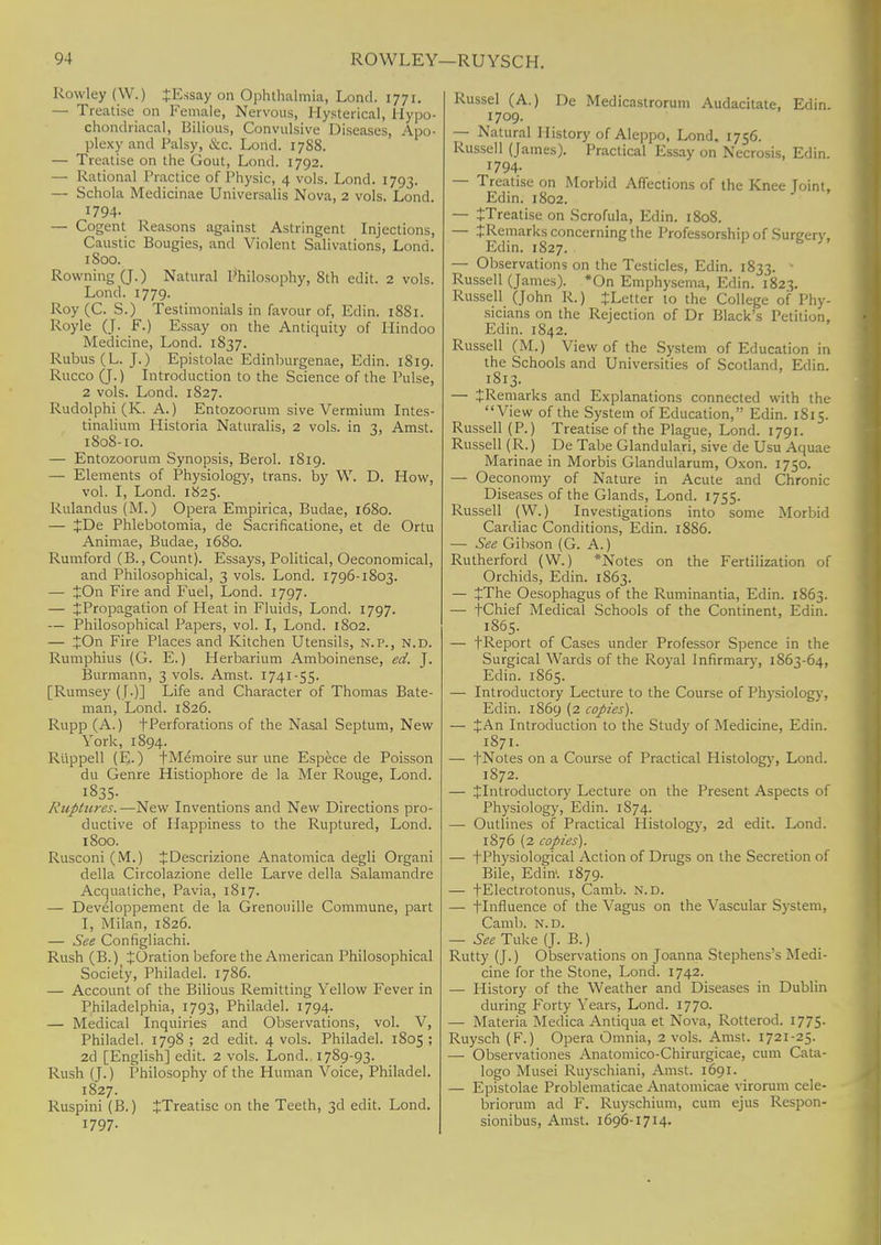 Rowley (W.) JEssay on Ophthalmia, Lond. 1771. — Treatise on Female, Nervous, Hysterical, Hypo- chondriacal, Bilious, Convulsive Diseases, Apo- plexy and Palsy, &c. Lond. 17S8. — Treatise on the Gout, Lond. 1792. — Rational Practice of Physic, 4 vols. Lond. 1793. — Schola Medicinae Universalis Nova, 2 vols. Lond 1794- — Cogent Reasons against Astringent Injections, Caustic Bougies, and Violent Salivations, Lond. 1800. RowningfJ.) Natural Philosophy, 8th edit. 2 vols. Lond. 1779. Roy (C. S.) Testimonials in favour of, Edin. 1881. Royle (J. F.) Essay on the Antiquity of Hindoo Medicine, Lond. 1837. Rubus(L. J.) Epistolae Edinburgenae, Edin. 1819. Rucco (J.) Introduction to the Science of the Pulse, 2 vols. Lond. 1827. Rudolphi (K. A.) Entozoorum sive Vermium Intes- tinalium Historia Naturalis, 2 vols, in 3, Amst. 1808-10. — Entozoorum Synopsis, Berol. 1819. — Elements of Physiology, trans, by W. D. How, vol. I, Lond. 1825. Rulandus (M.) Opera Empirica, Budae, 1680. — JDe Phlebotomia, de Sacrificatione, et de Ortu Animae, Budae, 1680. Rumford (B., Count). Essays, Political, Oeconomical, and Philosophical, 3 vols. Lond. 1796-1803. — JOn Fire and Fuel, Lond. 1797. — ^Propagation of Heat in Fluids, Lond. 1797. — Philosophical Papers, vol. I, Lond. 1802. — +On Fire Places and Kitchen Utensils, N.P., n.d. Rumphius (G. E.) Herbarium Amboinense, ed. J. Burmann, 3 vols. Amst. 1741-55. [Rumsey ([.)] Life and Character of Thomas Bate- man, Lond. 1826. Rupp (A.) fPerforations of the Nasal Septum, New York, 1894. Riippell (E-) fMemoire sur une Espece de Poisson du Genre Histiophore de la Mer Rouge, Lond. l83S- Ruptures.—New Inventions and New Directions pro- ductive of Happiness to the Ruptured, Lond. 1800. Rusconi (M.) JDescrizione Anatomica degli Organi della Circolazione delle Larve della Salamandre Acquatiche, Pa via, 1817. — Developpement de la Grenouille Commune, part I, Milan, 1826. — See Configliachi. Rush (B.) tOration before the American Philosophical Society, Philadel. 1786. — Account of the Bilious Remitting Yellow Fever in Philadelphia, 1793, Philadel. 1794. — Medical Inquiries and Observations, vol. V, Philadel. 1798; 2d edit. 4 vols. Philadel. 1805; 2d [English] edit. 2 vols. Lond. 1789-93. Rush (J.) Philosophy of the Human Voice, Philadel. 1827. Ruspini (B.) JTreatise on the Teeth, 3d edit. Lond. 1797. Russel (A.) De Medicastrorum Audacitate, Edin 1709. — Natural History of Aleppo, Lond. 1756. Russell (James). Practical Essay on Necrosis, Edin. 1794- — Treatise on Morbid Affections of the Knee Joint, Edin. 1802. — JTreatise on Scrofula, Edin. 1808. — JRemarks concerning the Professorship of Surgery, Edin. 1827. — Observations on the Testicles, Edin. 1833. » Russell (James). *On Emphysema, Edin. 1823. Russell (John R.) JLetter to the College of Phy- sicians on the Rejection of Dr Black's Petition, Edin. 1842. Russell (M.) View of the System of Education in the Schools and Universities of Scotland, Edin. 1813. — JRemarks and Explanations connected with the View of the System of Education, Edin. 1815. Russell (P.) Treatise of the Plague, Lond. 1791. Russell (R.) De Tabe Glandulari, sive de Usu Aquae Marinae in Morbis Glandularum, Oxon. 1750. — Oeconomy of Nature in Acute and Chronic Diseases of the Glands, Lond. 1755. Russell (W.) Investigations into some Morbid Cardiac Conditions, Edin. 1886. — See Gibson (G. A.) Rutherford (W.) *Notes on the Fertilization of Orchids, Edin. 1863. — JThe Oesophagus of the Ruminantia, Edin. 1863. — fChief Medical Schools of the Continent, Edin. 1865. — fReport of Cases under Professor Spence in the Surgical Wards of the Royal Infirmary, 1863-64, Edin. 1865. — Introductory Lecture to the Course of Physiology, Edin. 1869 (2 copies). — J An Introduction to the Study of Medicine, Edin. 1871. — fNotes on a Course of Practical Histology, Lond. 1S72. — JIntroductory Lecture on the Present Aspects of Physiology, Edin. 1874. — Outlines of Practical Histology, 2d edit. Lond. 1876 (2 copies). — fPhysiological Action of Drugs on the Secretion of Bile, Edin'. 1879. — fElectrotonus, Camb. N.D. — flnfluence of the Vagus on the Vascular System, Camb. N.D. — See Tuke (J. B.) Rutty (J.) Observations on Joanna Stephens's Medi- cine for the Stone, Lond. 1742. — History of the Weather and Diseases in Dublin during Forty Years, Lond. 1770. — Materia Medica Antiqua et Nova, Rotterod. 1775. Ruysch (F.) Opera Omnia, 2 vols. Amst. 1721-25. — Observationes Anatomico-Chirurgicae, cum Cata- logo Musei Ruyschiani, Amst. 1691. — Epistolae Problematicae Anatomicae virorum cele- briorum ad F. Ruyschium, cum ejus Respon- sionibus, Amst. 1696-1714.