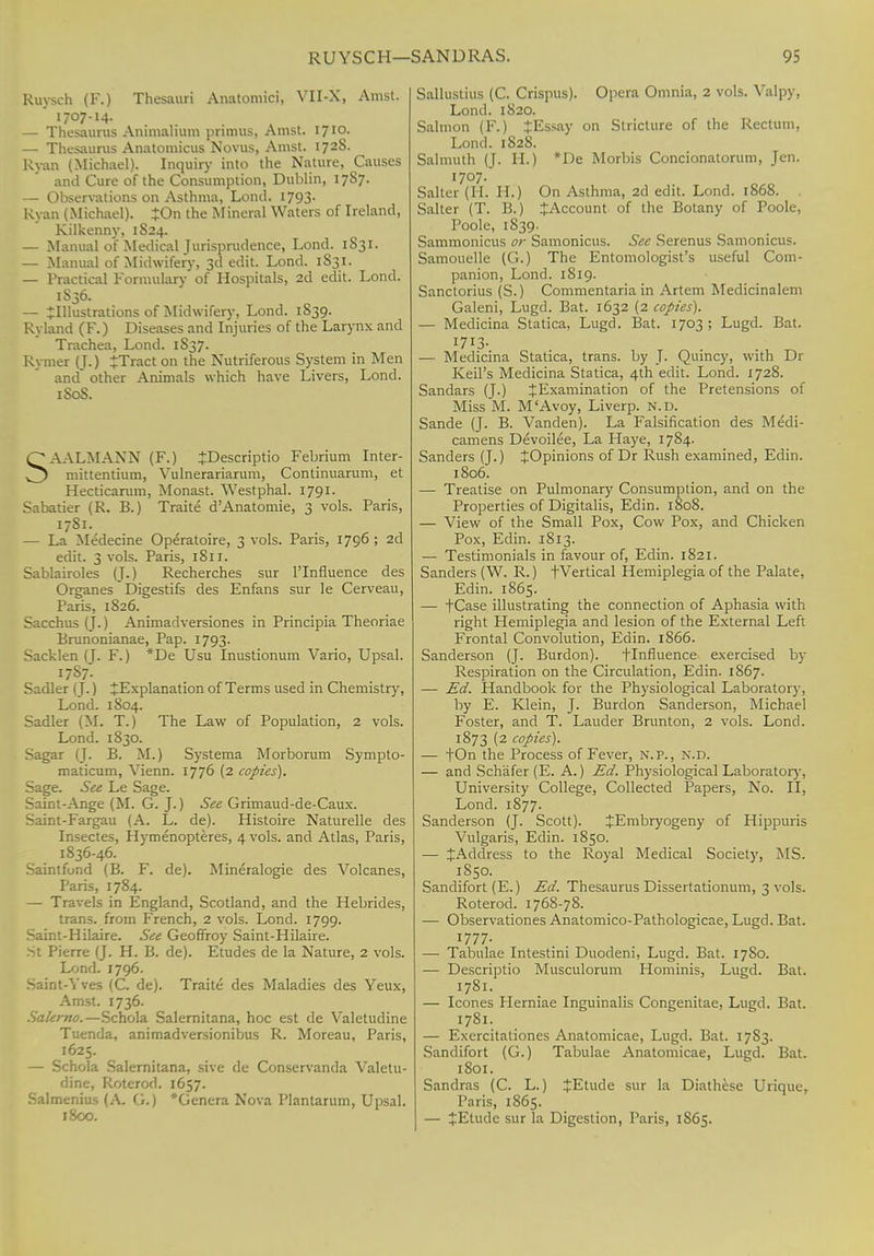 Kuysch (F.) Thesauri Anatomici, VII-X, Amst. 1707-14. — Thesaurus Animalium primus, Amst. 1710. — Thesaurus Anatomicus Novus, Amst. 1728. Ryan (Michael). Inquiry into the Nature, Causes and Cure of the Consumption, Dublin, 17S7. — Observations on Asthma, Lond. 1793. Ryan (Michael). JOn the Mineral Waters of Ireland, Kilkenny, 1S24. — Manual of Medical Jurisprudence, Lond. 1S31. — Manual of Midwifery, 3d edit. Lond. 1S31. — Practical Formulary of Hospitals, 2d edit. Lond. 1S36. — ^Illustrations of Midwifery, Lond. 1S39. Ryland (F.) Diseases and Injuries of the Larynx and Trachea, Lond. 1S37. Rymer (J.) irTract on the Nutriferous System in Men and* other Animals which have Livers, Lond. 1S0S. SAALMANN (F.) JDescriptio Febrium Inter- mittentium, Vulnerariarum, Conlinuarum, et Hecticarum, Monast. Westphal. 1791. Sabatier (R. B.) Traite d'Anatomie, 3 vols. Paris, 1781. — La Medecine Operatoire, 3 vols. Paris, 1796 ; 2d edit. 3 vols. Paris, 1811. Sablairoles (J.) Recherches sur Plnfluence des Organes Digestifs des Enfans sur le Cerveau, Paris, 1S26. Sacchus (J.) Animadversiones in Principia Theoriae Brunonianae, Pap. 1793. Sacklen (J. F.) *De Usu Inustionum Vario, Upsal. I787- Sadler (J.) ^Explanation of Terms used in Chemistry, Lond. 1804. Sadler (M. T.) The Law of Population, 2 vols. Lond. 1830. Sagar (J. B. M.) Systema Morborum Sympto- maticum, Vienn. 1776 (2 copies). Sage. See Le Sage. Saint-Ange (M. G. J.) See Grimaud-de-Caux. Saint-Fargau (A. L. de). Histoire Naturelle des Insectes, Hymenopteres, 4 vols, and Atlas, Paris, 1836-46. Saintfond (B. F. de). Mineralogie des Volcanes, Paris, 1784. — Travels in England, Scotland, and the Hebrides, trans, from French, 2 vols. Lond. 1799. Saint-Hilaire. See Geoffroy Saint-Hilaire. St Pierre (J. H. B. de). Etudes de la Nature, 2 vols. Lond. 1796. Saint-Yves (C. de). Traite des Maladies des Yeux, Amst. 1736. Salerno.—Schola Salernitana, hoc est de Valetudine Tuenda, animadversionibus R. Moreau, Paris, 1625. — Schola Salernitana, sive de Conservanda Valetu- dine, Roterod. 1657. Salmenius (A. G.) *Genera Nova Plantarum, Upsal. 1800. Salhistius (C. Crispus). Opera Omnia, 2 vols. Valpy, Lond. 1820. Salmon (F.) £Essay on Stricture of the Rectum, Lond. 1828. Salmuth (J. H.) *De Morbis Concionatorum, Jen. 1707. Salter (H. H.) On Asthma, 2d edit. Lond. 1868. . Salter (T. B.) ^Account of the Botany of Poole, Poole, 1839. Sammonicus or Samonicus. Sec Serenus Samonicus. Samouelle (G.) The Entomologist's useful Com- panion, Lond. 1819. Sanctorius (S.) Commentaria in Artem Medicinalem Galeni, Lugd. Bat. 1632 (2 copies). — Medicina Statica, Lugd. Bat. 1703 ; Lugd. Bat. I7I3- — Medicina Statica, trans, by J. Qmncy, with Dr Keil's Medicina Statica, 4th edit. Lond. 1728. Sandars (J.) JExamination of the Pretensions of Miss M. M'Avoy, Liverp. N.D. Sande (J. B. Vanden). La Falsification des Medi- camens Devoilee, La Haye, 1784. Sanders (J.) JOpinions of Dr Rush examined, Edin. 1806. — Treatise on Pulmonary Consumption, and on the Properties of Digitalis, Edin. 1808. — View of the Small Pox, Cow Pox, and Chicken Pox, Edin. 1813. — Testimonials in favour of, Edin. 1821. Sanders (W. R.) t Vertical Hemiplegia of the Palate, Edin. 1865. — tCase illustrating the connection of Aphasia with right Hemiplegia and lesion of the External Left Frontal Convolution, Edin. 1866. Sanderson (J. Burdon). flnfluence exercised by Respiration on the Circulation, Edin. 1867. — Ed. Handbook for the Physiological Laboratory, by E. Klein, J. Burdon Sanderson, Michael Foster, and T. Lauder Brunton, 2 vols. Lond. 1873 (2 copies). — fOn the Process of Fever, N.P., N.D. — and Sch'afer (E. A.) Ed. Physiological Laboratory, University College, Collected Papers, No. II, Lond. 1877. Sanderson (J. Scott). JEmbryogeny of Hippuris Vulgaris, Edin. 1850. — JAddress to the Royal Medical Society, MS. 1850. Sandifort (E.) Ed. Thesaurus Dissertationum, 3 vols. Roterod. 1768-78. — Observationes Anatomico-Pathologicae, Lugd. Bat. 1777. — Tabulae Intestini Duodeni, Lugd. Bat. 17S0. — Descriptio Musculorum Hominis, Lugd. Bat. 1781. — Icones Herniae Inguinalis Congenitae, Lugd. Bat. 1781. — Exercitaliones Anatomicae, Lugd. Bat. 17S3. Sandifort (G.) Tabulae Anatomicae, Lugd. Bat. 1801. Sandras (C. L.) JEtude sur la Diathese Urique, Paris, 1865. — lEtudc sur la Digestion, Paris, 1S65.