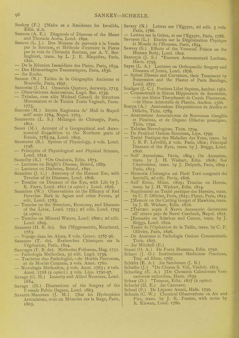 Sankey (F.) {Malta as a Residence for Invalids, Edin. n.d. Sansom (A. E.) Diagnosis of Diseases of the Heart and Thoracic Aorta, Lond. 1892. Sanson (L. J.) Des Moyens de parvenir a la Vessie par le Rectum, et M<hhode d'extraire la Pierre par la voie de l'lntestin Rectum, par A. V. Ber- linghieri, trans, by L. J. E. Blaquiere, Paris, 1821. — De la Reunion Immediate des Plaies, Paris, 1834. — Des Hemorrhagies Traumatiques, Paris, 1836. — See Roche. Sanson (N.) Tables de la Geographic Ancienne et Nouvelle, Paris, 1697. Santorini (J. D.) Opuscula Quatuor, Antwerp, 1715. — Observationes Anatomicae, Lugd. Bat. 1739. — Tabulae, cum aliis Michael Girardi de Structura Mammarum et de Tunica Testis Vaginali, Parm. 1775- Sarcone(M.) Istoria Ragionata de' Mali in Napoli nell' anno 1764, Napol. 1765. Saucerotte (L. S.) Melanges de Chirurgie, Paris, 1801. Sauer (M.) Account of a Geographical and Astro- nomical Expedition to the Northern parts of Russia, 1785-94, Lond. 1802. Saumarez (R.) System of Physiology, 2 vols. Lond. 1798. .— Principles of Physiological and Physical Science, Lond. 1812. Saundby (R.) tOn Oxaluria, Edin. 1875. — Lectures on Bright's Disease, Bristol, 1889. — Lectures on Diabetes, Bristol, 1891. Saunders (J. C.) Anatomy of the Human Ear, with Treatise of its Diseases, Lond. 1806. — Treatise on Diseases of the Eye, with Life by J. R. Farre, Lond. 1811 (2 copies) ; Lond. 1816. Saunders (W.) Observations on the Efficacy of Red Peruvian Bark in Agues and other Fevers, 3d edit. Lond. 1783. .— Treatise on the Structure, Economy, and Diseases of the Liver, Lond. 1793 ; 2d edit. Lond. 1795 (2 copies). — Treatise on Mineral Waters, Lond. 1S00; 2d edit. Lond. 1805. Saussure (H. B. de). Sur l'Hygrometrie, Neuchatel, I783- — Voyage dans les Alpes, 8 vols. Genev. 17S7-96. Saussure (T. de). Recherches Chimiques sur la Vegetation, Paris, 1804. Sauvages (F. B. de). Methodus Foliorum, Hag. 1751. — Pathologia Methodica, 3d edit. Lugd. 1759. — Tractatus duo Pathologici,—de Morbis Puerorum, et de Morbis Cutaneis, 2 vols. Amst. 1760. — Nosologia Methodica, 5 vols. Amst. 1763; 2 vols. Amst. 1768 (2 copies) ; 5 vols. Lips. 1790-97. Savage (G. H.) Insanity and Allied Neuroses, Lond. 1884. Savage (H.) Illustrations of the Surgery of the Female Pelvic Organs, Lond. 1863. Savarin-Marestan (J. M.) JSur les Hydropisies Articulaires, avec un Memoire sur la Rage, Paris, 1S03. Savary (N.) Lettres sur l'Egypte, 2d edit. 3 vols. Paris, 1786. — Lettres sur la Grece, et sur l'Egypte, Paris, 1788. Savoyen (L.) Eludes sur la Degeneration Physique et Morale de l'Homme, Paris, 1854. Sawrey (S.) Effects of the Venereal Poison on the Human Body, Lond. 1802. Saxtorph (J. S.) *Examen Armamentarii Lucinae, Ham 1795. Sayre (L. A.) Lectures on Orthopaedic Surgery and Diseases of Joints, Lond. 1876. — Spinal Disease and Curvature, their Treatment by Suspension and the Plaster of Paris Bandage, Lond. 1877. Scaliger (J. C.) Poetices Libri Septem, Anchor. 1561. — Commentarii in librum Hippocratis de Insomniis, —in sex libros Theophrasti de Causis Plantarum, —in libros Aristotelis de Plantis, Anchor. 1566. Scarpa (A.) Anatomicae Disquisitiones de Auditu et Olfactu, Ticin. 1789. — Anatomicae Annotationes de Nervorum Gangliis et Plexibus, et de Organo Olfactus praecipuo, Ticin. 1792. — Tabulae Nevrologicae, Ticin. 1794. — De Penitiori Ossium Structura, Lips. 1799. — Traite Pratique des Maladies des Yeux, trans, by J. B. F. Leveille, 2 vols. Paris, 1802; Principal Diseases of the Eyes, trans, by J. Briggs, Lond. 1806. — Sull' Aneurisma, Pavia, 1804; On Aneurism, trans, by J. H. Wishart, Edin. 1808; Sur l'Anevrisme, trans, by J. Delpech, Paris, 1809; Paris, 1813. — Memoria Chirurgica sui Piedi Torti congeniti dei fanciulli, 2d edit. Pavia, 1806. — SulP Ernie, Milan. 1809; Treatise on Hernia, trans, by J. H. Wishart, Edin. 1814. — Supplement au Traite pratique des Hernies, trans. by C. P. Ollivier, Paris, 1823; Plates, Paris, 1823. — jMemoir on the Cutting Gorget of Hawkins, trans. by J. H. Wishart, Edin. 1816. — JTrattato sopra il Nervo Accessorio decorrente all' ottavo pajo de Nervi Cerebrali, Napol. I Si 7. — ^Remarks on Scirrhus and Cancer, trans, by J. Briggs, Lond. 1822. — Traite de l'Operation de la Taille, trans, by C. P. Ollivier, Paris, 1826. — De Anatome et Pathologia Ossium Commentarii, Ticin. 1827. — See Mitchell (E.) Scassi (O. A.) De Foetu Humano, Edin. 1792. Schact (J. O.) Institutiones Medicinae Practicae, Traj. ad Rhen. 1767. Schafer (E. A.) See Sanderson (J. B.) Schaffer (J.) *De Chorea S. Viti, Vindob. 1815. Scharling (E. A.) ^De Chemicis Calculorum Vesi- cariorum rationibus, Haun. 1S39. Schaw (D.) *Tetanus, Edin. 1817 (2 copies). Schedel (H. E.) See Cazenave. Scheel (P.) De Liquore Amnii, Hafn. 1799. Scheele (C. W.) Chemical Observations on Air and Fire, trans, by J. R. Forster, with notes by R. Kirwan, Lond. 1780.