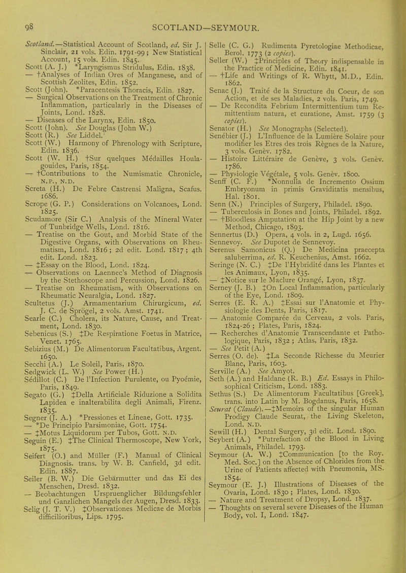 SCOTLAND—SEYMOUR. Scotland. —Statistical Account of Scotland, ed. Sir J. Sinclair, 21 vols. Edin. 1791-99; New Statistical Account, 15 vols. Edin. 1845. Scott (A. J.) Laryngismus Stridulus, Edin. 1838. — fAnalyses of Indian Ores of Manganese, and of Scottish Zeolites, Edin. 1852. Scott (John). 'Paracentesis Thoracis, Edin. 1827. — Surgical Observations on the Treatment of Chronic Inflammation, particularly in the Diseases of Joints, Lond. 1828. — Diseases of the Larynx, Edin. 1850. Scott (John). See Douglas (John W.) Scott (R.) See Lid del. Scott (W.) Harmony of Phrenology with Scripture, Edin. 1836. Scott (W. H.) fSur quelques Medailles Houla- gouides, Paris, 1S54. — tContributions to the Numismatic Chronicle, N.P., N.D. Screta (H.) De Febre Castrensi Maligna, Scafus. 1686. Scrope (G. P.) Considerations on Volcanoes, Lond. 1825. Scudamore (Sir C.) Analysis of the Mineral Water of Tunbridge Wells, Lond. 1816. — Treatise on the Gout, and Morbid State of the Digestive Organs, with Observations on Rheu- matism, Lond. 1816; 2d edit. Lond. 1817 ; 4th edit. Lond. 1823. — lEssay on the Blood, Lond. 1824. — Observations on Laennec's Method of Diagnosis by the Stethoscope and Percussion, Lond. 1826. — Treatise on Rheumatism, with Observations on Rheumatic Neuralgia, Lond. 1827. Scultetus (J.) Armamentarium Chirurgicum, ed. J. C. de Sprogel, 2 vols. Amst. 1741. Searle (C.) Cholera, its Nature, Cause, and Treat- ment, Lond. 1830. Sebenicus (S.) JDe Respiratione Foetus in Matrice, Venet. 1765. Sebizius (M.) De Alimentorum Facultatibus, Argent. 1650. Secchi (A.) Le Soleil, Paris, 1870. Sedgwick (L. W.) See Power (H.) Sedillot (C.) De l'Infection Purulente, ou Pyoemie, Paris, 1849. Segato (G.) JDella Artificiale Riduzione a Solidita Lapidea e inalterabilita degli Animali, Firenz. 1835. Segner (J. A.) *Pressiones et Lineae, Gott. 1735. — *De Principio Parsimoniae, Gott. 1754- — JMotus Liquidorum per Tubos, Gott. N.D. Seguin (E.) JThe Clinical Thermoscope, New York, 1875. Seifert (O.) and Miiller (F.) Manual of Clinical Diagnosis, trans, by W. B. Canfield, 3d edit. Edin. 1887. Seiler (B. W.) Die Gebarmutter und das Ei des Menschen, Dresd. 1832. — Beobachtungen Urspruenglicher Bildungsfehler und Ganzlichen Mangels der Augen, Dresd. 1833. Selig (J. T. V.) ^Observationes Medicae de Morbis difficilioribus, Lips. 1795* Selle (C. G.) Rudimenta Pyretologiae Methodicae, Berol. 1773 (2 copies). Seller (W.) ^Principles of Theory indispensable in the Practice of Medicine, Edin. 1841. — tLife and Writings of R. Whytt, M.D., Edin. 1862. Senac (J.) Traite de la Structure du Coeur, de son Action, et de ses Maladies, 2 vols. Paris, 1749. — De Recondita Febrium Intermittentium turn Re- mittentium natura, et curatione, Amst. 1759 (3 copies). Senator (H.) See Monographs (Selected). Senebier (J.) L'Influence de la Lumiere Solaire pour modifier les Etres des trois Regnes de la Nature, 3 vols. Genev. 1782. — Histoire Litteraire de Geneve, 3 vols. Genev. 1786. — Phys-iologie Vegetale, 5 vols. Genev. 1800. Senff (C. F.) *Nonnulla de Incremento Ossium Embryonum in primis Graviditatis mensibus, Hal. 1801. Senn (N.) Principles of Surgery, Philadel. 1890. — Tuberculosis in Bones and Joints, Philadel. 1892. — fBloodless Amputation at the Hip Joint by a new Method, Chicago, 1893. Sennertus (D.) Opera, 4 vols, in 2, Lugd. 1656. Sennevoy. See Dupotet de Sennevoy. Serenus Samonicus (Q.) De Medicina praecepta saluberrima, ed. R. Keuchenius, Amst. 1662. Seringe (N. C.) £De l'Hybridite dans les Plantes et les Animaux, Lyon, 1835. — JNotice sur le Maclure Orange, Lyon, 1S37. Serney (J. B.) £On Local Inflammation, particularly of the Eye, Lond. 1809. Serres (E. R. A.) JEssai sur PAnatomie et Phy- siologie des Dents, Paris, 1817. — Anatomie Comparee du Cerveau, 2 vols. Paris, 1824-26 ; Plates, Paris, 1824. — Recherches d'Anatomie Transcendante et Patho- logique, Paris, 1832 ; Atlas, Paris, 1832. — See Petit (A.) Serres (O. de). +La Seconde Richesse du Meurier Blanc, Paris, 1603. Serville (A.) See Amyot. Seth (A.) and Haldane (R. B.) Ed. Essays in Philo- sophical Criticism, Lond. 1883. Sethus (S.) De Alimentorum Facultatibus [Greek], trans, into Latin by M. Bogdanus, Paris, 165S. Seurat (Claude).— ^Memoirs of the singular Human Prodigy Claude Seurat, the Living Skeleton, Lond. n.d. Sewill (H.) Dental Surgery, 3d edit. Lond. 1S90. Seybert (A.) 'Putrefaction of the Blood in Living Animals, Philadel. 1793. Seymour (A. W.) ^Communication [to the Roy. Med. Soc] on the Absence of Chlorides from the Urine of Patients affected with Pneumonia, MS. 1854. Seymour (E. J.) Illustrations of Diseases of the Ovaria, Lond. 1830 ; Plates, Lond. 1S30. — Nature and Treatment of Dropsy, Lond. 1837. — Thoughts on several severe Diseases of the Human Body, vol. I, Lond. 1S47.