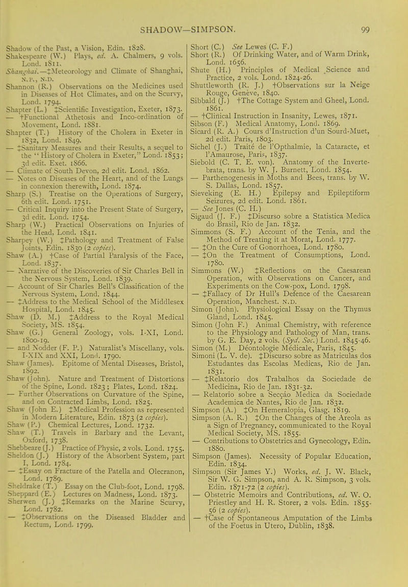 Shadow of the Past, a Vision, Edin. 1S2S. Shakespeare (W.) Plays, ed. A. Chalmers, 9 vols. Lond. 1S11. Ekang&ai.—-JMeteorology and Climate of Shanghai, N.l\, N'.D. Shannon (R.) Observations on the Medicines used in Diseases of Hot Climates, and on the Scurvy, Lond. 1794. Shapter (L.) ^Scientific Investigation, Exeter, 1S73. — tFunctional Athetosis and Inco-ordination of Movement, Lond. 1SS1. Shapter (T.) History of the Cholera in Exeter in 1S32, Lond. 1S49. — ^Sanitary Measures and their Results, a sequel to the  History of Cholera in Exeter, Lond. 1853 ; 3d edit. Exet. 1S66. — Climate of South Devon, 2d edit. Lond. 1S62. — Notes on Diseases of the Heart, and of the Lungs in connexion therewith, Lond. 1874. Sharp (S.) Treatise on the Operations of Surgery, 6th edit. Lond. 1751. — Critical Inquiry into the Present State of Surgery, 3d edit. Lond. 1754. Sharp (\V.) Practical Observations on Injuries of the Head, Lond. 1S41. Sharpey (W.) ^Pathology and Treatment of False Joints, F.din. 1S30 (2 copies). Shaw (A.) tCase of Partial Paralysis of the Face, Lond. 1837. — Narrative of the Discoveries of Sir Charles Bell in the Nervous System, Lond. 1S39. — Account of Sir Charles Bell's Classification of the Nervous System, Lond. 1844. — ^Address to the Medical School of the Middlesex Hospital, Lond. 1S45. Shaw (D. M.) * Address to the Royal Medical Society, MS. 1854. Shaw (G.) General Zoology, vols. I-XI, Lond. 1S00-19. — and N odder (F. P.) Naturalist's Miscellany, vols. I-NIN and NXI, Lond. 1790. Shaw (James). Epitome of Mental Diseases, Bristol, 1892. Shaw (John). Nature and Treatment of Distortions of the Spine, Lond. 1823 ; Plates, Lond. 1824. — Further Observations on Curvature of the Spine, and on Contracted Limbs, Lond. 1825. Shaw (John E.) ^Medical Profession as represented in Modern Literature, Edin. 1873 (2 copies). Shaw (P.) Chemical Lectures, Lond. 1732. Shaw (T.) Travels in Barbary and the Levant, Oxford, 1738. Shebbeare (J.) Practice of Physic, 2 vols. Lond. 1755. Sheldon (J.) History of the Absorbent System, part I, Lond. 1784. — Z Essay on Fracture of the Patella and Olecranon, Lond. 1789. Sheldrake (T.) Essay on the Club-foot, Lond. 1798. Sheppard (E.) Lectures on Madness, Lond. 1873. Sherwen (J.) ^Remarks on the Marine Scurvy, Lond. 1782. — ^Observations on the Diseased Bladder and Rectum, Lond. 1799. Short (C.) See Lewes (C. F.) Short (R.) Of Drinking Water, and of Warm Drink, Lond. 1656. Shute (H.) Principles of Medical Science and Practice, 2 vols. Lond. 1824-26. Shuttleworth (R. J.) -(-Observations sur la Neige Rouge, Geneve, 1S40. Sibbald (J.) tThe Cottage System and Gheel, Lond. 1861. — tClinical Instruction in Insanity, Lewes, 1871. Sibson (F.) Medical Anatomy, Lond. 1869. Sicard (R. A.) Cours d'Instruction d'un Sourd-Muet, 2d edit. Paris, 1803. Sichel (J.) Traite de l'Opthalmie, la Cataracte, et l'Amaurose, Paris, 1837. Siebold (C. T. E. von). Anatomy of the Inverte- brata, trans, by W. J. Burnett, Lond. 1854. — Parthenogenesis in Moths and Bees, trans, by W. S. Dallas, Lond. 1S57. Sieveking (E. H.) Epilepsy and Epileptiform Seizures, 2d edit. Lond. 1861. — See Jones (C. H.) Sigaud (J. F.) JDiscurso sobre a Statistica Medica do Brasil, Rio de Jan. 1832. Simmons (S. F.) Account of the Tenia, and the Method of Treating it at Morat, Lond. 1777. — JOn the Cure of Gonorrhoea, Lond. 1780. — JOn the Treatment of Consumptions, Lond. 1780. Simmons (W.) £Reflections on the Caesarean Operation, with Observations on Cancer, and Experiments on the Cow-pox, Lond. 1798. — JFallacy of Dr Hull's Defence of the Caesarean Operation, Manchest. n.d. Simon (John). Physiological Essay on the Thymus Gland, Lond. 1845. Simon (John F.) Animal Chemistry, with reference to the Physiology and Pathology of Man, trans. by G. E. Day, 2 vols. (Syd. Soc.) Lond. 1845-46. Simon (M.) Deontologie Medicale, Paris, 1845. Simoni (L. V. de). JDiscurso sobre as Matriculas dos Estudantes das Escolas Medicas, Rio de Jan. 1831. — £Relatorio dos Trabalhos da Sociedade de Medicina, Rio de Jan. 1831-32. — Relatorio sobre a Seccao Medica da Sociedade Academica de Nantes, Rio de Jan. 1832. Simpson (A.) JOn Hemeralopia, Glasg. 1819. Simpson (A. R.) JOn the Changes of the Areola as a Sign of Pregnancy, communicated to the Royal Medical Society, MS. 1855. — Contributions to Obstetrics and Gynecology, Edin. 1880. Simpson (James). Necessity of Popular Education, Edin. 1834. Simpson (Sir James Y.) Works, ed. J. W. Black, Sir W. G. Simpson, and A. R. Simpson, 3 vols. Edin. 1871-72 (2 copies). — Obstetric Memoirs and Contributions, ed. W. O. Priestley and H. R. Storer, 2 vols. Edin. 1S55- 56 (2 copies). — +Case of Spontaneous Amputation of the Limbs of the Foetus in Utero, Dublin, 1838.