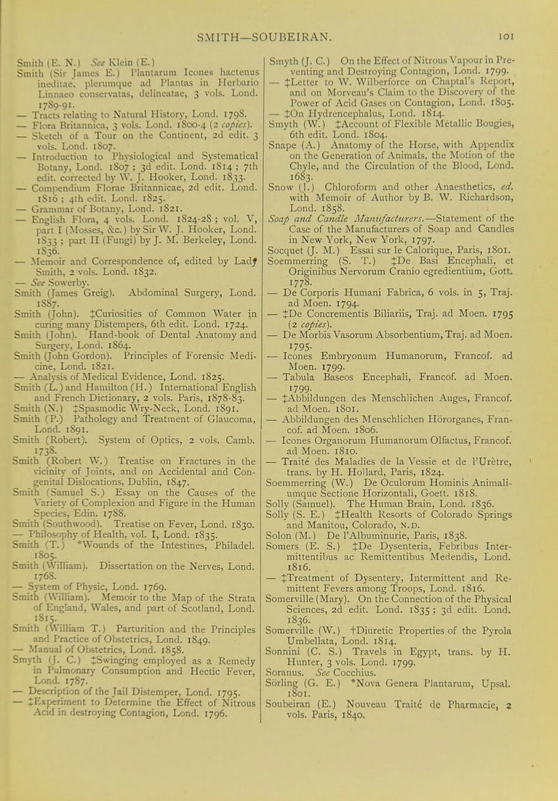 SMITH—SOU BE I RAN. IOI Smith (E.N.) See Klein (E.) Smith (Sir James E.) Plantarum Icones hactenus ineditae, plerumque ad Plantas in Herbario Linnaeo conservatas, delineatae, 3 vols. Lond. 17S9-91. — Tracts relating to Natural History, Lond. 179S. — Flora Britannica, 3 vols. Lond. 1S00-4 (2 copies). — Sketch of a Tour on the Continent, 2d edit. 3 vols. Lond. 1S07. — Introduction to Physiological and Systematical Botany, Lond. 1S07 ; 3d edit. Lond. 1S14 ; 7th edit, corrected by W. J. Hooker, Lond. 1833. — Compendium Florae Britannicae, 2d edit. Lond. 1S16 ; 4th edit. Lond. 1S25. — Grammar of Botany, Lond. 1S21. — English Flora, 4 vols. Lond. 1824-2S ; vol. V, part I (Mosses, &c.) by Sir W. J. Hooker, Lond. 1S33 ; part II (Fungi) by J. M. Berkeley, Lond. 1S36. — Memoir and Correspondence of, edited by Ladf Smith, 2 vols. Lond. 1S32. — See Sowerby. Smith (Tames Greig). Abdominal Surgery, Lond. 1S87. Smith (John). ^Curiosities of Common Water in curing many Distempers, 6th edit. Lond. 1724. Smith (John). Hand-book of Dental Anatomy and Surgery, Lond. 1S64. Smith (John Gordon). Principles of Forensic Medi- cine, Lond. 1821. — Analysis of Medical Evidence, Lond. 1825. Smith (L.)and Hamilton (H.) International English and French Dictionary, 2 vols. Paris, 1S78-83. Smith (N.) ^Spasmodic Wry-Neck, Lond. 1891. Smith (P.) Pathology and Treatment of Glaucoma, Lond. 1891. Smith (Robert). System of Optics, 2 vols. Camb. 1738- Smith (Robert W.) Treatise on Fractures in the vicinity of Joints, and on Accidental and Con- genital Dislocations, Dublin, 1847. Smith (Samuel S.) Essay on the Causes of the Variety of Complexion and Figure in the Human Species, Edin. 1788. Smith (Southwood). Treatise on Fever, Lond. 1830. — Philosophy of Health, vol. I, Lond. 1835. Smith (T.) *Wounds of the Intestines, Philadel. 1805. Smith (William). Dissertation on the Nerves, Lond. 1768. — System of Physic, Lond. 1769. Smith (William). Memoir to the Map of the Strata of England, Wales, and part of Scotland, Lond. 1815. Smith (William T.) Parturition and the Principles and Practice of Obstetrics, Lond. 1849. — Manual of Obstetrics, Lond. 1858. Smyth (J. C.) JSwinging employed as a Remedy in Pulmonary Consumption and Hectic Fever, Lond. 1787. — Description of the Jail Distemper, Lond. 1795. — ^Experiment to Determine the Effect of Nitrous Smyth (J. C.) On the Effect of Nitrous Vapour in Pre- venting and Destroying Contagion, Lond. 1799. — ^Letter to W. Wilberforce on Chaptal's Report, and on Morveau's Claim to the Discovery of the Power of Acid Gases on Contagion, Lond. 1805. — %On Hydrencephalus, Lond. 1814. Smyth (W.) ^Account of Flexible Metallic Bougies, 6th edit. Lond. 1804. Snape (A.) Anatomy of the Horse, with Appendix on the Generation of Animals, the Motion of the Chyle, and the Circulation of the Blood, Lond. 1683. Snow (J.) Chloroform and other Anaesthetics, ed. with Memoir of Author by B. W. Richardson, Lond. 1858. Soap and Candle Manufacturers.—Statement of the Case of the Manufacturers of Soap and Candles in New York, New York, 1797. Socquet (J. M.) Essai sur le Calorique, Paris, I So I. Soemmerring (S. T.) JDe Basi Encephali, et Originibus Nervorum Cranio egredientium, Gott. 1778. — De Corporis Humani Fabrica, 6 vols, in 5, Traj. ad Moen. 1794. — JDe Concrementis Biliariis, Traj. ad Moen. 1795 (2 copies). — De Morbis Vasorum Absorbentium,Traj. ad Moen. 1795- — Icones Embryonum Humanorum, Francof. ad Moen. 1799. — Tabula Baseos Encephali, Francof. ad Moen. 1799. — JAbbildungen des Menschlichen Auges, Francof. ad Moen. 1801. — Abbildungen des Menschlichen Hororganes, Fran- cof. ad Moen. 1806. — Icones Organorum Humanorum Olfactus, Francof. ad Moen. 1810. — Traite des Maladies de la Vessie et de l'Uretre, trans, by H. Hoi lard, Paris, 1824. Soemmerring (W.) De Oculorum Hominis Animali- umque Sectione Horizontali, Goett. 1818. Solly (Samuel). The Human Brain, Lond. 1836. Solly (S. E.) JHealth Resorts of Colorado Springs and Manitou, Colorado, n.d. Solon (M.) De l'Albuminurie, Paris, 1838. Somers (E. S.) JDe Dysenteria, Febribus Inter- mittentibus ac Remittentibus Medendis, Lond. 1816. — ^Treatment of Dysentery, Intermittent and Re- mittent Fevers among Troops, Lond. 1816. Somerville (Mary). On the Connection of the Physical Sciences, 2d edit. Lond. 1S35 > 3^ edit. Lond. 1836. Somerville (W.) fDiuretic Properties of the Pyrola Umbellata, Lond. 1814. Sonnini (C. S.) Travels in Egypt, trans, by H. Hunter, 3 vols. Lond. 1799. Soranus. See Cocchius. Sorling (G. E.) *Nova Genera Plantarum, Upsal. 1801. Soubeiran (E.) Nouveau Traite de Pharmacie, 2