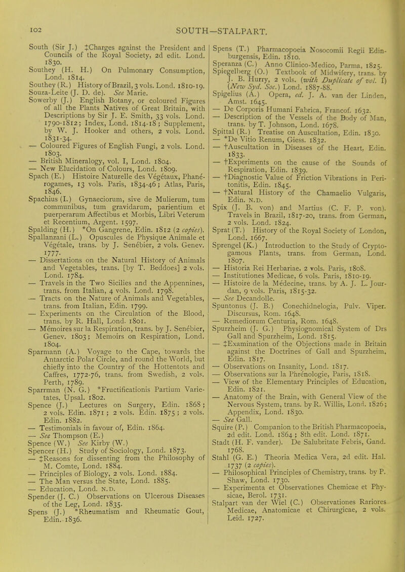 SOUTH-STALPART. South (Sir J.) ^Charges against the President and Councils of the Royal Society, 2d edit. Lond. 1830. Southey (H. H.) On Pulmonary Consumption, Lond. 1814. Southey (R.) History of Brazil, 3 vols. Lond. 1810-19. Souza-Leite (J. D. de). See Marie. Sowerby (J.) English Botany, or coloured Figures of all the Plants Natives' of Great Britain, with Descriptions by Sir J. E. Smith, 33 vols. Lond. 1790-1812; Index, Lond. 1814-18; Supplement, by W. J. Hooker and others, 2 vols. Lond. I83I-34- — Coloured Figures of English Fungi, 2 vols. Lond. 1803. — British Mineralogy, vol. I, Lond. 1804. — New Elucidation of Colours, Lond. 1809. Spach (E.) Histoire Naturelle des Vegetaux, Phane- rogames, 13 vols. Paris, 1834-46; Atlas, Paris, 1846. Spachius(L) Gynaeciorum, sive de Mulierum, turn communibus, turn gravidarum, parientium et puerperarum Affectibus et Morbis, Libri Veterum et Recentium, Argent. 1597. Spalding (H.) *On Gangrene, Edin. 1812 (2 copies). Spallanzani (L.) Opuscules de Physique Animale et Vegetale, trans, by J. Senebier, 2 vols. Genev. 1.777- — Dissertations on the Natural History of Animals and Vegetables, trans, [by T. Beddoes] 2 vols. Lond. 1784. — Travels in the Two Sicilies and the Appennines, trans, from Italian, 4 vols. Lond. 1798. — Tracts on the Nature of Animals and Vegetables, trans, from Italian, Edin. 1799. — Experiments on the Circulation of the Blood, trans, by R. Hall, Lond. 1801. — Memoires sur la Respiration, trans, by J. Senebier, Genev. 1803; Memoirs on Respiration, Lond. 1804. Sparmann (A.) Voyage to the Cape, towards the Antarctic Polar Circle, and round the World, but chiefly into the Country of the Hottentots and Caffres, 1772-76, trans, from Swedish, 2 vols. Perth, 1789. Sparrman (N. G.) *Fructificationis Partium Varie- tates, Upsal. 1802. Spence (J.) Lectures on Surgery, Edin. 1S68; 2 vols. Edin. 1871 ; 2 vols. Edin. 1875 ; 2 vols. Edin. 1882. — Testimonials in favour of, Edin. 1864. — See Thompson (E.) Spence (W.) See Kirby (W.) Spencer (H.) Study of Sociology, Lond. 1S73. — ^Reasons for dissenting from the Philosophy of M. Comte, Lond. 1884. — Principles of Biology, 2 vols. Lond. 1884. — The Man versus the State, Lond. 1885. — Education, Lond. n.d. Spender (J. C.) Observations on Ulcerous Diseases of the Leg, Lond. 1835. Spens (J.) * Rheumatism and Rheumatic Gout, Edin. 1836. Spens (T.) Pharmacopoeia Nosocomii Regii Edin- burgensis, Edin. 1810. Speranza (C.) Anno Clinico-Medico, Parma, 1825. Spiegelberg (O.) Textbook of Midwifery, trans, by J. B. Hurry, 2 vols, (with Duplicate of vol. I) (New Syd. Soc.) Lond. 1887-88. Spigelius (A.) Opera, ed. J. A. van der Linden, Amst. 1645. — De Corporis Humani Fabrica, Francof. 1632. — Description of the Vessels of the Body of Man, trans. byT. Johnson, Lond. 1678. Spittal (R.) Treatise on Auscultation, Edin. 1830. — *De Vitio Renum, Giess. 1832. — tAuscultation in Diseases of the Heart. Edin. 1833- — tExperiments on the cause of the Sounds of Respiration, Edin. 1839. — tDiagnostic Value of Friction Vibrations in Peri tonitis, Edin. 1845. — fNatural History of the Chamaelio Vulgaris Edin. N.D. Spix (J. B. von) and Martius (C. F. P. von) Travels in Brazil, 1817-20, trans, from German 2 vols. Lond. 1824. Sprat (T.) History of the Royal Society of London Lond. 1667. Sprengel (K.) Introduction to the Study of Crypto gamous Plants, trans, from German, Lond 1807. — Historia Rei Herbariae, 2 vols. Paris, 180S. — Institutions Medicae, 6 vols. Paris, 1810-19. — Histoire de la Medecine, trans, by A. J. L. Jour- dan, 9 vols. Paris, 1815-32. — See Decandolle. Spuntonus (J. B.) Conechidnelogia, Pulv. Viper. Discursus, Rom. 164S. — Remediorum Centuria, Rom. 1648. Spurzheim (J. G.) Physiognomical System of Drs Gall and Spurzheim, Lond. 1815. — JExamination of the Objections made in Britain against the Doctrines of Gall and Spurzheim, Edin. 1S17. — Observations on Insanity, Lond. 1817. — Observations sur la Phrenologie, Paris, 1S1S. — View of the Elementary Principles of Education, Edin. 182 r. — Anatomy of the Brain, with General View of the Nervous System, trans. byR. Willis, Lond. 1S26; Appendix, Lond. 1830. — See Gall. Squire (P.) Companion to the British Pharmacopoeia, 2d edit. Lond. 1864 ; 8th edit. Lond. 1871. Stadt (H. F. vander). De Salubritate Febris, Gand. 1768. Stahl (G. E.) Theoria Medica Vera, 2d edit. Hal. 1737 (2 copies). — Philosophical Principles of Chemistry, trans, by P. Shaw, Lond. 1730. — Experimenta et Observationes Chemicae et Phy- sicae, Berol. 1731. Stalpart van der Wiel (C.) Observationes Rariores Medicae, Anatomicae et Chirurgicae, 2 vols. Leid. 1727.