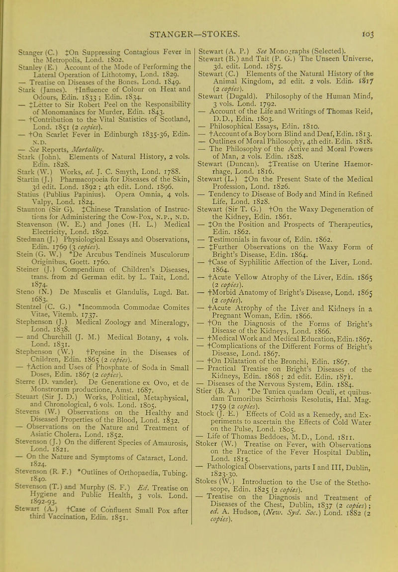 STANGER—STOKES. Stanger (C.) £On Suppressing Contagious Fever in the Metropolis, Lond. 1802. Stanley (E.) Account of the Mode of Performing the Lateral Operation of Lithotomy, Lond. 1829. — Treatise on Diseases of the Bones, Lond. 1S49. Stark (James), flnfluence of Colour on Heat and Odours, Edin. 1S33 ; Edin. 1834. — JLetter to Sir Robert Peel on the Responsibility of Monomaniacs for Murder, Edin. 1S43. — -(-Contribution to the Vital Statistics of Scotland, Lond. 1851 (2 copies). — +On Scarlet Fever in Edinburgh 1S35-36, Edin. N.D. — See Reports, Mortality. Stark (Tohn). Elements of Natural History, 2 vols. Ed'in. 1S2S. Stark (W.) Works, ed. J. C. Smyth, Lond. 178S. Startin (J.) Pharmacopoeia for Diseases of the Skin, 3d edit. Lond. 1S92 ; 4th edit. Lond. 1896. Statius (Publius Papinius). Opera Omnia, 4 vols. Valpy, Lond. 1824. Staunton (Sir G). ^Chinese Translation of Instruc- tions for Administering the Cow-Pox, N.P., N.D. Steavenson (W. E.) and Jones (H. L.) Medical Electricity, Lond. 1S92. Stedman (J.) Physiological Essays and Observations, Edin. 1769 (3 copies). Stein (G. W.) *De Arcubus Tendineis Musculorum Originibus, Goett. 1760. Steiner (J.) Compendium of Children's Diseases, trans, from 2d German edit, by L. Tait, Lond. 1S74. Steno (N.) De Musculis et Glandulis, Lugd. Bat. 1683. Stentzel (C. G.) *Incommoda Commodae Comites Vitae, Vitemb. 1737. Stephenson (J.) Medical Zoology and Mineralogy, Lond. 1838. — and Churchill (J. M.) Medical Botany, 4 vols. Lond. 1831. Stephenson (W.) +Pepsine in the Diseases of Children, Edin. 1865 (2 copies). — tAction and Uses of Phosphate of Soda in Small Doses, Edin. 1867 (2 copies). Sterre (D. vander). De Generatione ex Ovo, et de Monstrorum productione, Amst. 1687. Steuart (Sir J. D.) Works, Political, Metaphysical, and Chronological, 6 vols. Lond. 1805. Stevens (W.) Observations on the Healthy and Diseased Properties of the Blood, Lond. 1832. — Observations on the Nature and Treatment of Asiatic Cholera, Lond. 1852. Stevenson (J.) On the different Species of Amaurosis, Lond. 1821. — On the Nature and Symptoms of Cataract, Lond. 1824. Stevenson (R. F.) 'Outlines of Orthopaedia, Tubing. 1840. Stevenson (T.) and Murphy (S. F.) Ed. Treatise on Hygiene and Public Health, 3 vols. Lond. 1892-93. Stewart (A.) tCase of Confluent Small Pox after third Vaccination, Edin. 1851. Stewart (A. P.) See Monographs (Selected). Stewart (B.) and Tait (P. G.) The Unseen Universe, 3d. edit. Lond. 1875. Stewart (C.) Elements of the Natural History of the Animal Kingdom, 2d edit. 2 vols. Edin. iSif (2 copies). Stewart (Dugald). Philosophy of the Human Mind, 3 vols. Lond. 1792. — Account of the Life and Writings of Thomas Reid, D.D., Edin. 1803. — Philosophical Essays, Edin. 1810. — t Account of a Boy born Blind and Deaf, Edin. 1813. — Outlines of Moral Philosophy, 4th edit. Edin. 1818. — The Philosophy of the Active and Moral Powers of Man, 2 vols. Edin. 1828. Stewart (Duncan). ^Treatise on Uterine Haemor- rhage, Lond. 1816. Stewart (L.) JOn the Present State of the Medical Profession, Lond. 1826. — Tendency to Disease of Body and Mind in Refined Life, Lond. 1828. Stewart (Sir T. G.) tOn the Waxy Degeneration of the Kidney, Edin. 1861. — JOn the Position and Prospects of Therapeutics, Edin. 1862. — Testimonials in favour of, Edin. 1862. — ^Further Observations on the Waxy Form of Bright's Disease, Edin. 1864. — tCase of Syphilitic Affection of the Liver, Lond. 1864. — tAcute Yellow Atrophy of the Liver, Edin. 1865 (2 copies). — fMorbid Anatomy of Bright's Disease, Lond, 1S65 (2 copies). — fAcute Atrophy of the Liver and Kidneys in a Pregnant Woman, Edin. 1866. — tOn the Diagnosis of the Forms of Bright's Disease of the Kidneys, Lond. 1866. — tMedical Work and Medical Education, Edin. 1867. — tComplications of the Different Forms of Bright's Disease, Lond. 1867. — tOn Dilatation of the Bronchi, Edin. 1867. — Practical Treatise on Bright's Diseases of the Kidneys, Edin. 186S ; 2d edit. Edin. 1S7L — Diseases of the Nervous System, Edin. 1884. Stier (B. A.) *De Tunica quadam Oculi, et quibus- dam Tumoribus Scirrhosis Resolutis, Hal. Mag. 1759 (2 copies). Stock (J. E.) Effects of Cold as a Remedy, and Ex- periments to ascertain the Effects of Cold Water on the Pulse, Lond. 1805. — Life of Thomas Beddoes, M.D., Lond. 1811. Stoker (W.) Treatise on Fever, with Observations on the Practice of the Fever Hospital Dublin, Lond. 1815. — Pathological Observations, parts I and III, Dublin, 1823-30. Stokes (W.) Introduction to the Use of the Stetho- scope, Edin. 1825 (2 copies). — Treatise on the Diagnosis and Treatment of Diseases of the Chest, Dublin, 1S37 (2 copies); ed. A. Hudson, (New. Syd. Soc.) Lond. 1882 (2 copies).