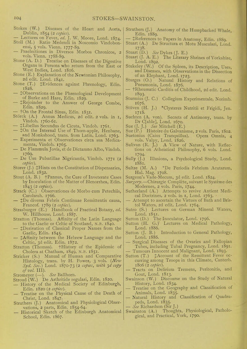 Stokes (VV.) Diseases of the Heart and Aorta, Dublin, 1854 (2 copies). — Lectures on Fever, ed. J. W. Moore, Lond. 1874. Stoll (M.) Ratio Medendi in Noscomio Vindobon- ensi, 5 vols. Vienn. 1777-89. — Praelectiones in Diversos Morbos Chronicos, 2 vols. Vienn. 17SS-89. Stone (A. D.) Treatise on Diseases of the Digestive Organs in Persons who return from the East or West Indies, Lond. 1816. Stone (E.) Explanation of the Newtonian Philosophy, 2d edit. Lond. 1841. Stone (T.) ^Evidences against Phrenology, Edin. 1828. — ^Observations on the Phrenological Development of Burke and Hare, Edin. 1S29. — JRejoinder to the Answer of George Combe, Edin. 1829. — tOn the Frontal Sinus, Edin. 1831. Storck (A.) Annus Medicus, 2d edit. 2 vols, in 1, Vindob. 1760-61. — JLibellus Secundus de Cicuta, Vindob. 1761. — tOn the Internal Use of Thorn-apple, Henbane, and Monkshood, trans, from Latin, Lond. 1763. — Experimenta et Observations circa sua Medica- menta, Vindob. 1765. — De Flammula Jovis, et de Dictamno Albo, Vindob. 1769. — De Usu Pulsatillae Nigricantis, Vindob. 1771 (2 copies). Storer (J.) JHints on the Constitution of Dispensaries, Lond. 1832. Stout (A. B.) fPannus, the Cure of Inveterate Cases by Inoculation of the Matter of Blenorrhea, Edin. 1843 (2 copies). Strack (C.) Observations de Morbo cum Petechiis, Carolsruh. 1766. — JDe diversa Febris Continuae Remittentis causa, Francof. 1789 (2 copies). Strasburger (E.) Handbook of Practical Botany, ed. W. Hillhouse, Lond. 1887. Stratton (Thomas). Affinity of the Latin Language to the Gaelic or Celtic of Scotland, n. p. 1840. — ^Derivation of Classical Proper Names from the Gaelic, Edin. 1845. — ^Affinity between the Hebrew Language and the Celtic, 3d edit. Edin. 1872. Stratton (Thomas). fHistory of the Epidemic of Cholera at Chatham, 1849, N.P. 1851. Strieker (S.) Manual of Human and Comparative Histology, trans, by H. Power, 3 vols. (New Syd. Soc.) Lond. 1870-73 (2 copies, with 3^copy of vol. III). Stromeyer (—). See Ballhorn. Stroud (W.) De Arthritide regulari, Edin. 1820. — History of the Medical Society of Edinburgh, Edin. 1820 (2 copies). — Treatise on the Physical Cause of the Death of Christ, Lond. 1847. Struthers (J.) Anatomical and Physiological Obser- vations, 2 parts, Edin. 1854-64. — Historical Sketch of the Edinburgh Anatomical School, Edin. 1867. Struthers (J.) Anatomy of the Humpbacked Whale, Edin. 1889. — £References to Papers in Anatomy, Edin. 1889. Stuart (A.) De Structura et Motu Musculari, Lond. 1738. Stuart (D.) See Dykes (J. E.) Stuart (J. A. E.) The Literary Shrines of Yorkshire, Lond. 1892. Stukeley (W.) Of the Spleen, its Description, Uses, and Diseases, with Observations in the Dissection of an Elephant, Lond. 1723. Sturges (O.) Natural History and Relations of Pneumonia, Lond. 1876. — tRheumatic Carditis of Childhood, 2d edit. Lond. 1893- Sturmius (J. C.) Collegium Experimentale, Norimb. 1676. Stiiven (H. J.) *Clysteres Nutritii et Frigidi, Jen. 171S. Suchten (A. von). Secrets of Antimony, trans, by Dr C[able], Lond. 1670. Sue (J. J.) See Mitchell (E.) Sue (P.) Histoire du Galvanisme, 2 vols. Paris, 1802. Suetonius (Caius Tranquillus). Opera Omnia, 4 vols. Valpy, Lond. 1826. Sulivan (R. j.) A View of Nature, with Reflec- tions on Atheistical Philosophy, 6 vols. Lond. 1794- Sully (J.) Illusions, a Psychological Study, Lond. 1881. Sultze (M. A.) *De Periodis Febrium Acutarum, Hal. Mag. 1708. Surgeon's Vade-Mecum, 3d edit. Lond. 1824. Surgery.—Chirurgie Complete, suivant le Systeme des Modernes, 2 vols. Paris, 1744. Sutherland (A.) Attempts to revive Antient Medi- cal Doctrines, 2 vols, in I, Lond. 1763. — Attempt to ascertain the Virtues of Bath and Bris- tol Waters, 2d edit. Lond. 1764. Sutro (S.) Lectures on German Mineral Waters, Lond. 1851. Sutton (D.) The Inoculator, Lond. 1796. Sutton (H. G.) Lectures on Medical Pathology, Lond. 1886. Sutton (J. B.) Introduction to General Pathology, Lond. 1886. — Surgical Diseases of the Ovaries and Fallopian Tubes, including Tubal Pregnancy, Lond. 1S91. — Tumours Innocent and Malignant, Lond. 1893. Sutton (T.) ^Account of the Remittent Fever oc- curring among Troops in this Climate, Canterb. 1806 (2 copies). — Tracts on Delirium Tremens, Peritonitis, and Gout, Lond. 1813. Swainson (W.) Discourse on the Study of Natural History, Lond. 1834. — Treatise on the Geography and Classification of Animals, Lond. 1835. — Natural History and Classification of Quadru- peds, Lond. 1835. — See Richardson (Sir J.) Swainston (A.) Thoughts, Physiological, Patholo- gical, and Practical, York, 1790.