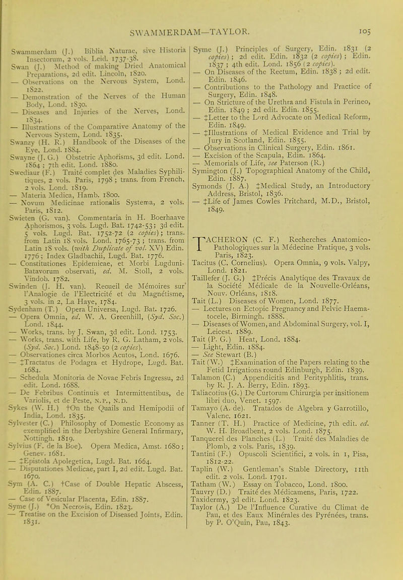 SWAM MERDAM—TAYLOR. Swammerdam (J.) BMa Naturae, sive Historia Insectorum, 2 vols. Leid. l737-3§- Swan (J.) Method of making Dried Anatomical Preparations, 2d edit. Lincoln, 1820. — Observations on the Nervous System, Lond. 1S22. — Demonstration of the Nerves of the Human Body, Lond. 1S30. — Diseases and Injuries of the Nerves, Lond. 1S34. — Illustrations of the Comparative Anatomy of the Nervous System, Lond. 1835. Swanzy (H. R.) Handbook of the Diseases of the Eye, Lond. 18S4. Swayne (J. G.) Obstetric Aphorisms, 3d edit. Lond. 1S64 : 7th edit. Lond. 18S0. Swediaur (F.) Traite complet des Maladies Syphili- tiques, 2 vols. Paris, 1798 '; trans, from French, 2 vols. Lond. 1S19. — Materia Medica, Hamb. 1S00. — Novum Medicinae rationalis Systema, 2 vols. Paris, 1S12. Swieten (G. van). Commentaria in H. Boerhaave Aphorismos, 3 vols. Lugd. Bat. 1742-53; 3d edit. 5 vols. Lugd. Bat. 1752-72 (2 copies); trans, from Latin iS vols. Lond. 1765-73 ; trans, from Latin iS vols, (with Duplicate of vol. XV) Edin. 1776; Index Gladbachii, Lugd. Bat. 1776. — Constitutiones Epidemicae, et Morbi Lugduni- Batavorum observati, ed. M. Stoll, 2 vols. Vindob. 17S2. Swinden (J. H. van). Reoueil de Memoires sur' l'Analogie de l'Electricite et du Magnetisme, 3 vols, in 2, La Haye, 17S4. Sydenham (T.) Opera Universa, Lugd. Bat. 1726. — Opera Omnia, ed. W. A. Greenhill, (Syd. Soc.) Lond. 1844. — Works, trans, by J. Swan, 3d edit. Lond. 1753. — Works, trans, with Life, by R. G. Latham, 2 vols. (Syd. Soc.) Lond. 1848-50 (2 copies). — Observationes circa Morbos Acutos, Lond. 1676. — ^Tractatus de Podagra et Hydrope, Lugd. Bat. 1684. — Schedula Monitoria de Novae Febris Ingressu, 2d edit. Lond. 168S. — De Febribus Continuis et Intermittentibus, de Variolis, et de Peste, N.P., n\d. Sykes (W. IL) tOn the Quails and Hemipodii of India, Lond. 1835. Sylvester (C.) Philosophy of Domestic Economy as exemplified in the Derbyshire General Infirmary, Xottingh. 1819. Sylvius (F. de la Boe). Opera Medica, Amst. 1680 ; Genev. 1681. — ^Epistola Apolegetica, Lugd. Bat. 1664. — Disputationes Medicae, part I, 2d edit. Lugd. Bat. 1670. Sym (A. C.) tCase of Double Hepatic Abscess, Edin. 1887. — Case of Vesicular Placenta, Edin. 1887. Syme (J.) *On Necrosis, Edin. 1823. — Treatise on the Excision of Diseased Joints, Edin. 1831. Syme (J.) Principles of Surgery, Edin. 1831 (2 copies) ; 2d edit. Edin. 1832 (2 copies) ; Edin. 1837 ; 4th edit. Lond. 1S56 (2 copies). — On Diseases of the Rectum, Edin. 1838 ; 2d edit. Edin. 1846. — Contributions to the Pathology and Practice of Surgery, Edin. 1848. — On Stricture of the Urethra and Fistula in Perineo, Edin. 1849 ; 2d edit. Edin. 1855. — JLetter to the L*->rd Advocate on Medical Reform, Edin. 1S49. — ^Illustrations of Medical Evidence and Trial by Jury in Scotland, Edin. 1855. — Observations in Clinical Surgery, Edin. 1861. — Excision of the Scapula, Edin. 1864. — Memorials of Life, see Paterson (R.) Symington (J.) Topographical Anatomy of the Child, Edin. 1887. Symonds (J. A.) JMedical Study, an Introductory Address, Bristol, 1836. — JLife of James Cowles Pritchard, M.D., Bristol, 1849. TACHERON (C. F.) Recherches Anatomico- Pathologiques sur la Medecine Pratique, 3 vols. Paris, 1823. Tacitus (C. Cornelius). Opera Omnia, 9 vols. Valpy, Lond. 1821. Taillefer (J. G.) JPrecis Analytique des Travaux de la Societe Medicale de la Nouvelle-Orleans, Nouv. Orleans, 1818. Tait (L.) Diseases of Women, Lond. 1877. — Lectures on Ectopic Pregnancy and Pelvic Haema- tocele, Birmingh. 188S. — Diseases of Women, and Abdominal Surgery, vol. I, Leicest. 1889. Tait (P. G.) Heat, Lond. 1884. — Light, Edin. 1884. — See Stewart (B.) Tait (W.) ^Examination of the Papers relating to the Fetid Irrigations round Edinburgh, Edin. 1839. Talamon (C.) Appendicitis and Perityphlitis, trans. by R. J. A. Berry, Edin. 1893. Taliacotius (G.) De Curtorum Chirurgia per insitionem libri duo, Venet. 1597. Tamayo (A. de). Tratados de Algebra y Garrotillo, Valenc. 1621. Tanner (T. H.) Practice of Medicine, 7th edit. ed. W. PI. Broadbent, 2 vols. Lond. 1875. Tanquerel des Planches (L.) Traite des Maladies de Plomb, 2 vols. Paris, 1839. Tantini (F.) Opuscoli Scientifici, 2 vols, in I, Pisa, 1S12-22. Taplin (W.) Gentleman's Stable Directory, nth edit. 2 vols. Lond. 1791 - Tatham (W.) Essay on Tobacco, Lond. 1S00. Tauvry (D.) Traite des Medicamens, Paris, 1722. Taxidermy, 3d edit. Lond. 1823. Taylor (A.) De l'lnlluence Curative du Climat de Pau, et des Eaux Mineiales des Pyrenees, trans, by P. O'Quin, Pau, 1843.