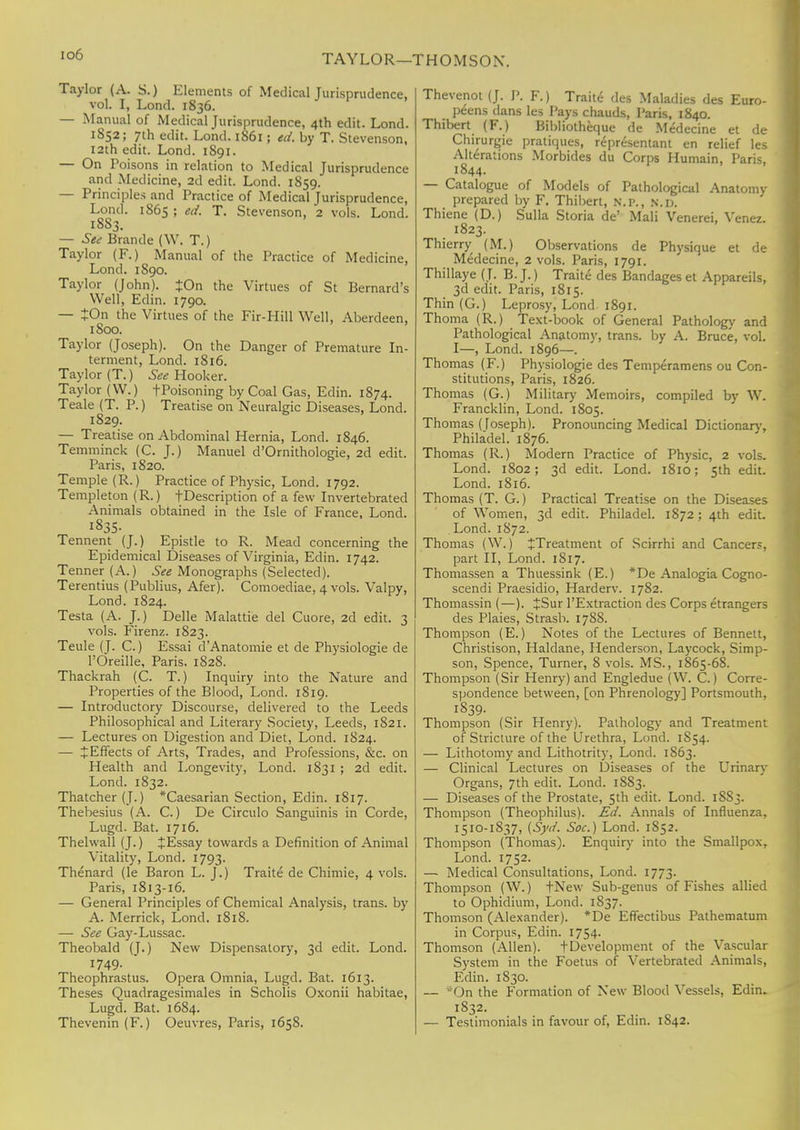 io6 TAYLOR—THOMSON. Taylor (A. S.) Elements of Medical Jurisprudence, vol. I, Lond. 1836. — Manual of Medical Jurisprudence, 4th edit. Lond. 1852; 7th edit. Lond. 1861 ; ed. by T. Stevenson, 12th edit. Lond. 1S91. — On Poisons in relation to Medical Jurisprudence and Medicine, 2d edit. Lond. 1859. — Principles and Practice of Medical Jurisprudence, Lond. 1865 ; ed. T. Stevenson, 2 vols. Lond. 1883. — See Brande (W. T.) Taylor (F.) Manual of the Practice of Medicine, Lond. 1890. Taylor (John). +On the Virtues of St Bernard's Well, Edin. 1790. — JOn the Virtues of the Fir-Hill Well, Aberdeen, 1800. Taylor (Joseph). On the Danger of Premature In- terment, Lond. 1816. Taylor (T.) See Hooker. Taylor (W.) fPoisoning by Coal Gas, Edin. 1874. Teale (T. P.) Treatise on Neuralgic Diseases, Lond. 1829. — Treatise on Abdominal Hernia, Lond. 1846. Temminck (C. J.) Manuel d'Omithologie, 2d edit. Paris, 1820. Temple (R.) Practice of Physic, Lond. 1792. Templeton (R.) fDescription of a few Invertebrated Animals obtained in the Isle of France, Lond. 1835- Tennent (J.) Epistle to R. Mead concerning the Epidemical Diseases of Virginia, Edin. 1742. Tenner (A.) See Monographs (Selected). Terentius (Publius, Afer). Comoediae, 4 vols. Valpy, Lond. 1824. Testa (A. J.) Delle Malattie del Cuore, 2d edit. 3 vols. Firenz. 1823. Teule (J. C.) Essai dAnatomie et de Physiologie de TOreille, Paris. 1828. Thackrah (C. T.) Inquiry into the Nature and Properties of the Blood, Lond. 1819. — Introductory Discourse, delivered to the Leeds Philosophical and Literary Society, Leeds, 1821. — Lectures on Digestion and Diet, Lond. 1824. — JEffects of Arts, Trades, and Professions, &c. on Health and Longevity, Lond. 1831 ; 2d edit. Lond. 1832. Thatcher (J.) *Caesarian Section, Edin. 1817. Thebesius (A. C.) De Circulo Sanguinis in Corde, Lugd. Bat. 1716. Thehvall (J.) JEssay towards a Definition of Animal Vitality, Lond. 1793. Thenard (le Baron L. J.) Traite de Chimie, 4 vols. Paris, 1813-16. — General Principles of Chemical Analysis, trans, by A. Merrick, Lond. 1818. — See Gay-Lussac. Theobald (T.) New Dispensatory, 3d edit. Lond. 1749- Theophrastus. Opera Omnia, Lugd. Bat. 1613. Theses Quadragesimales in Scholis Oxonii habitae, Lugd. Bat. 1684. Thevenin (F.) Oeuvres, Paris, 165S. Thevenot (J. P. F.) Traite des Maladies des Euro- peans dans les Pays chauds, Paris, 1840. Thibert (F.) Bibliotheque de Medecine et de Chirurgie pratiques, representant en relief les Alterations Morbides du Corps Humain, Paris, 1844. — Catalogue of Models of Pathological Anatomy prepared by F. Thibert, N.P., n.d. Thiene (D.) Sulla Storia de' Mali Venerei, Venez. 1823. Thierry (M.) Observations de Physique et de Medecine, 2 vols. Paris, 1791. Thillaye (J. B. J.) Traite des Bandages et Appareils, 3d edit. Paris, 1815. Thin (G.) Leprosy, Lond 1891. Thoma (R.) Text-book of General Pathology and Pathological Anatomy, trans, by A. Bruce, vol. I—, Lond. 1896—. Thomas (F.) Physiologie des Temperamens ou Con- stitutions, Paris, 1826. Thomas (G.) Military Memoirs, compiled by W. Francklin, Lond. 1805. Thomas (foseph). Pronouncing Medical Dictionary, Phila'del. 1876. Thomas (R.) Modern Practice of Physic, 2 vols. Lond. 1802; 3d edit. Lond. 1810; 5th edit. Lond. 1816. Thomas (T. G.) Practical Treatise on the Diseases of Women, 3d edit. Philadel. 1872; 4th edit. Lond. 1872. Thomas (W.) ^Treatment of Scirrhi and Cancers, part II, Lond. 1817. Thomassen a Thuessink (E.) *De Analogia Cogno- scendi Praesidio, Harderv. 1782. Thomassin (—). %S\xr l'Extraction des Corps etrangers des Plaies, Strasb. 1788. Thompson (E.) Notes of the Lectures of Bennett, Christison, Haldane, Henderson, Laycock, Simp- son, Spence, Turner, 8 vols. MS., 1865-68. Thompson (Sir Henry) and Engledue (W. C.) Corre- spondence between, [on Phrenology] Portsmouth, I839- Thompson (Sir Henry). Pathology and Treatment of Stricture of the Urethra, Lond. 1854. — Lithotomy and Lithotrity, Lond. 1863. — Clinical Lectures on Diseases of the Urinary Organs, 7th edit. Lond. 18S3. — Diseases of the Prostate, 5th edit. Lond. 1SS3. Thompson (Theophilus). Ed. Annals of Influenza, 1510-1837, (Syd. Soc.) Lond. 1852. Thompson (Thomas). Enquiry into the Smallpox, Lond. 1752. — Medical Consultations, Lond. 1773. Thompson (W.) tNew Sub-genus of Fishes allied to Ophidium, Lond. 1837. Thomson (Alexander). *De Effectibus Pathematum in Corpus, Edin. 1754. Thomson (Allen). tDevelopment of the Vascular System in the Foetus of Vertebrated Animals, Edin. 1830. — On the Formation of New Blood Vessels, Edin. 1832. — Testimonials in favour of, Edin. 1S42.